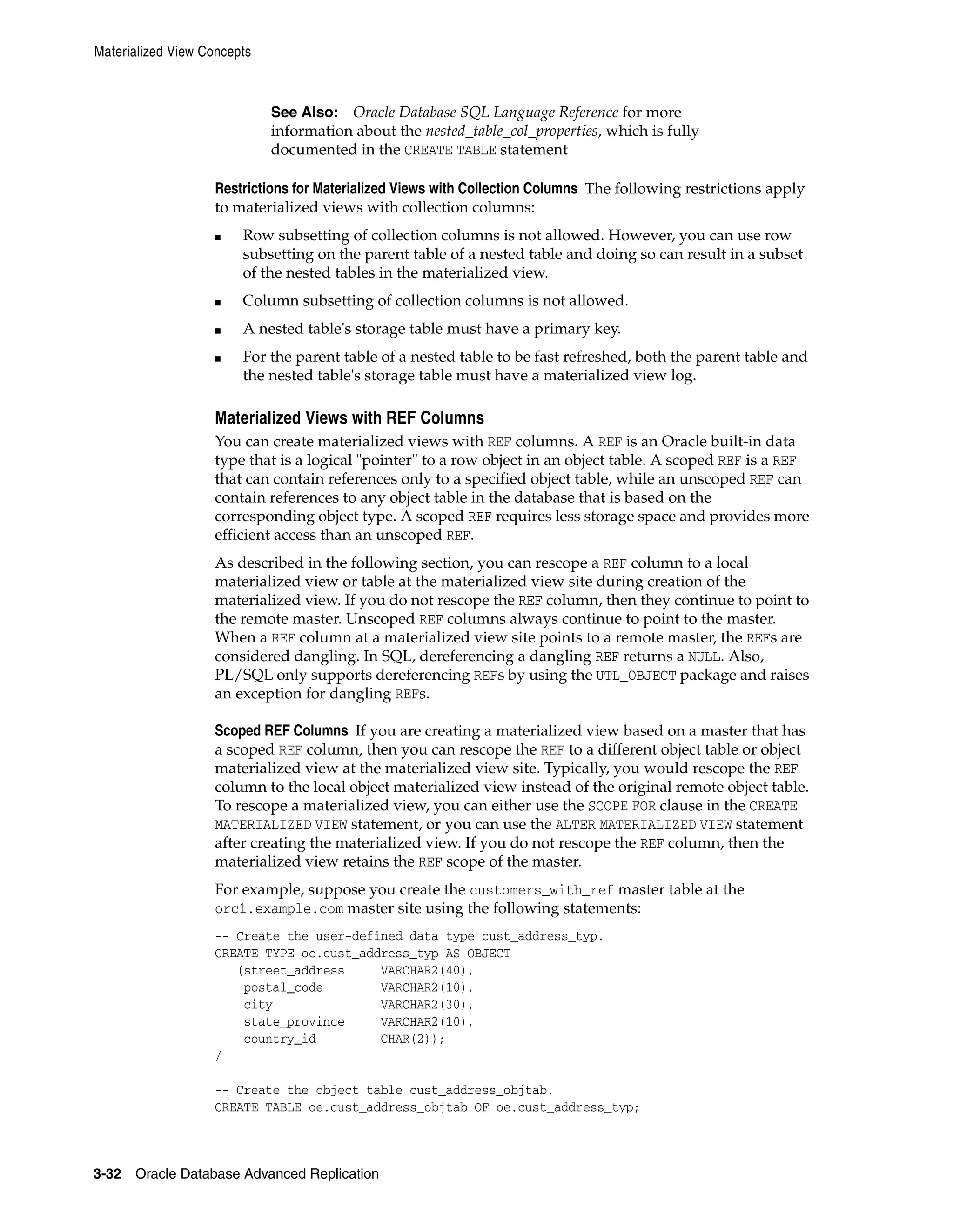 Materialized View Concepts 3-32 Oracle Database Advanced Replication Restrictions for Materialized Views with Collection Columns The following restrictions apply to materialized views with collection columns: ■ Row subsetting of collection columns is not allowed. However, you can use row subsetting on the parent table of a nested table and doing so can result in a subset of the nested tables in the materialized view. ■ Column subsetting of collection columns is not allowed. ■ A nested table's storage table must have a primary key. ■ For the parent table of a nested table to be fast refreshed, both the parent table and the nested table's storage table must have a materialized view log. Materialized Views with REF Columns You can create materialized views with REF columns. A REF is an Oracle built-in data type that is a logical "pointer" to a row object in an object table. A scoped REF is a REF that can contain references only to a specified object table, while an unscoped REF can contain references to any object table in the database that is based on the corresponding object type. A scoped REF requires less storage space and provides more efficient access than an unscoped REF. As described in the following section, you can rescope a REF column to a local materialized view or table at the materialized view site during creation of the materialized view. If you do not rescope the REF column, then they continue to point to the remote master. Unscoped REF columns always continue to point to the master. When a REF column at a materialized view site points to a remote master, the REFs are considered dangling. In SQL, dereferencing a dangling REF returns a NULL. Also, PL/SQL only supports dereferencing REFs by using the UTL_OBJECT package and raises an exception for dangling REFs. Scoped REF Columns If you are creating a materialized view based on a master that has a scoped REF column, then you can rescope the REF to a different object table or object materialized view at the materialized view site. Typically, you would rescope the REF column to the local object materialized view instead of the original remote object table. To rescope a materialized view, you can either use the SCOPE FOR clause in the CREATE MATERIALIZED VIEW statement, or you can use the ALTER MATERIALIZED VIEW statement after creating the materialized view. If you do not rescope the REF column, then the materialized view retains the REF scope of the master. For example, suppose you create the customers_with_ref master table at the orc1.example.com master site using the following statements: -- Create the user-defined data type cust_address_typ. CREATE TYPE oe.cust_address_typ AS OBJECT (street_address VARCHAR2(40), postal_code VARCHAR2(10), city VARCHAR2(30), state_province VARCHAR2(10), country_id CHAR(2)); / -- Create the object table cust_address_objtab. CREATE TABLE oe.cust_address_objtab OF oe.cust_address_typ; See Also: Oracle Database SQL Language Reference for more information about the nested_table_col_properties, which is fully documented in the CREATE TABLE statement 