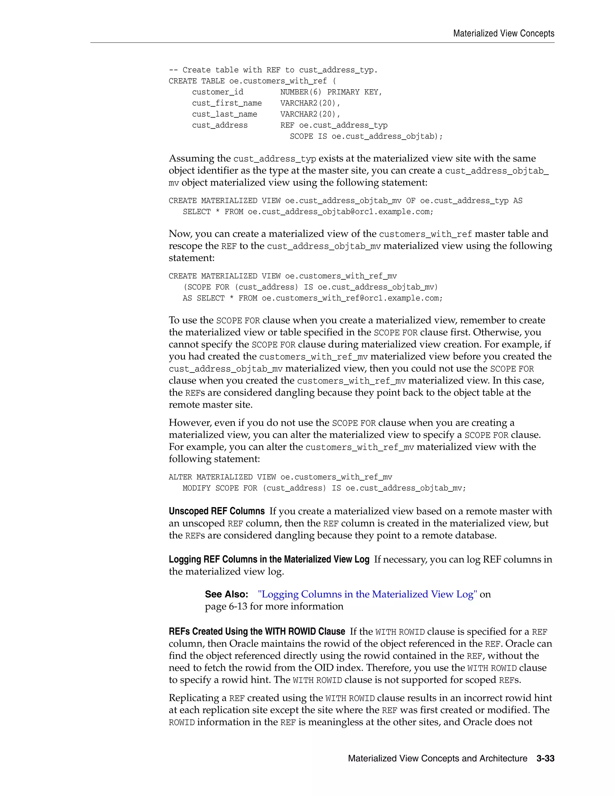 Materialized View Concepts Materialized View Concepts and Architecture 3-33 -- Create table with REF to cust_address_typ. CREATE TABLE oe.customers_with_ref ( customer_id NUMBER(6) PRIMARY KEY, cust_first_name VARCHAR2(20), cust_last_name VARCHAR2(20), cust_address REF oe.cust_address_typ SCOPE IS oe.cust_address_objtab); Assuming the cust_address_typ exists at the materialized view site with the same object identifier as the type at the master site, you can create a cust_address_objtab_ mv object materialized view using the following statement: CREATE MATERIALIZED VIEW oe.cust_address_objtab_mv OF oe.cust_address_typ AS SELECT * FROM oe.cust_address_objtab@orc1.example.com; Now, you can create a materialized view of the customers_with_ref master table and rescope the REF to the cust_address_objtab_mv materialized view using the following statement: CREATE MATERIALIZED VIEW oe.customers_with_ref_mv (SCOPE FOR (cust_address) IS oe.cust_address_objtab_mv) AS SELECT * FROM oe.customers_with_ref@orc1.example.com; To use the SCOPE FOR clause when you create a materialized view, remember to create the materialized view or table specified in the SCOPE FOR clause first. Otherwise, you cannot specify the SCOPE FOR clause during materialized view creation. For example, if you had created the customers_with_ref_mv materialized view before you created the cust_address_objtab_mv materialized view, then you could not use the SCOPE FOR clause when you created the customers_with_ref_mv materialized view. In this case, the REFs are considered dangling because they point back to the object table at the remote master site. However, even if you do not use the SCOPE FOR clause when you are creating a materialized view, you can alter the materialized view to specify a SCOPE FOR clause. For example, you can alter the customers_with_ref_mv materialized view with the following statement: ALTER MATERIALIZED VIEW oe.customers_with_ref_mv MODIFY SCOPE FOR (cust_address) IS oe.cust_address_objtab_mv; Unscoped REF Columns If you create a materialized view based on a remote master with an unscoped REF column, then the REF column is created in the materialized view, but the REFs are considered dangling because they point to a remote database. Logging REF Columns in the Materialized View Log If necessary, you can log REF columns in the materialized view log. REFs Created Using the WITH ROWID Clause If the WITH ROWID clause is specified for a REF column, then Oracle maintains the rowid of the object referenced in the REF. Oracle can find the object referenced directly using the rowid contained in the REF, without the need to fetch the rowid from the OID index. Therefore, you use the WITH ROWID clause to specify a rowid hint. The WITH ROWID clause is not supported for scoped REFs. Replicating a REF created using the WITH ROWID clause results in an incorrect rowid hint at each replication site except the site where the REF was first created or modified. The ROWID information in the REF is meaningless at the other sites, and Oracle does not See Also: "Logging Columns in the Materialized View Log" on page 6-13 for more information 
