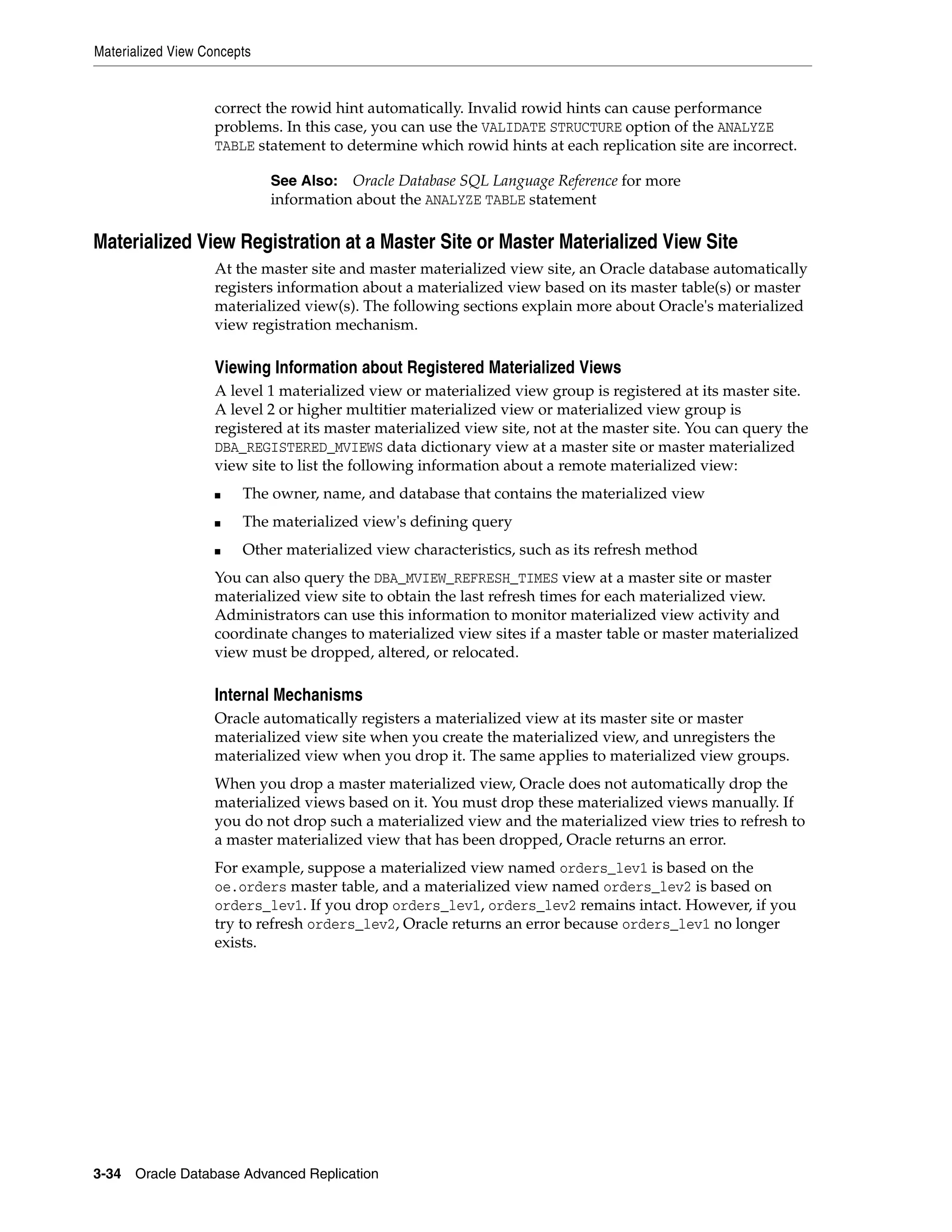 Materialized View Concepts 3-34 Oracle Database Advanced Replication correct the rowid hint automatically. Invalid rowid hints can cause performance problems. In this case, you can use the VALIDATE STRUCTURE option of the ANALYZE TABLE statement to determine which rowid hints at each replication site are incorrect. Materialized View Registration at a Master Site or Master Materialized View Site At the master site and master materialized view site, an Oracle database automatically registers information about a materialized view based on its master table(s) or master materialized view(s). The following sections explain more about Oracle's materialized view registration mechanism. Viewing Information about Registered Materialized Views A level 1 materialized view or materialized view group is registered at its master site. A level 2 or higher multitier materialized view or materialized view group is registered at its master materialized view site, not at the master site. You can query the DBA_REGISTERED_MVIEWS data dictionary view at a master site or master materialized view site to list the following information about a remote materialized view: ■ The owner, name, and database that contains the materialized view ■ The materialized view's defining query ■ Other materialized view characteristics, such as its refresh method You can also query the DBA_MVIEW_REFRESH_TIMES view at a master site or master materialized view site to obtain the last refresh times for each materialized view. Administrators can use this information to monitor materialized view activity and coordinate changes to materialized view sites if a master table or master materialized view must be dropped, altered, or relocated. Internal Mechanisms Oracle automatically registers a materialized view at its master site or master materialized view site when you create the materialized view, and unregisters the materialized view when you drop it. The same applies to materialized view groups. When you drop a master materialized view, Oracle does not automatically drop the materialized views based on it. You must drop these materialized views manually. If you do not drop such a materialized view and the materialized view tries to refresh to a master materialized view that has been dropped, Oracle returns an error. For example, suppose a materialized view named orders_lev1 is based on the oe.orders master table, and a materialized view named orders_lev2 is based on orders_lev1. If you drop orders_lev1, orders_lev2 remains intact. However, if you try to refresh orders_lev2, Oracle returns an error because orders_lev1 no longer exists. See Also: Oracle Database SQL Language Reference for more information about the ANALYZE TABLE statement 