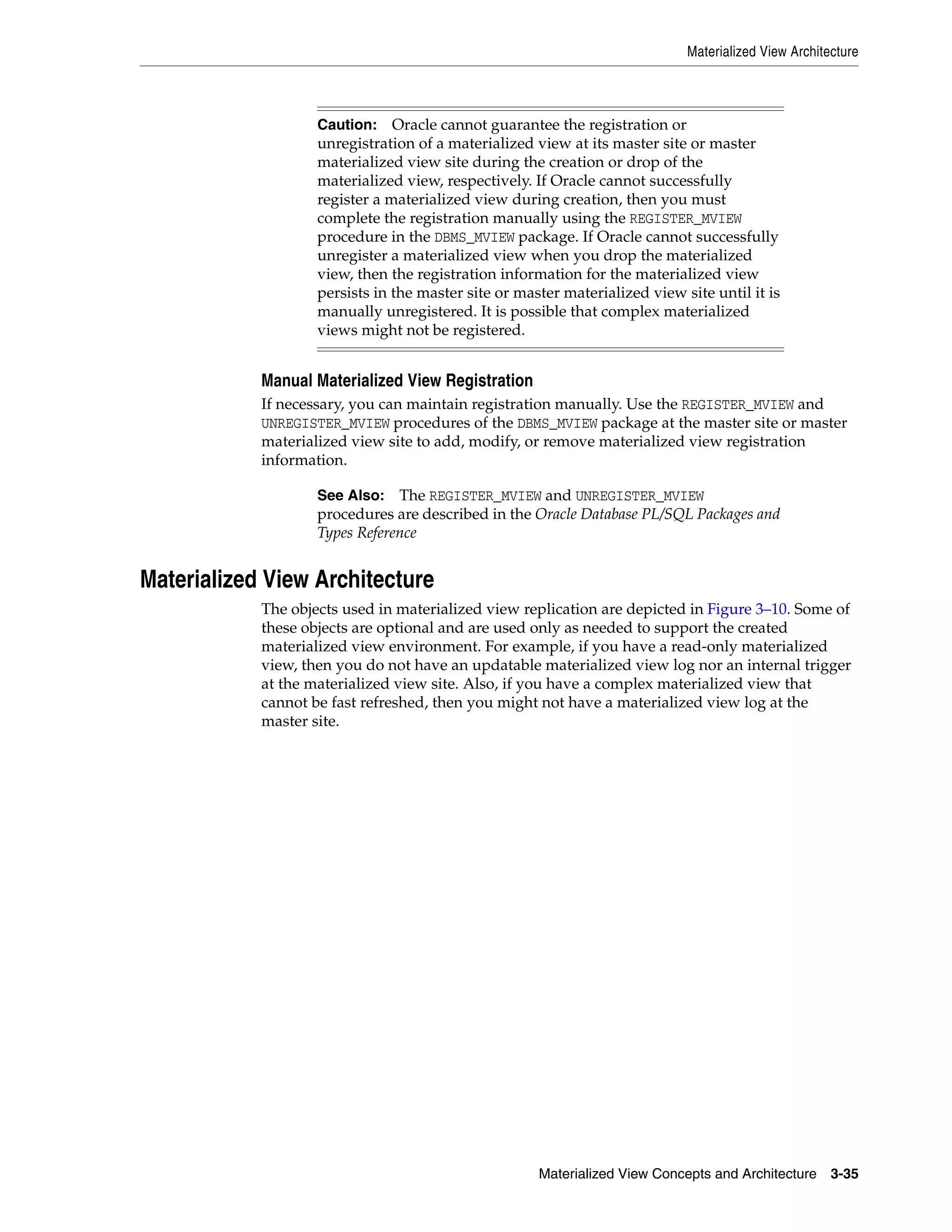 Materialized View Architecture Materialized View Concepts and Architecture 3-35 Manual Materialized View Registration If necessary, you can maintain registration manually. Use the REGISTER_MVIEW and UNREGISTER_MVIEW procedures of the DBMS_MVIEW package at the master site or master materialized view site to add, modify, or remove materialized view registration information. Materialized View Architecture The objects used in materialized view replication are depicted in Figure 3–10. Some of these objects are optional and are used only as needed to support the created materialized view environment. For example, if you have a read-only materialized view, then you do not have an updatable materialized view log nor an internal trigger at the materialized view site. Also, if you have a complex materialized view that cannot be fast refreshed, then you might not have a materialized view log at the master site. Caution: Oracle cannot guarantee the registration or unregistration of a materialized view at its master site or master materialized view site during the creation or drop of the materialized view, respectively. If Oracle cannot successfully register a materialized view during creation, then you must complete the registration manually using the REGISTER_MVIEW procedure in the DBMS_MVIEW package. If Oracle cannot successfully unregister a materialized view when you drop the materialized view, then the registration information for the materialized view persists in the master site or master materialized view site until it is manually unregistered. It is possible that complex materialized views might not be registered. See Also: The REGISTER_MVIEW and UNREGISTER_MVIEW procedures are described in the Oracle Database PL/SQL Packages and Types Reference 