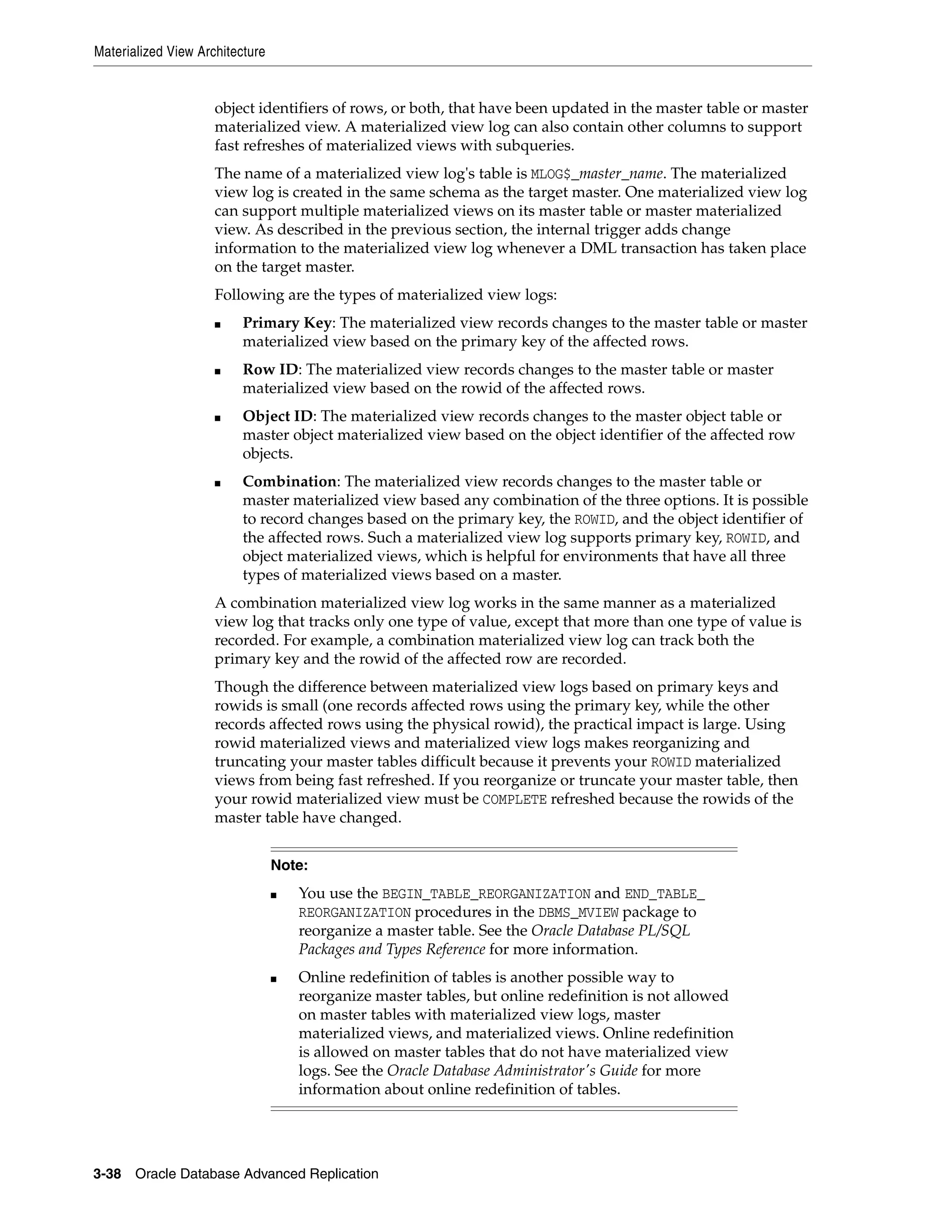 Materialized View Architecture 3-38 Oracle Database Advanced Replication object identifiers of rows, or both, that have been updated in the master table or master materialized view. A materialized view log can also contain other columns to support fast refreshes of materialized views with subqueries. The name of a materialized view log's table is MLOG$_master_name. The materialized view log is created in the same schema as the target master. One materialized view log can support multiple materialized views on its master table or master materialized view. As described in the previous section, the internal trigger adds change information to the materialized view log whenever a DML transaction has taken place on the target master. Following are the types of materialized view logs: ■ Primary Key: The materialized view records changes to the master table or master materialized view based on the primary key of the affected rows. ■ Row ID: The materialized view records changes to the master table or master materialized view based on the rowid of the affected rows. ■ Object ID: The materialized view records changes to the master object table or master object materialized view based on the object identifier of the affected row objects. ■ Combination: The materialized view records changes to the master table or master materialized view based any combination of the three options. It is possible to record changes based on the primary key, the ROWID, and the object identifier of the affected rows. Such a materialized view log supports primary key, ROWID, and object materialized views, which is helpful for environments that have all three types of materialized views based on a master. A combination materialized view log works in the same manner as a materialized view log that tracks only one type of value, except that more than one type of value is recorded. For example, a combination materialized view log can track both the primary key and the rowid of the affected row are recorded. Though the difference between materialized view logs based on primary keys and rowids is small (one records affected rows using the primary key, while the other records affected rows using the physical rowid), the practical impact is large. Using rowid materialized views and materialized view logs makes reorganizing and truncating your master tables difficult because it prevents your ROWID materialized views from being fast refreshed. If you reorganize or truncate your master table, then your rowid materialized view must be COMPLETE refreshed because the rowids of the master table have changed. Note: ■ You use the BEGIN_TABLE_REORGANIZATION and END_TABLE_ REORGANIZATION procedures in the DBMS_MVIEW package to reorganize a master table. See the Oracle Database PL/SQL Packages and Types Reference for more information. ■ Online redefinition of tables is another possible way to reorganize master tables, but online redefinition is not allowed on master tables with materialized view logs, master materialized views, and materialized views. Online redefinition is allowed on master tables that do not have materialized view logs. See the Oracle Database Administrator's Guide for more information about online redefinition of tables. 