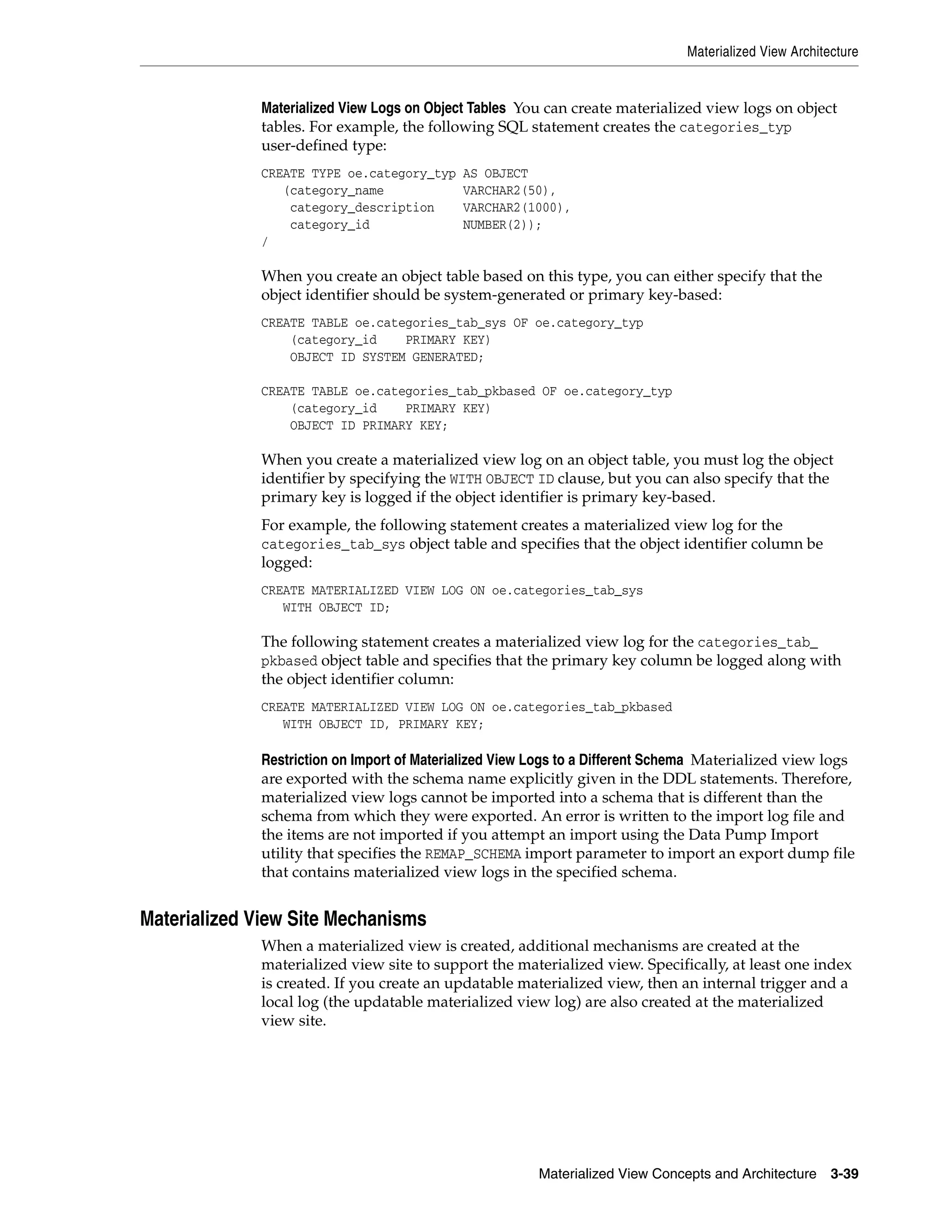 Materialized View Architecture Materialized View Concepts and Architecture 3-39 Materialized View Logs on Object Tables You can create materialized view logs on object tables. For example, the following SQL statement creates the categories_typ user-defined type: CREATE TYPE oe.category_typ AS OBJECT (category_name VARCHAR2(50), category_description VARCHAR2(1000), category_id NUMBER(2)); / When you create an object table based on this type, you can either specify that the object identifier should be system-generated or primary key-based: CREATE TABLE oe.categories_tab_sys OF oe.category_typ (category_id PRIMARY KEY) OBJECT ID SYSTEM GENERATED; CREATE TABLE oe.categories_tab_pkbased OF oe.category_typ (category_id PRIMARY KEY) OBJECT ID PRIMARY KEY; When you create a materialized view log on an object table, you must log the object identifier by specifying the WITH OBJECT ID clause, but you can also specify that the primary key is logged if the object identifier is primary key-based. For example, the following statement creates a materialized view log for the categories_tab_sys object table and specifies that the object identifier column be logged: CREATE MATERIALIZED VIEW LOG ON oe.categories_tab_sys WITH OBJECT ID; The following statement creates a materialized view log for the categories_tab_ pkbased object table and specifies that the primary key column be logged along with the object identifier column: CREATE MATERIALIZED VIEW LOG ON oe.categories_tab_pkbased WITH OBJECT ID, PRIMARY KEY; Restriction on Import of Materialized View Logs to a Different Schema Materialized view logs are exported with the schema name explicitly given in the DDL statements. Therefore, materialized view logs cannot be imported into a schema that is different than the schema from which they were exported. An error is written to the import log file and the items are not imported if you attempt an import using the Data Pump Import utility that specifies the REMAP_SCHEMA import parameter to import an export dump file that contains materialized view logs in the specified schema. Materialized View Site Mechanisms When a materialized view is created, additional mechanisms are created at the materialized view site to support the materialized view. Specifically, at least one index is created. If you create an updatable materialized view, then an internal trigger and a local log (the updatable materialized view log) are also created at the materialized view site. 