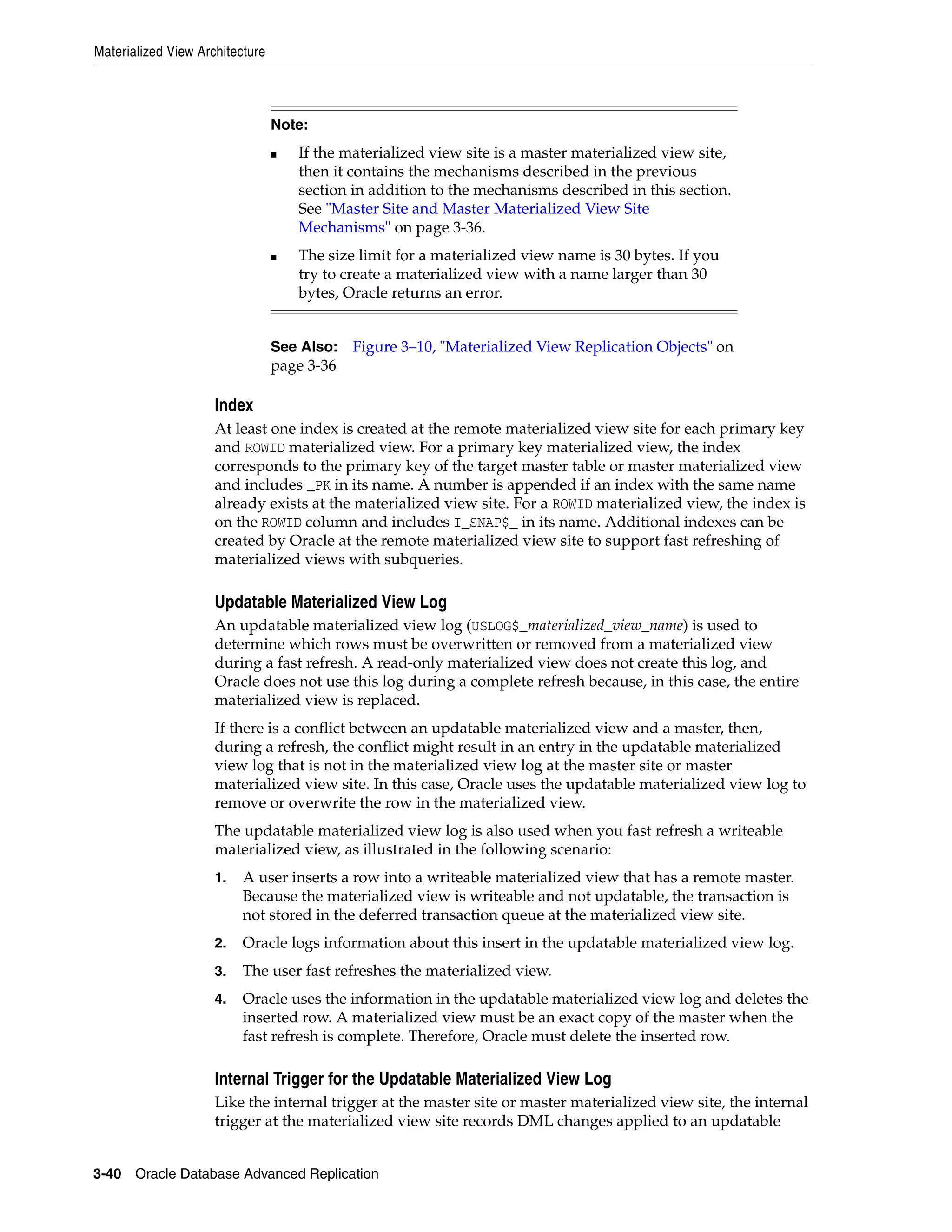 Materialized View Architecture 3-40 Oracle Database Advanced Replication Index At least one index is created at the remote materialized view site for each primary key and ROWID materialized view. For a primary key materialized view, the index corresponds to the primary key of the target master table or master materialized view and includes _PK in its name. A number is appended if an index with the same name already exists at the materialized view site. For a ROWID materialized view, the index is on the ROWID column and includes I_SNAP$_ in its name. Additional indexes can be created by Oracle at the remote materialized view site to support fast refreshing of materialized views with subqueries. Updatable Materialized View Log An updatable materialized view log (USLOG$_materialized_view_name) is used to determine which rows must be overwritten or removed from a materialized view during a fast refresh. A read-only materialized view does not create this log, and Oracle does not use this log during a complete refresh because, in this case, the entire materialized view is replaced. If there is a conflict between an updatable materialized view and a master, then, during a refresh, the conflict might result in an entry in the updatable materialized view log that is not in the materialized view log at the master site or master materialized view site. In this case, Oracle uses the updatable materialized view log to remove or overwrite the row in the materialized view. The updatable materialized view log is also used when you fast refresh a writeable materialized view, as illustrated in the following scenario: 1. A user inserts a row into a writeable materialized view that has a remote master. Because the materialized view is writeable and not updatable, the transaction is not stored in the deferred transaction queue at the materialized view site. 2. Oracle logs information about this insert in the updatable materialized view log. 3. The user fast refreshes the materialized view. 4. Oracle uses the information in the updatable materialized view log and deletes the inserted row. A materialized view must be an exact copy of the master when the fast refresh is complete. Therefore, Oracle must delete the inserted row. Internal Trigger for the Updatable Materialized View Log Like the internal trigger at the master site or master materialized view site, the internal trigger at the materialized view site records DML changes applied to an updatable Note: ■ If the materialized view site is a master materialized view site, then it contains the mechanisms described in the previous section in addition to the mechanisms described in this section. See "Master Site and Master Materialized View Site Mechanisms" on page 3-36. ■ The size limit for a materialized view name is 30 bytes. If you try to create a materialized view with a name larger than 30 bytes, Oracle returns an error. See Also: Figure 3–10, "Materialized View Replication Objects" on page 3-36 