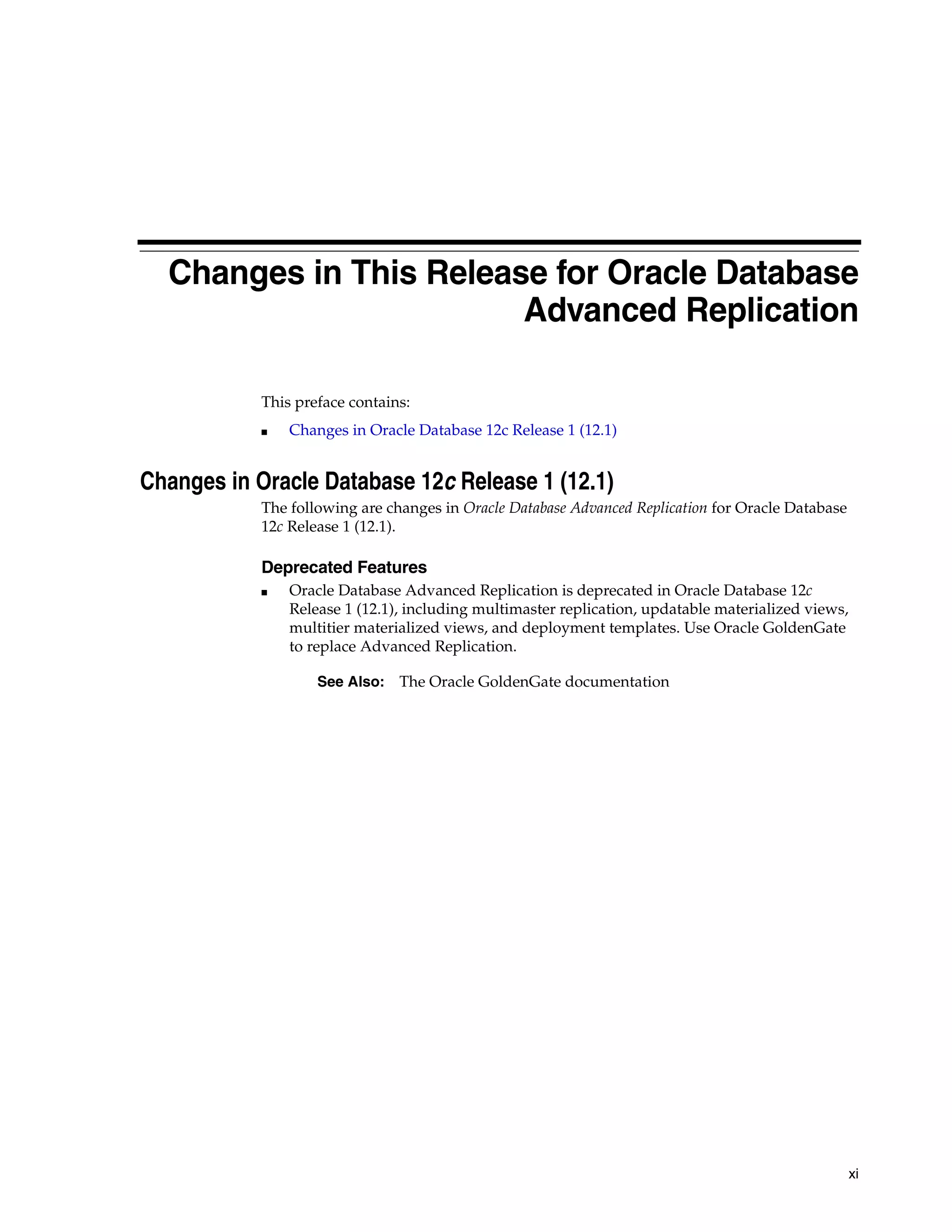 xi Changes in This Release for Oracle Database Advanced Replication This preface contains: ■ Changes in Oracle Database 12c Release 1 (12.1) Changes in Oracle Database 12c Release 1 (12.1) The following are changes in Oracle Database Advanced Replication for Oracle Database 12c Release 1 (12.1). Deprecated Features ■ Oracle Database Advanced Replication is deprecated in Oracle Database 12c Release 1 (12.1), including multimaster replication, updatable materialized views, multitier materialized views, and deployment templates. Use Oracle GoldenGate to replace Advanced Replication. See Also: The Oracle GoldenGate documentation 