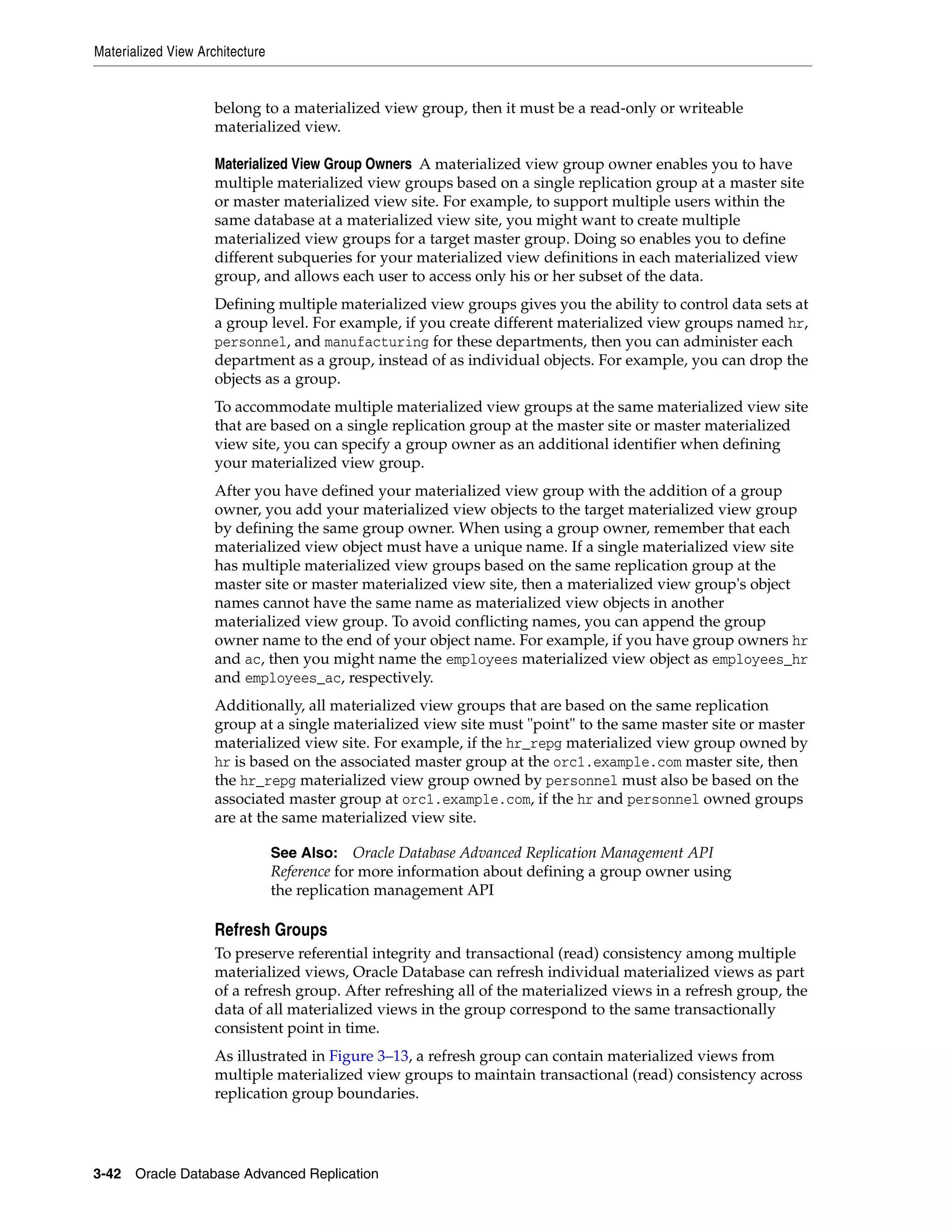 Materialized View Architecture 3-42 Oracle Database Advanced Replication belong to a materialized view group, then it must be a read-only or writeable materialized view. Materialized View Group Owners A materialized view group owner enables you to have multiple materialized view groups based on a single replication group at a master site or master materialized view site. For example, to support multiple users within the same database at a materialized view site, you might want to create multiple materialized view groups for a target master group. Doing so enables you to define different subqueries for your materialized view definitions in each materialized view group, and allows each user to access only his or her subset of the data. Defining multiple materialized view groups gives you the ability to control data sets at a group level. For example, if you create different materialized view groups named hr, personnel, and manufacturing for these departments, then you can administer each department as a group, instead of as individual objects. For example, you can drop the objects as a group. To accommodate multiple materialized view groups at the same materialized view site that are based on a single replication group at the master site or master materialized view site, you can specify a group owner as an additional identifier when defining your materialized view group. After you have defined your materialized view group with the addition of a group owner, you add your materialized view objects to the target materialized view group by defining the same group owner. When using a group owner, remember that each materialized view object must have a unique name. If a single materialized view site has multiple materialized view groups based on the same replication group at the master site or master materialized view site, then a materialized view group's object names cannot have the same name as materialized view objects in another materialized view group. To avoid conflicting names, you can append the group owner name to the end of your object name. For example, if you have group owners hr and ac, then you might name the employees materialized view object as employees_hr and employees_ac, respectively. Additionally, all materialized view groups that are based on the same replication group at a single materialized view site must "point" to the same master site or master materialized view site. For example, if the hr_repg materialized view group owned by hr is based on the associated master group at the orc1.example.com master site, then the hr_repg materialized view group owned by personnel must also be based on the associated master group at orc1.example.com, if the hr and personnel owned groups are at the same materialized view site. Refresh Groups To preserve referential integrity and transactional (read) consistency among multiple materialized views, Oracle Database can refresh individual materialized views as part of a refresh group. After refreshing all of the materialized views in a refresh group, the data of all materialized views in the group correspond to the same transactionally consistent point in time. As illustrated in Figure 3–13, a refresh group can contain materialized views from multiple materialized view groups to maintain transactional (read) consistency across replication group boundaries. See Also: Oracle Database Advanced Replication Management API Reference for more information about defining a group owner using the replication management API 
