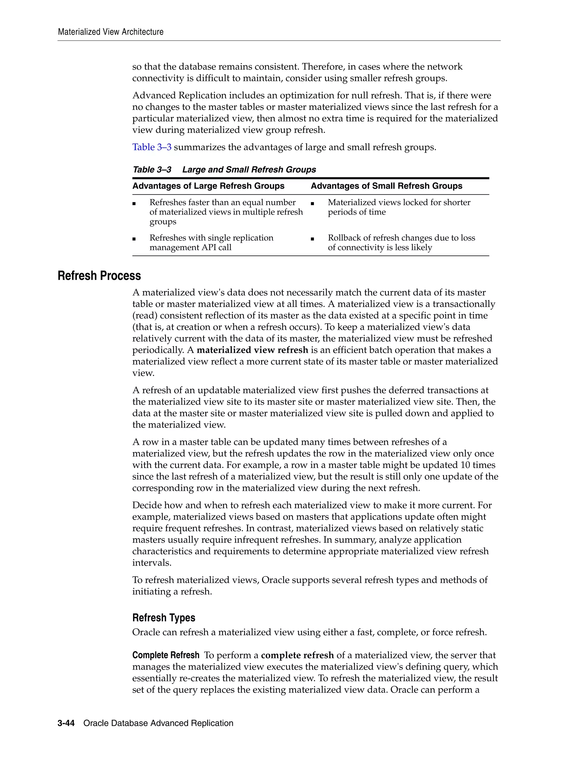 Materialized View Architecture 3-44 Oracle Database Advanced Replication so that the database remains consistent. Therefore, in cases where the network connectivity is difficult to maintain, consider using smaller refresh groups. Advanced Replication includes an optimization for null refresh. That is, if there were no changes to the master tables or master materialized views since the last refresh for a particular materialized view, then almost no extra time is required for the materialized view during materialized view group refresh. Table 3–3 summarizes the advantages of large and small refresh groups. Refresh Process A materialized view's data does not necessarily match the current data of its master table or master materialized view at all times. A materialized view is a transactionally (read) consistent reflection of its master as the data existed at a specific point in time (that is, at creation or when a refresh occurs). To keep a materialized view's data relatively current with the data of its master, the materialized view must be refreshed periodically. A materialized view refresh is an efficient batch operation that makes a materialized view reflect a more current state of its master table or master materialized view. A refresh of an updatable materialized view first pushes the deferred transactions at the materialized view site to its master site or master materialized view site. Then, the data at the master site or master materialized view site is pulled down and applied to the materialized view. A row in a master table can be updated many times between refreshes of a materialized view, but the refresh updates the row in the materialized view only once with the current data. For example, a row in a master table might be updated 10 times since the last refresh of a materialized view, but the result is still only one update of the corresponding row in the materialized view during the next refresh. Decide how and when to refresh each materialized view to make it more current. For example, materialized views based on masters that applications update often might require frequent refreshes. In contrast, materialized views based on relatively static masters usually require infrequent refreshes. In summary, analyze application characteristics and requirements to determine appropriate materialized view refresh intervals. To refresh materialized views, Oracle supports several refresh types and methods of initiating a refresh. Refresh Types Oracle can refresh a materialized view using either a fast, complete, or force refresh. Complete Refresh To perform a complete refresh of a materialized view, the server that manages the materialized view executes the materialized view's defining query, which essentially re-creates the materialized view. To refresh the materialized view, the result set of the query replaces the existing materialized view data. Oracle can perform a Table 3–3 Large and Small Refresh Groups Advantages of Large Refresh Groups Advantages of Small Refresh Groups ■ Refreshes faster than an equal number of materialized views in multiple refresh groups ■ Materialized views locked for shorter periods of time ■ Refreshes with single replication management API call ■ Rollback of refresh changes due to loss of connectivity is less likely 