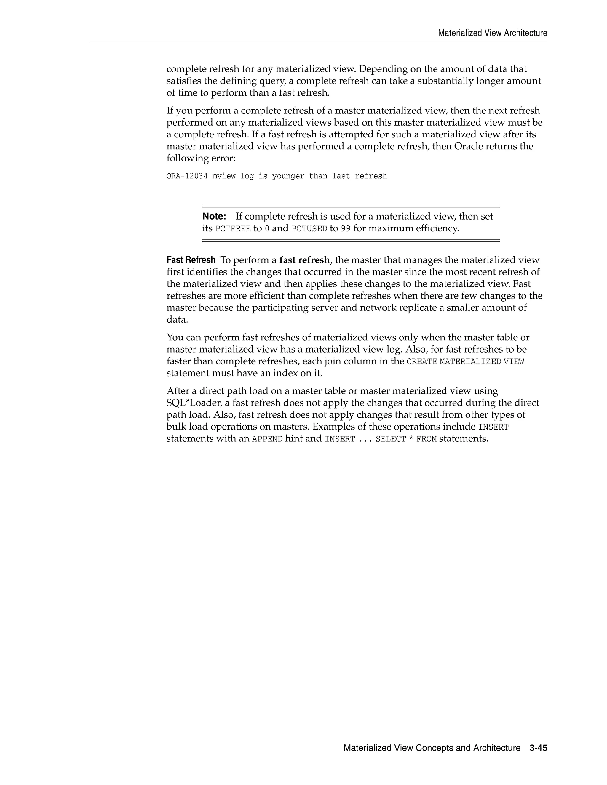 Materialized View Architecture Materialized View Concepts and Architecture 3-45 complete refresh for any materialized view. Depending on the amount of data that satisfies the defining query, a complete refresh can take a substantially longer amount of time to perform than a fast refresh. If you perform a complete refresh of a master materialized view, then the next refresh performed on any materialized views based on this master materialized view must be a complete refresh. If a fast refresh is attempted for such a materialized view after its master materialized view has performed a complete refresh, then Oracle returns the following error: ORA-12034 mview log is younger than last refresh Fast Refresh To perform a fast refresh, the master that manages the materialized view first identifies the changes that occurred in the master since the most recent refresh of the materialized view and then applies these changes to the materialized view. Fast refreshes are more efficient than complete refreshes when there are few changes to the master because the participating server and network replicate a smaller amount of data. You can perform fast refreshes of materialized views only when the master table or master materialized view has a materialized view log. Also, for fast refreshes to be faster than complete refreshes, each join column in the CREATE MATERIALIZED VIEW statement must have an index on it. After a direct path load on a master table or master materialized view using SQL*Loader, a fast refresh does not apply the changes that occurred during the direct path load. Also, fast refresh does not apply changes that result from other types of bulk load operations on masters. Examples of these operations include INSERT statements with an APPEND hint and INSERT ... SELECT * FROM statements. Note: If complete refresh is used for a materialized view, then set its PCTFREE to 0 and PCTUSED to 99 for maximum efficiency. 