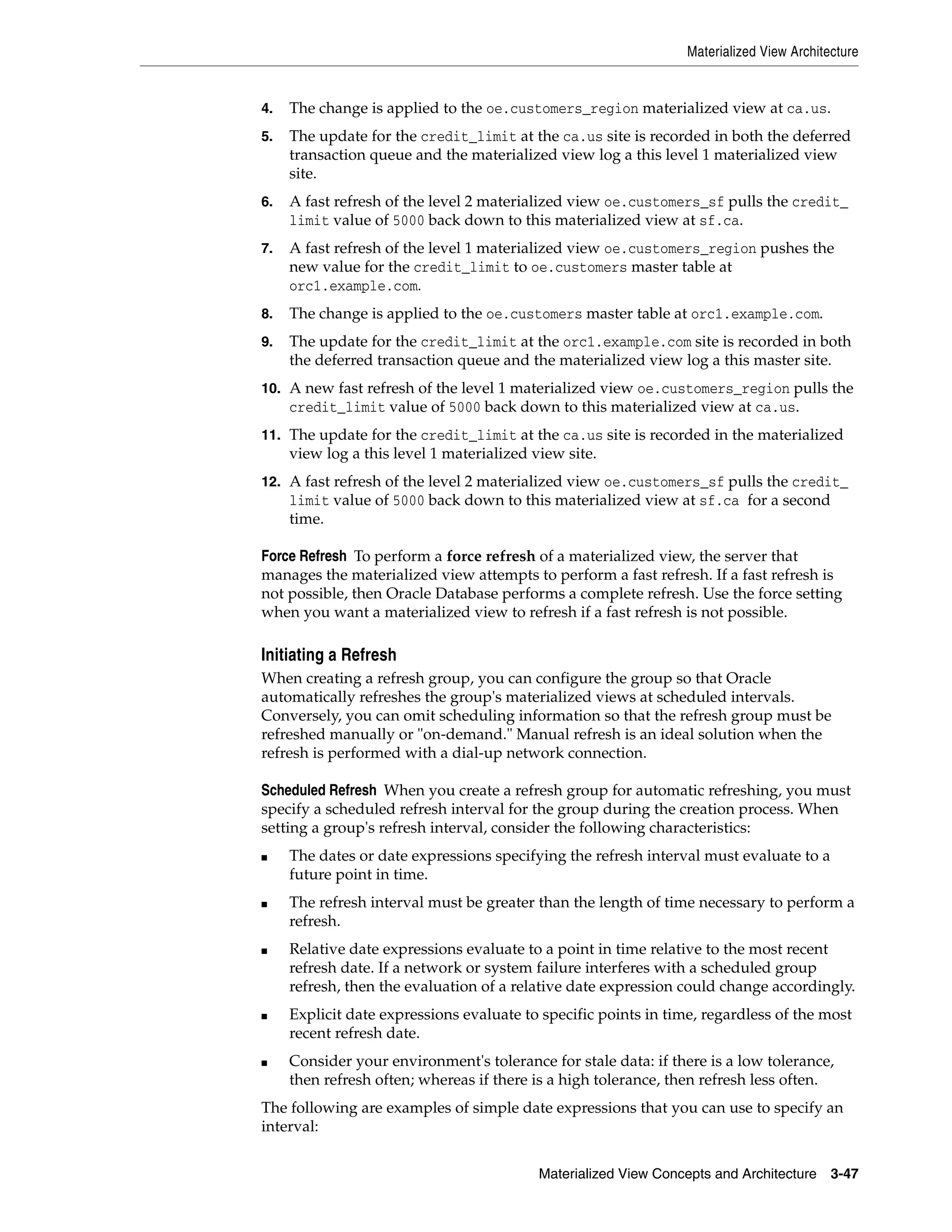 Materialized View Architecture Materialized View Concepts and Architecture 3-47 4. The change is applied to the oe.customers_region materialized view at ca.us. 5. The update for the credit_limit at the ca.us site is recorded in both the deferred transaction queue and the materialized view log a this level 1 materialized view site. 6. A fast refresh of the level 2 materialized view oe.customers_sf pulls the credit_ limit value of 5000 back down to this materialized view at sf.ca. 7. A fast refresh of the level 1 materialized view oe.customers_region pushes the new value for the credit_limit to oe.customers master table at orc1.example.com. 8. The change is applied to the oe.customers master table at orc1.example.com. 9. The update for the credit_limit at the orc1.example.com site is recorded in both the deferred transaction queue and the materialized view log a this master site. 10. A new fast refresh of the level 1 materialized view oe.customers_region pulls the credit_limit value of 5000 back down to this materialized view at ca.us. 11. The update for the credit_limit at the ca.us site is recorded in the materialized view log a this level 1 materialized view site. 12. A fast refresh of the level 2 materialized view oe.customers_sf pulls the credit_ limit value of 5000 back down to this materialized view at sf.ca for a second time. Force Refresh To perform a force refresh of a materialized view, the server that manages the materialized view attempts to perform a fast refresh. If a fast refresh is not possible, then Oracle Database performs a complete refresh. Use the force setting when you want a materialized view to refresh if a fast refresh is not possible. Initiating a Refresh When creating a refresh group, you can configure the group so that Oracle automatically refreshes the group's materialized views at scheduled intervals. Conversely, you can omit scheduling information so that the refresh group must be refreshed manually or "on-demand." Manual refresh is an ideal solution when the refresh is performed with a dial-up network connection. Scheduled Refresh When you create a refresh group for automatic refreshing, you must specify a scheduled refresh interval for the group during the creation process. When setting a group's refresh interval, consider the following characteristics: ■ The dates or date expressions specifying the refresh interval must evaluate to a future point in time. ■ The refresh interval must be greater than the length of time necessary to perform a refresh. ■ Relative date expressions evaluate to a point in time relative to the most recent refresh date. If a network or system failure interferes with a scheduled group refresh, then the evaluation of a relative date expression could change accordingly. ■ Explicit date expressions evaluate to specific points in time, regardless of the most recent refresh date. ■ Consider your environment's tolerance for stale data: if there is a low tolerance, then refresh often; whereas if there is a high tolerance, then refresh less often. The following are examples of simple date expressions that you can use to specify an interval: 