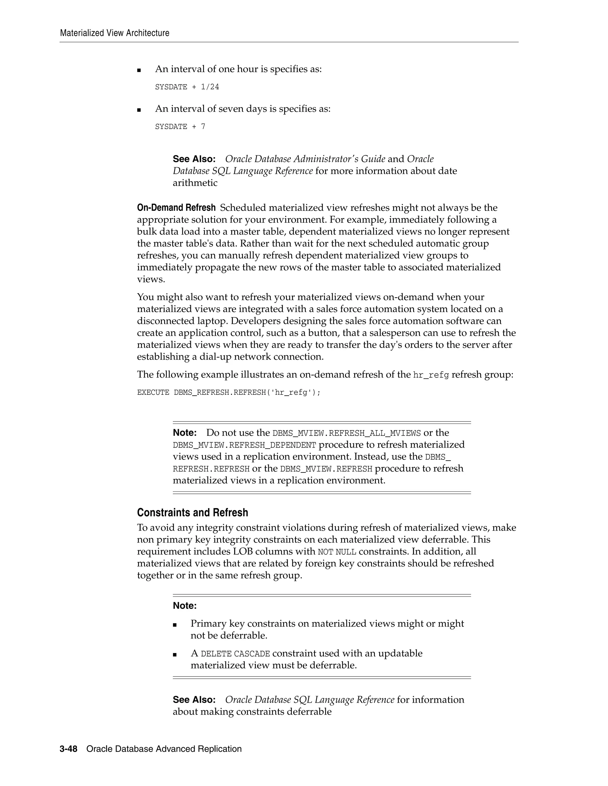 Materialized View Architecture 3-48 Oracle Database Advanced Replication ■ An interval of one hour is specifies as: SYSDATE + 1/24 ■ An interval of seven days is specifies as: SYSDATE + 7 On-Demand Refresh Scheduled materialized view refreshes might not always be the appropriate solution for your environment. For example, immediately following a bulk data load into a master table, dependent materialized views no longer represent the master table's data. Rather than wait for the next scheduled automatic group refreshes, you can manually refresh dependent materialized view groups to immediately propagate the new rows of the master table to associated materialized views. You might also want to refresh your materialized views on-demand when your materialized views are integrated with a sales force automation system located on a disconnected laptop. Developers designing the sales force automation software can create an application control, such as a button, that a salesperson can use to refresh the materialized views when they are ready to transfer the day's orders to the server after establishing a dial-up network connection. The following example illustrates an on-demand refresh of the hr_refg refresh group: EXECUTE DBMS_REFRESH.REFRESH('hr_refg'); Constraints and Refresh To avoid any integrity constraint violations during refresh of materialized views, make non primary key integrity constraints on each materialized view deferrable. This requirement includes LOB columns with NOT NULL constraints. In addition, all materialized views that are related by foreign key constraints should be refreshed together or in the same refresh group. See Also: Oracle Database Administrator's Guide and Oracle Database SQL Language Reference for more information about date arithmetic Note: Do not use the DBMS_MVIEW.REFRESH_ALL_MVIEWS or the DBMS_MVIEW.REFRESH_DEPENDENT procedure to refresh materialized views used in a replication environment. Instead, use the DBMS_ REFRESH.REFRESH or the DBMS_MVIEW.REFRESH procedure to refresh materialized views in a replication environment. Note: ■ Primary key constraints on materialized views might or might not be deferrable. ■ A DELETE CASCADE constraint used with an updatable materialized view must be deferrable. See Also: Oracle Database SQL Language Reference for information about making constraints deferrable 