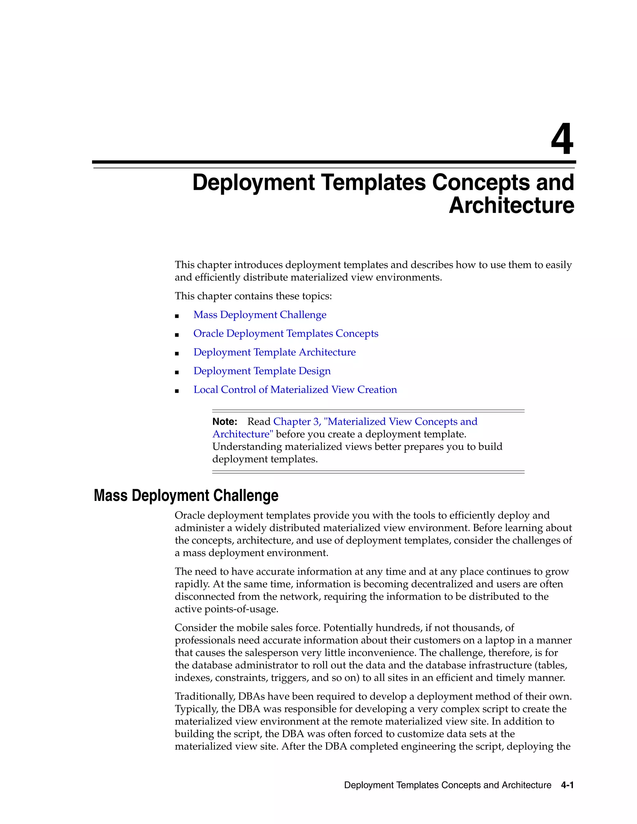 4 Deployment Templates Concepts and Architecture 4-1 4 Deployment Templates Concepts and Architecture This chapter introduces deployment templates and describes how to use them to easily and efficiently distribute materialized view environments. This chapter contains these topics: ■ Mass Deployment Challenge ■ Oracle Deployment Templates Concepts ■ Deployment Template Architecture ■ Deployment Template Design ■ Local Control of Materialized View Creation Mass Deployment Challenge Oracle deployment templates provide you with the tools to efficiently deploy and administer a widely distributed materialized view environment. Before learning about the concepts, architecture, and use of deployment templates, consider the challenges of a mass deployment environment. The need to have accurate information at any time and at any place continues to grow rapidly. At the same time, information is becoming decentralized and users are often disconnected from the network, requiring the information to be distributed to the active points-of-usage. Consider the mobile sales force. Potentially hundreds, if not thousands, of professionals need accurate information about their customers on a laptop in a manner that causes the salesperson very little inconvenience. The challenge, therefore, is for the database administrator to roll out the data and the database infrastructure (tables, indexes, constraints, triggers, and so on) to all sites in an efficient and timely manner. Traditionally, DBAs have been required to develop a deployment method of their own. Typically, the DBA was responsible for developing a very complex script to create the materialized view environment at the remote materialized view site. In addition to building the script, the DBA was often forced to customize data sets at the materialized view site. After the DBA completed engineering the script, deploying the Note: Read Chapter 3, "Materialized View Concepts and Architecture" before you create a deployment template. Understanding materialized views better prepares you to build deployment templates. 