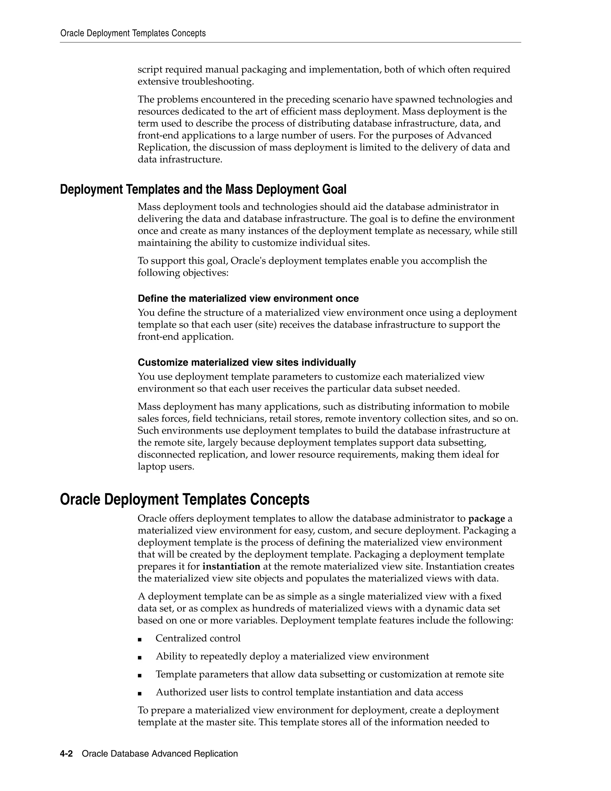 Oracle Deployment Templates Concepts 4-2 Oracle Database Advanced Replication script required manual packaging and implementation, both of which often required extensive troubleshooting. The problems encountered in the preceding scenario have spawned technologies and resources dedicated to the art of efficient mass deployment. Mass deployment is the term used to describe the process of distributing database infrastructure, data, and front-end applications to a large number of users. For the purposes of Advanced Replication, the discussion of mass deployment is limited to the delivery of data and data infrastructure. Deployment Templates and the Mass Deployment Goal Mass deployment tools and technologies should aid the database administrator in delivering the data and database infrastructure. The goal is to define the environment once and create as many instances of the deployment template as necessary, while still maintaining the ability to customize individual sites. To support this goal, Oracle's deployment templates enable you accomplish the following objectives: Define the materialized view environment once You define the structure of a materialized view environment once using a deployment template so that each user (site) receives the database infrastructure to support the front-end application. Customize materialized view sites individually You use deployment template parameters to customize each materialized view environment so that each user receives the particular data subset needed. Mass deployment has many applications, such as distributing information to mobile sales forces, field technicians, retail stores, remote inventory collection sites, and so on. Such environments use deployment templates to build the database infrastructure at the remote site, largely because deployment templates support data subsetting, disconnected replication, and lower resource requirements, making them ideal for laptop users. Oracle Deployment Templates Concepts Oracle offers deployment templates to allow the database administrator to package a materialized view environment for easy, custom, and secure deployment. Packaging a deployment template is the process of defining the materialized view environment that will be created by the deployment template. Packaging a deployment template prepares it for instantiation at the remote materialized view site. Instantiation creates the materialized view site objects and populates the materialized views with data. A deployment template can be as simple as a single materialized view with a fixed data set, or as complex as hundreds of materialized views with a dynamic data set based on one or more variables. Deployment template features include the following: ■ Centralized control ■ Ability to repeatedly deploy a materialized view environment ■ Template parameters that allow data subsetting or customization at remote site ■ Authorized user lists to control template instantiation and data access To prepare a materialized view environment for deployment, create a deployment template at the master site. This template stores all of the information needed to 