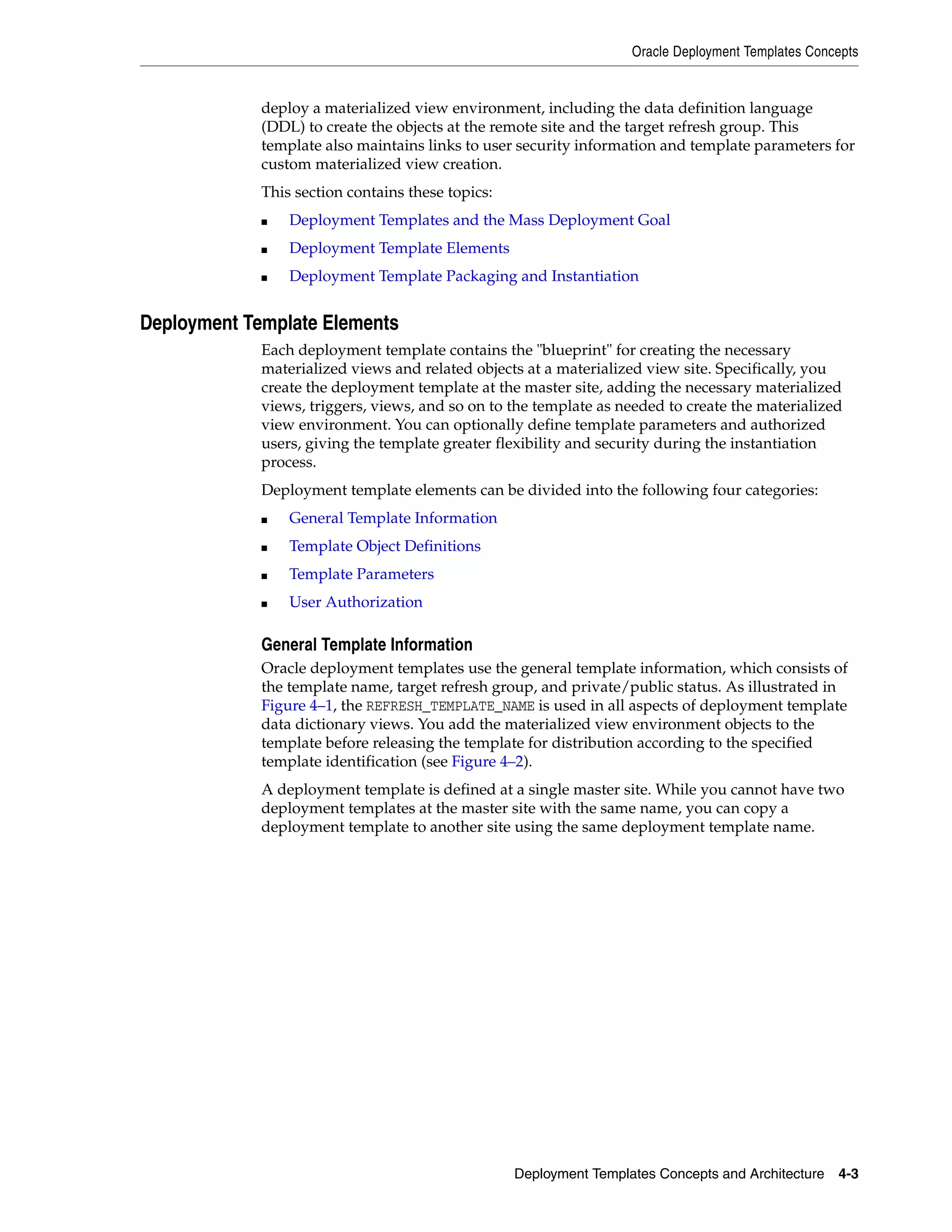 Oracle Deployment Templates Concepts Deployment Templates Concepts and Architecture 4-3 deploy a materialized view environment, including the data definition language (DDL) to create the objects at the remote site and the target refresh group. This template also maintains links to user security information and template parameters for custom materialized view creation. This section contains these topics: ■ Deployment Templates and the Mass Deployment Goal ■ Deployment Template Elements ■ Deployment Template Packaging and Instantiation Deployment Template Elements Each deployment template contains the "blueprint" for creating the necessary materialized views and related objects at a materialized view site. Specifically, you create the deployment template at the master site, adding the necessary materialized views, triggers, views, and so on to the template as needed to create the materialized view environment. You can optionally define template parameters and authorized users, giving the template greater flexibility and security during the instantiation process. Deployment template elements can be divided into the following four categories: ■ General Template Information ■ Template Object Definitions ■ Template Parameters ■ User Authorization General Template Information Oracle deployment templates use the general template information, which consists of the template name, target refresh group, and private/public status. As illustrated in Figure 4–1, the REFRESH_TEMPLATE_NAME is used in all aspects of deployment template data dictionary views. You add the materialized view environment objects to the template before releasing the template for distribution according to the specified template identification (see Figure 4–2). A deployment template is defined at a single master site. While you cannot have two deployment templates at the master site with the same name, you can copy a deployment template to another site using the same deployment template name. 