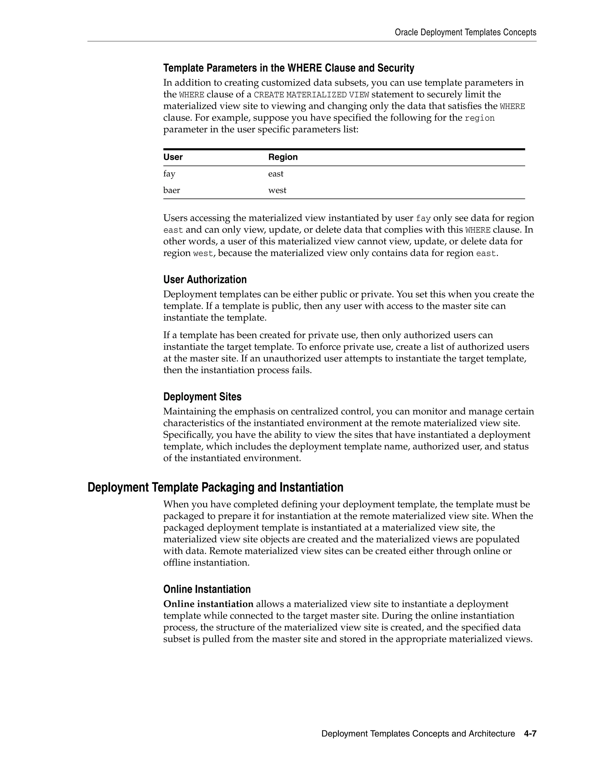 Oracle Deployment Templates Concepts Deployment Templates Concepts and Architecture 4-7 Template Parameters in the WHERE Clause and Security In addition to creating customized data subsets, you can use template parameters in the WHERE clause of a CREATE MATERIALIZED VIEW statement to securely limit the materialized view site to viewing and changing only the data that satisfies the WHERE clause. For example, suppose you have specified the following for the region parameter in the user specific parameters list: Users accessing the materialized view instantiated by user fay only see data for region east and can only view, update, or delete data that complies with this WHERE clause. In other words, a user of this materialized view cannot view, update, or delete data for region west, because the materialized view only contains data for region east. User Authorization Deployment templates can be either public or private. You set this when you create the template. If a template is public, then any user with access to the master site can instantiate the template. If a template has been created for private use, then only authorized users can instantiate the target template. To enforce private use, create a list of authorized users at the master site. If an unauthorized user attempts to instantiate the target template, then the instantiation process fails. Deployment Sites Maintaining the emphasis on centralized control, you can monitor and manage certain characteristics of the instantiated environment at the remote materialized view site. Specifically, you have the ability to view the sites that have instantiated a deployment template, which includes the deployment template name, authorized user, and status of the instantiated environment. Deployment Template Packaging and Instantiation When you have completed defining your deployment template, the template must be packaged to prepare it for instantiation at the remote materialized view site. When the packaged deployment template is instantiated at a materialized view site, the materialized view site objects are created and the materialized views are populated with data. Remote materialized view sites can be created either through online or offline instantiation. Online Instantiation Online instantiation allows a materialized view site to instantiate a deployment template while connected to the target master site. During the online instantiation process, the structure of the materialized view site is created, and the specified data subset is pulled from the master site and stored in the appropriate materialized views. User Region fay east baer west 