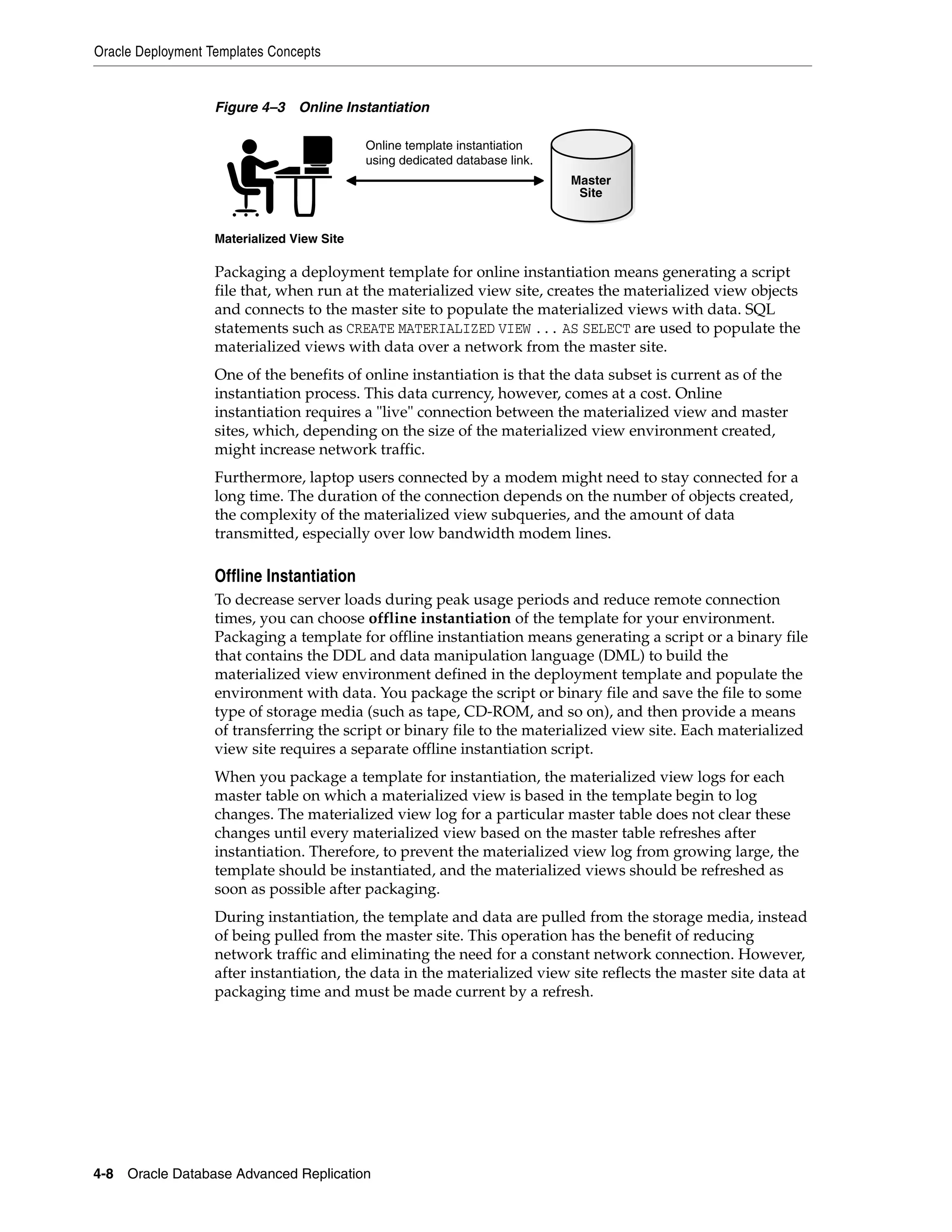 Oracle Deployment Templates Concepts 4-8 Oracle Database Advanced Replication Figure 4–3 Online Instantiation Packaging a deployment template for online instantiation means generating a script file that, when run at the materialized view site, creates the materialized view objects and connects to the master site to populate the materialized views with data. SQL statements such as CREATE MATERIALIZED VIEW ... AS SELECT are used to populate the materialized views with data over a network from the master site. One of the benefits of online instantiation is that the data subset is current as of the instantiation process. This data currency, however, comes at a cost. Online instantiation requires a "live" connection between the materialized view and master sites, which, depending on the size of the materialized view environment created, might increase network traffic. Furthermore, laptop users connected by a modem might need to stay connected for a long time. The duration of the connection depends on the number of objects created, the complexity of the materialized view subqueries, and the amount of data transmitted, especially over low bandwidth modem lines. Offline Instantiation To decrease server loads during peak usage periods and reduce remote connection times, you can choose offline instantiation of the template for your environment. Packaging a template for offline instantiation means generating a script or a binary file that contains the DDL and data manipulation language (DML) to build the materialized view environment defined in the deployment template and populate the environment with data. You package the script or binary file and save the file to some type of storage media (such as tape, CD-ROM, and so on), and then provide a means of transferring the script or binary file to the materialized view site. Each materialized view site requires a separate offline instantiation script. When you package a template for instantiation, the materialized view logs for each master table on which a materialized view is based in the template begin to log changes. The materialized view log for a particular master table does not clear these changes until every materialized view based on the master table refreshes after instantiation. Therefore, to prevent the materialized view log from growing large, the template should be instantiated, and the materialized views should be refreshed as soon as possible after packaging. During instantiation, the template and data are pulled from the storage media, instead of being pulled from the master site. This operation has the benefit of reducing network traffic and eliminating the need for a constant network connection. However, after instantiation, the data in the materialized view site reflects the master site data at packaging time and must be made current by a refresh. Materialized View Site Online template instantiation using dedicated database link. Master Site 
