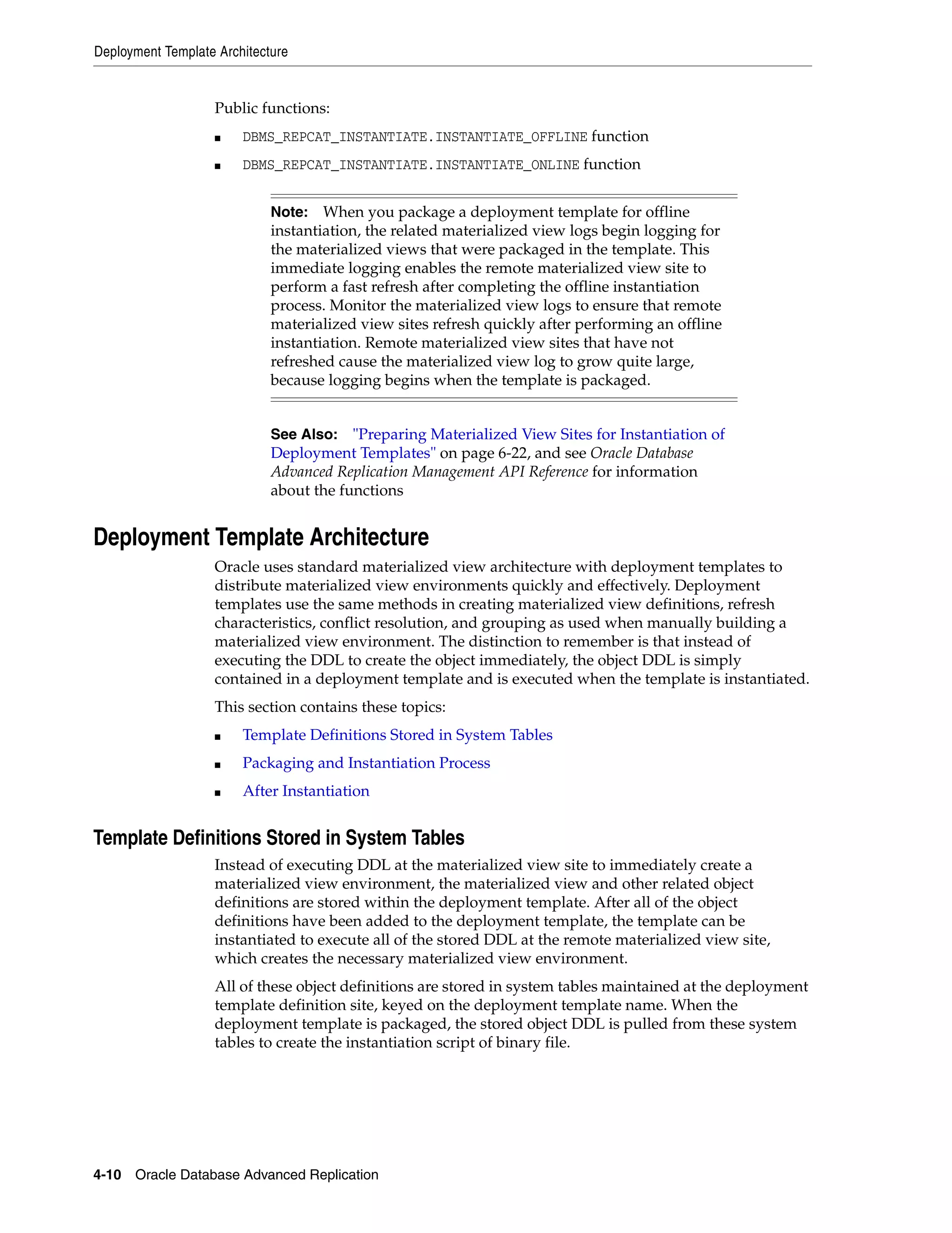 Deployment Template Architecture 4-10 Oracle Database Advanced Replication Public functions: ■ DBMS_REPCAT_INSTANTIATE.INSTANTIATE_OFFLINE function ■ DBMS_REPCAT_INSTANTIATE.INSTANTIATE_ONLINE function Deployment Template Architecture Oracle uses standard materialized view architecture with deployment templates to distribute materialized view environments quickly and effectively. Deployment templates use the same methods in creating materialized view definitions, refresh characteristics, conflict resolution, and grouping as used when manually building a materialized view environment. The distinction to remember is that instead of executing the DDL to create the object immediately, the object DDL is simply contained in a deployment template and is executed when the template is instantiated. This section contains these topics: ■ Template Definitions Stored in System Tables ■ Packaging and Instantiation Process ■ After Instantiation Template Definitions Stored in System Tables Instead of executing DDL at the materialized view site to immediately create a materialized view environment, the materialized view and other related object definitions are stored within the deployment template. After all of the object definitions have been added to the deployment template, the template can be instantiated to execute all of the stored DDL at the remote materialized view site, which creates the necessary materialized view environment. All of these object definitions are stored in system tables maintained at the deployment template definition site, keyed on the deployment template name. When the deployment template is packaged, the stored object DDL is pulled from these system tables to create the instantiation script of binary file. Note: When you package a deployment template for offline instantiation, the related materialized view logs begin logging for the materialized views that were packaged in the template. This immediate logging enables the remote materialized view site to perform a fast refresh after completing the offline instantiation process. Monitor the materialized view logs to ensure that remote materialized view sites refresh quickly after performing an offline instantiation. Remote materialized view sites that have not refreshed cause the materialized view log to grow quite large, because logging begins when the template is packaged. See Also: "Preparing Materialized View Sites for Instantiation of Deployment Templates" on page 6-22, and see Oracle Database Advanced Replication Management API Reference for information about the functions 