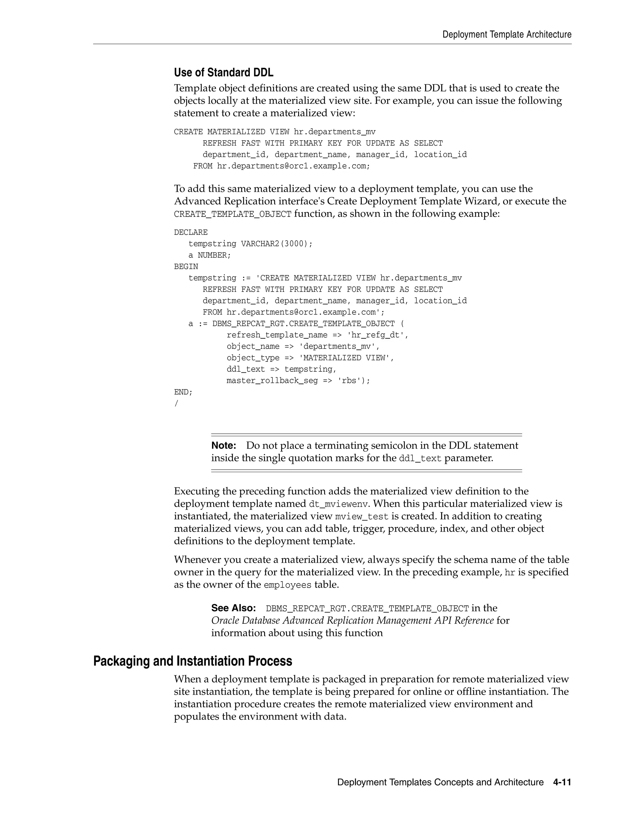 Deployment Template Architecture Deployment Templates Concepts and Architecture 4-11 Use of Standard DDL Template object definitions are created using the same DDL that is used to create the objects locally at the materialized view site. For example, you can issue the following statement to create a materialized view: CREATE MATERIALIZED VIEW hr.departments_mv REFRESH FAST WITH PRIMARY KEY FOR UPDATE AS SELECT department_id, department_name, manager_id, location_id FROM hr.departments@orc1.example.com; To add this same materialized view to a deployment template, you can use the Advanced Replication interface's Create Deployment Template Wizard, or execute the CREATE_TEMPLATE_OBJECT function, as shown in the following example: DECLARE tempstring VARCHAR2(3000); a NUMBER; BEGIN tempstring := 'CREATE MATERIALIZED VIEW hr.departments_mv REFRESH FAST WITH PRIMARY KEY FOR UPDATE AS SELECT department_id, department_name, manager_id, location_id FROM hr.departments@orc1.example.com'; a := DBMS_REPCAT_RGT.CREATE_TEMPLATE_OBJECT ( refresh_template_name => 'hr_refg_dt', object_name => 'departments_mv', object_type => 'MATERIALIZED VIEW', ddl_text => tempstring, master_rollback_seg => 'rbs'); END; / Executing the preceding function adds the materialized view definition to the deployment template named dt_mviewenv. When this particular materialized view is instantiated, the materialized view mview_test is created. In addition to creating materialized views, you can add table, trigger, procedure, index, and other object definitions to the deployment template. Whenever you create a materialized view, always specify the schema name of the table owner in the query for the materialized view. In the preceding example, hr is specified as the owner of the employees table. Packaging and Instantiation Process When a deployment template is packaged in preparation for remote materialized view site instantiation, the template is being prepared for online or offline instantiation. The instantiation procedure creates the remote materialized view environment and populates the environment with data. Note: Do not place a terminating semicolon in the DDL statement inside the single quotation marks for the ddl_text parameter. See Also: DBMS_REPCAT_RGT.CREATE_TEMPLATE_OBJECT in the Oracle Database Advanced Replication Management API Reference for information about using this function 