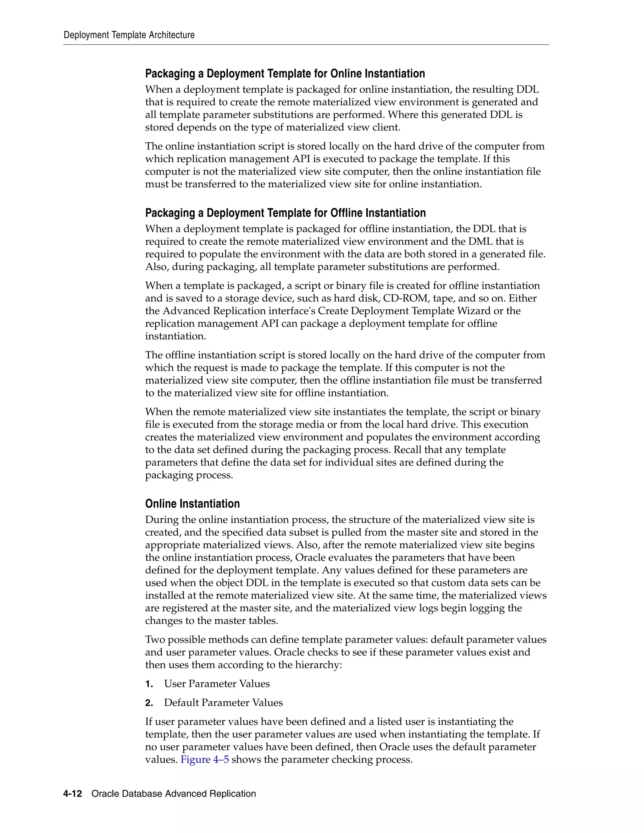 Deployment Template Architecture 4-12 Oracle Database Advanced Replication Packaging a Deployment Template for Online Instantiation When a deployment template is packaged for online instantiation, the resulting DDL that is required to create the remote materialized view environment is generated and all template parameter substitutions are performed. Where this generated DDL is stored depends on the type of materialized view client. The online instantiation script is stored locally on the hard drive of the computer from which replication management API is executed to package the template. If this computer is not the materialized view site computer, then the online instantiation file must be transferred to the materialized view site for online instantiation. Packaging a Deployment Template for Offline Instantiation When a deployment template is packaged for offline instantiation, the DDL that is required to create the remote materialized view environment and the DML that is required to populate the environment with the data are both stored in a generated file. Also, during packaging, all template parameter substitutions are performed. When a template is packaged, a script or binary file is created for offline instantiation and is saved to a storage device, such as hard disk, CD-ROM, tape, and so on. Either the Advanced Replication interface's Create Deployment Template Wizard or the replication management API can package a deployment template for offline instantiation. The offline instantiation script is stored locally on the hard drive of the computer from which the request is made to package the template. If this computer is not the materialized view site computer, then the offline instantiation file must be transferred to the materialized view site for offline instantiation. When the remote materialized view site instantiates the template, the script or binary file is executed from the storage media or from the local hard drive. This execution creates the materialized view environment and populates the environment according to the data set defined during the packaging process. Recall that any template parameters that define the data set for individual sites are defined during the packaging process. Online Instantiation During the online instantiation process, the structure of the materialized view site is created, and the specified data subset is pulled from the master site and stored in the appropriate materialized views. Also, after the remote materialized view site begins the online instantiation process, Oracle evaluates the parameters that have been defined for the deployment template. Any values defined for these parameters are used when the object DDL in the template is executed so that custom data sets can be installed at the remote materialized view site. At the same time, the materialized views are registered at the master site, and the materialized view logs begin logging the changes to the master tables. Two possible methods can define template parameter values: default parameter values and user parameter values. Oracle checks to see if these parameter values exist and then uses them according to the hierarchy: 1. User Parameter Values 2. Default Parameter Values If user parameter values have been defined and a listed user is instantiating the template, then the user parameter values are used when instantiating the template. If no user parameter values have been defined, then Oracle uses the default parameter values. Figure 4–5 shows the parameter checking process. 