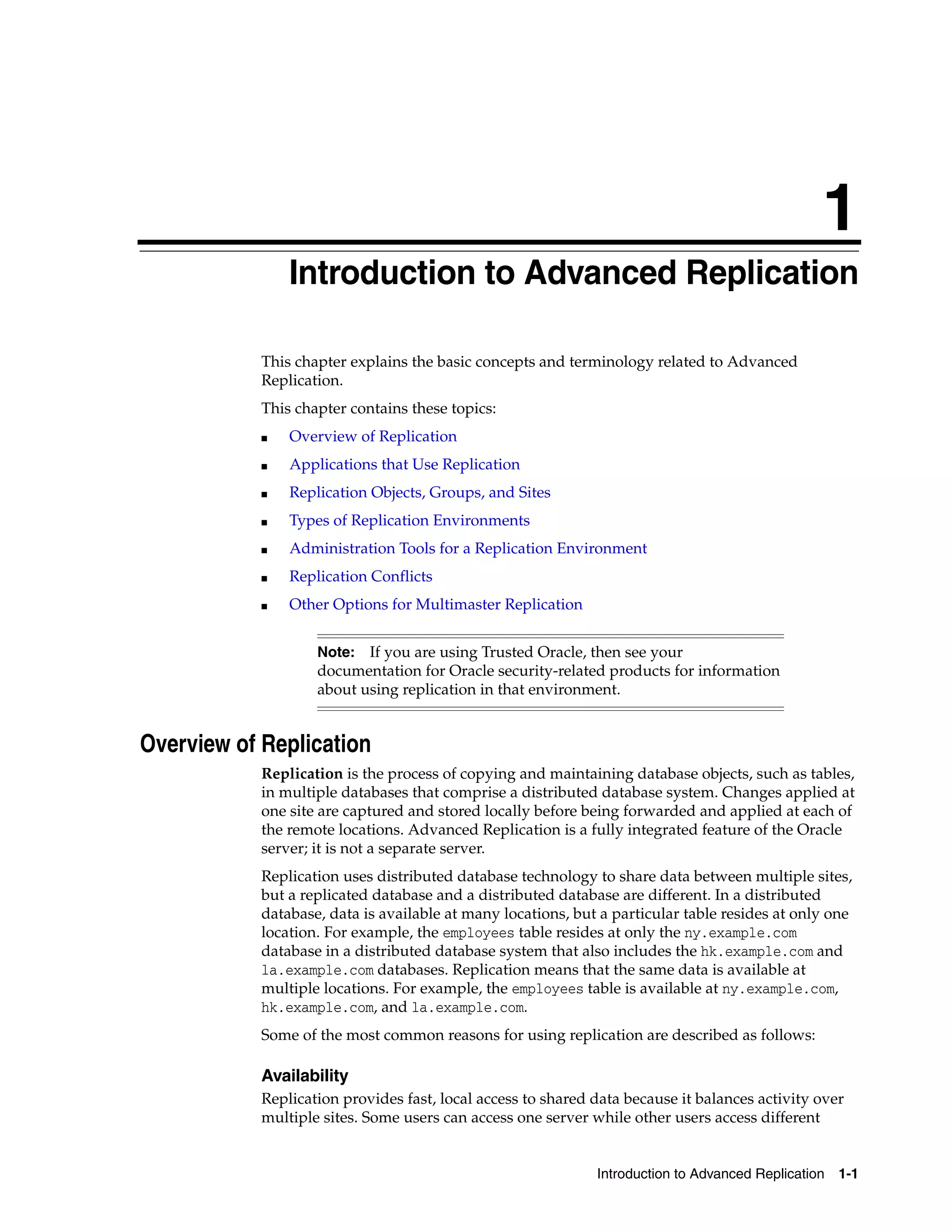 1 Introduction to Advanced Replication 1-1 1 Introduction to Advanced Replication This chapter explains the basic concepts and terminology related to Advanced Replication. This chapter contains these topics: ■ Overview of Replication ■ Applications that Use Replication ■ Replication Objects, Groups, and Sites ■ Types of Replication Environments ■ Administration Tools for a Replication Environment ■ Replication Conflicts ■ Other Options for Multimaster Replication Overview of Replication Replication is the process of copying and maintaining database objects, such as tables, in multiple databases that comprise a distributed database system. Changes applied at one site are captured and stored locally before being forwarded and applied at each of the remote locations. Advanced Replication is a fully integrated feature of the Oracle server; it is not a separate server. Replication uses distributed database technology to share data between multiple sites, but a replicated database and a distributed database are different. In a distributed database, data is available at many locations, but a particular table resides at only one location. For example, the employees table resides at only the ny.example.com database in a distributed database system that also includes the hk.example.com and la.example.com databases. Replication means that the same data is available at multiple locations. For example, the employees table is available at ny.example.com, hk.example.com, and la.example.com. Some of the most common reasons for using replication are described as follows: Availability Replication provides fast, local access to shared data because it balances activity over multiple sites. Some users can access one server while other users access different Note: If you are using Trusted Oracle, then see your documentation for Oracle security-related products for information about using replication in that environment. 