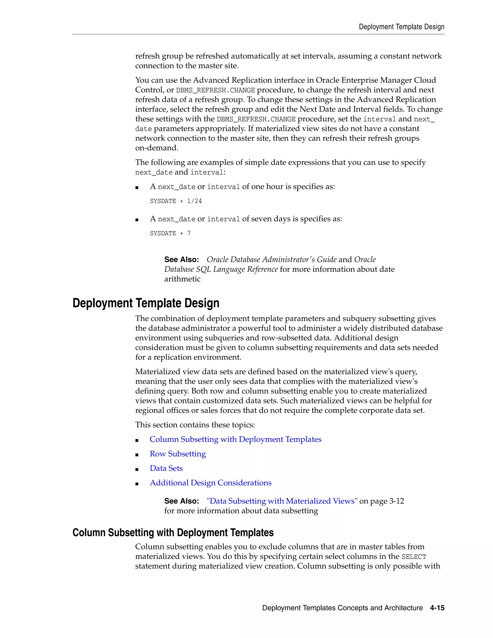 Deployment Template Design Deployment Templates Concepts and Architecture 4-15 refresh group be refreshed automatically at set intervals, assuming a constant network connection to the master site. You can use the Advanced Replication interface in Oracle Enterprise Manager Cloud Control, or DBMS_REFRESH.CHANGE procedure, to change the refresh interval and next refresh data of a refresh group. To change these settings in the Advanced Replication interface, select the refresh group and edit the Next Date and Interval fields. To change these settings with the DBMS_REFRESH.CHANGE procedure, set the interval and next_ date parameters appropriately. If materialized view sites do not have a constant network connection to the master site, then they can refresh their refresh groups on-demand. The following are examples of simple date expressions that you can use to specify next_date and interval: ■ A next_date or interval of one hour is specifies as: SYSDATE + 1/24 ■ A next_date or interval of seven days is specifies as: SYSDATE + 7 Deployment Template Design The combination of deployment template parameters and subquery subsetting gives the database administrator a powerful tool to administer a widely distributed database environment using subqueries and row-subsetted data. Additional design consideration must be given to column subsetting requirements and data sets needed for a replication environment. Materialized view data sets are defined based on the materialized view's query, meaning that the user only sees data that complies with the materialized view's defining query. Both row and column subsetting enable you to create materialized views that contain customized data sets. Such materialized views can be helpful for regional offices or sales forces that do not require the complete corporate data set. This section contains these topics: ■ Column Subsetting with Deployment Templates ■ Row Subsetting ■ Data Sets ■ Additional Design Considerations Column Subsetting with Deployment Templates Column subsetting enables you to exclude columns that are in master tables from materialized views. You do this by specifying certain select columns in the SELECT statement during materialized view creation. Column subsetting is only possible with See Also: Oracle Database Administrator's Guide and Oracle Database SQL Language Reference for more information about date arithmetic See Also: "Data Subsetting with Materialized Views" on page 3-12 for more information about data subsetting 