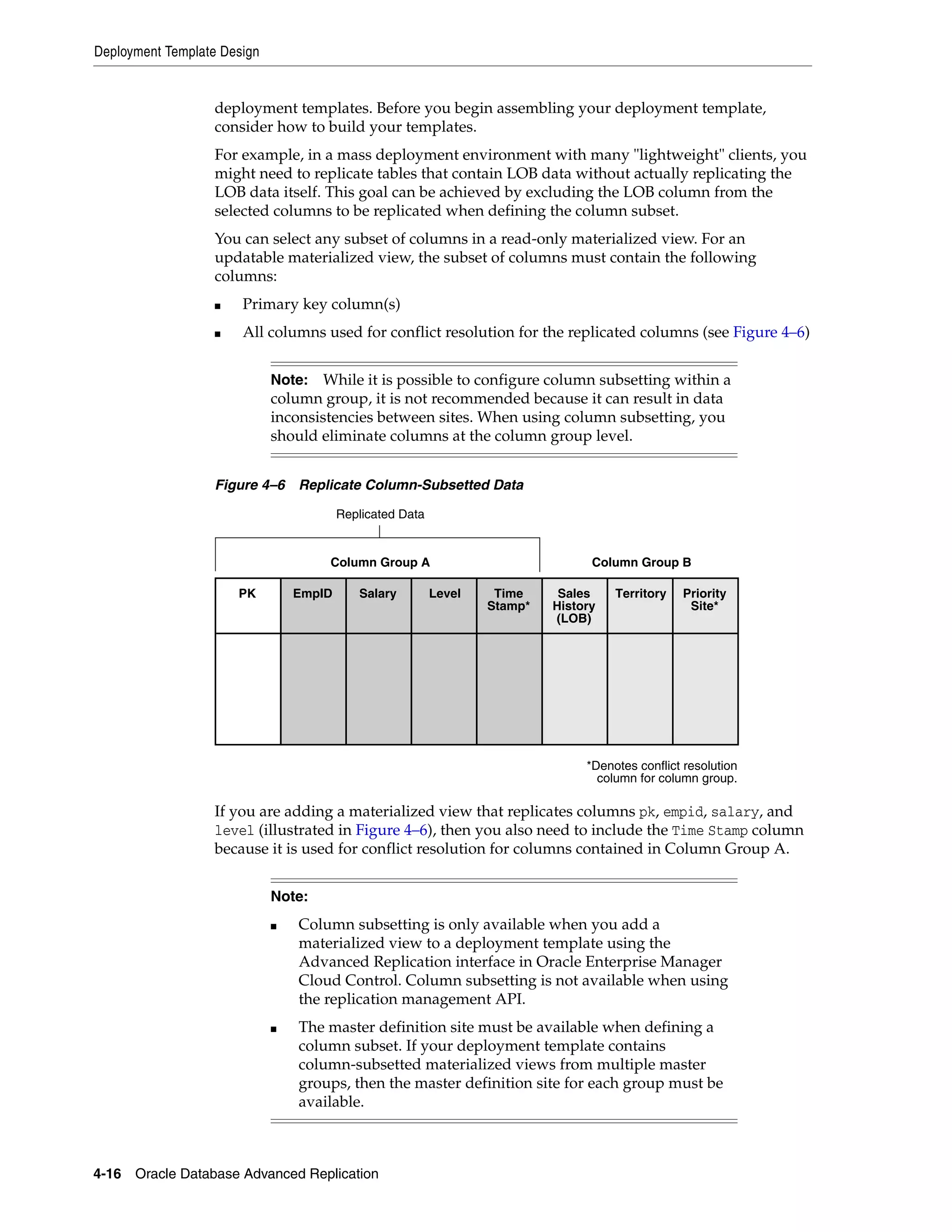 Deployment Template Design 4-16 Oracle Database Advanced Replication deployment templates. Before you begin assembling your deployment template, consider how to build your templates. For example, in a mass deployment environment with many "lightweight" clients, you might need to replicate tables that contain LOB data without actually replicating the LOB data itself. This goal can be achieved by excluding the LOB column from the selected columns to be replicated when defining the column subset. You can select any subset of columns in a read-only materialized view. For an updatable materialized view, the subset of columns must contain the following columns: ■ Primary key column(s) ■ All columns used for conflict resolution for the replicated columns (see Figure 4–6) Figure 4–6 Replicate Column-Subsetted Data If you are adding a materialized view that replicates columns pk, empid, salary, and level (illustrated in Figure 4–6), then you also need to include the Time Stamp column because it is used for conflict resolution for columns contained in Column Group A. Note: While it is possible to configure column subsetting within a column group, it is not recommended because it can result in data inconsistencies between sites. When using column subsetting, you should eliminate columns at the column group level. Note: ■ Column subsetting is only available when you add a materialized view to a deployment template using the Advanced Replication interface in Oracle Enterprise Manager Cloud Control. Column subsetting is not available when using the replication management API. ■ The master definition site must be available when defining a column subset. If your deployment template contains column-subsetted materialized views from multiple master groups, then the master definition site for each group must be available. Sales History (LOB) Territory Priority Site* SalaryEmpIDPK Level Time Stamp* Replicated Data Column Group A Column Group B *Denotes conflict resolution column for column group. 