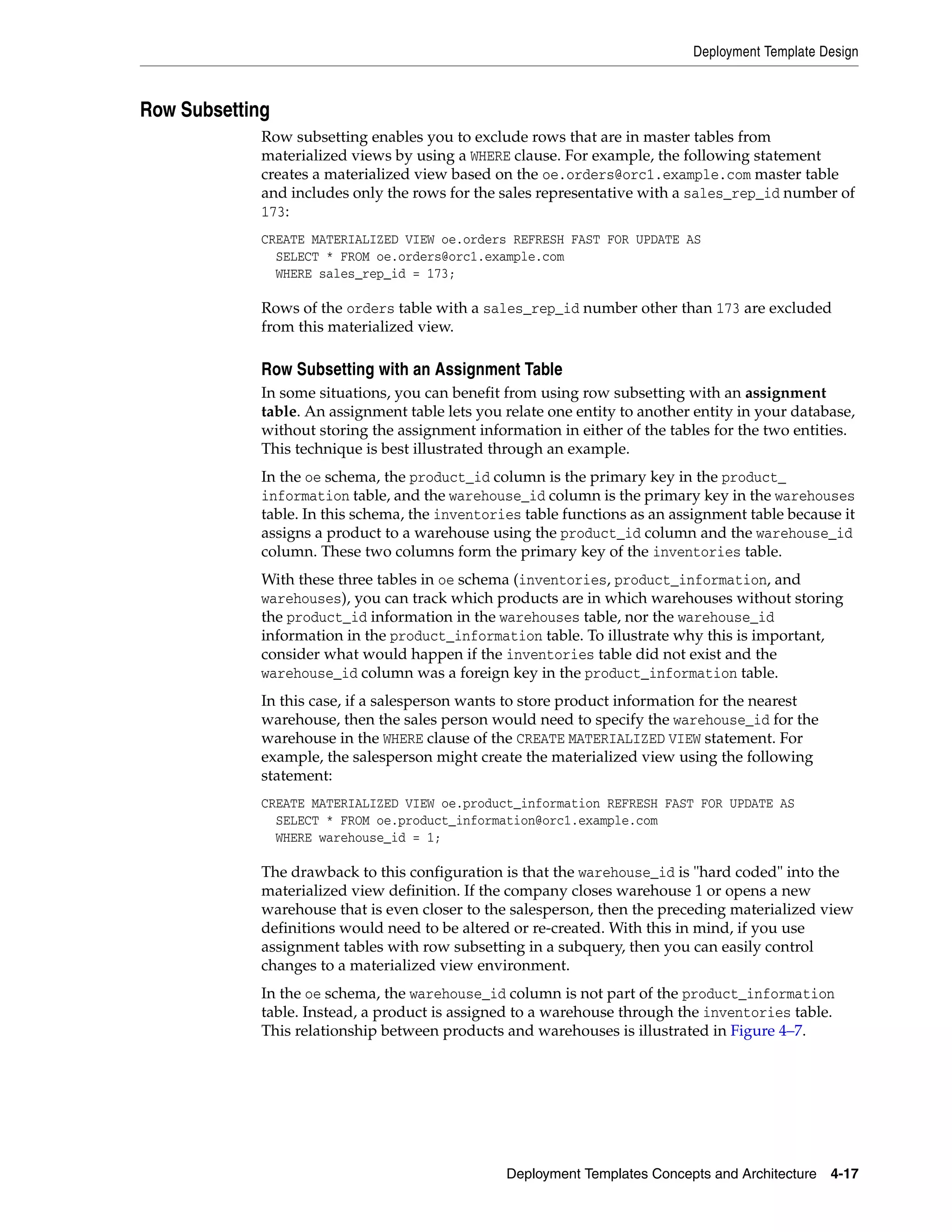 Deployment Template Design Deployment Templates Concepts and Architecture 4-17 Row Subsetting Row subsetting enables you to exclude rows that are in master tables from materialized views by using a WHERE clause. For example, the following statement creates a materialized view based on the oe.orders@orc1.example.com master table and includes only the rows for the sales representative with a sales_rep_id number of 173: CREATE MATERIALIZED VIEW oe.orders REFRESH FAST FOR UPDATE AS SELECT * FROM oe.orders@orc1.example.com WHERE sales_rep_id = 173; Rows of the orders table with a sales_rep_id number other than 173 are excluded from this materialized view. Row Subsetting with an Assignment Table In some situations, you can benefit from using row subsetting with an assignment table. An assignment table lets you relate one entity to another entity in your database, without storing the assignment information in either of the tables for the two entities. This technique is best illustrated through an example. In the oe schema, the product_id column is the primary key in the product_ information table, and the warehouse_id column is the primary key in the warehouses table. In this schema, the inventories table functions as an assignment table because it assigns a product to a warehouse using the product_id column and the warehouse_id column. These two columns form the primary key of the inventories table. With these three tables in oe schema (inventories, product_information, and warehouses), you can track which products are in which warehouses without storing the product_id information in the warehouses table, nor the warehouse_id information in the product_information table. To illustrate why this is important, consider what would happen if the inventories table did not exist and the warehouse_id column was a foreign key in the product_information table. In this case, if a salesperson wants to store product information for the nearest warehouse, then the sales person would need to specify the warehouse_id for the warehouse in the WHERE clause of the CREATE MATERIALIZED VIEW statement. For example, the salesperson might create the materialized view using the following statement: CREATE MATERIALIZED VIEW oe.product_information REFRESH FAST FOR UPDATE AS SELECT * FROM oe.product_information@orc1.example.com WHERE warehouse_id = 1; The drawback to this configuration is that the warehouse_id is "hard coded" into the materialized view definition. If the company closes warehouse 1 or opens a new warehouse that is even closer to the salesperson, then the preceding materialized view definitions would need to be altered or re-created. With this in mind, if you use assignment tables with row subsetting in a subquery, then you can easily control changes to a materialized view environment. In the oe schema, the warehouse_id column is not part of the product_information table. Instead, a product is assigned to a warehouse through the inventories table. This relationship between products and warehouses is illustrated in Figure 4–7. 