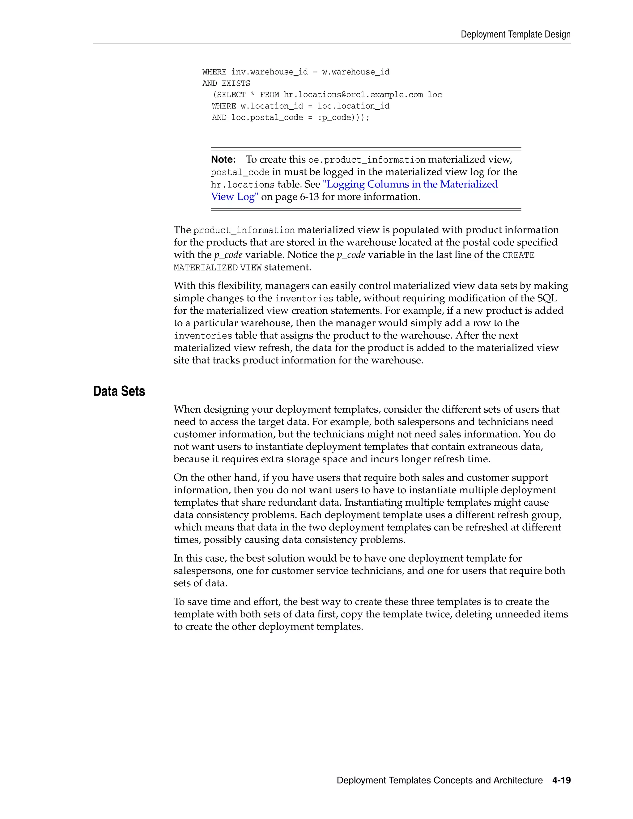 Deployment Template Design Deployment Templates Concepts and Architecture 4-19 WHERE inv.warehouse_id = w.warehouse_id AND EXISTS (SELECT * FROM hr.locations@orc1.example.com loc WHERE w.location_id = loc.location_id AND loc.postal_code = :p_code))); The product_information materialized view is populated with product information for the products that are stored in the warehouse located at the postal code specified with the p_code variable. Notice the p_code variable in the last line of the CREATE MATERIALIZED VIEW statement. With this flexibility, managers can easily control materialized view data sets by making simple changes to the inventories table, without requiring modification of the SQL for the materialized view creation statements. For example, if a new product is added to a particular warehouse, then the manager would simply add a row to the inventories table that assigns the product to the warehouse. After the next materialized view refresh, the data for the product is added to the materialized view site that tracks product information for the warehouse. Data Sets When designing your deployment templates, consider the different sets of users that need to access the target data. For example, both salespersons and technicians need customer information, but the technicians might not need sales information. You do not want users to instantiate deployment templates that contain extraneous data, because it requires extra storage space and incurs longer refresh time. On the other hand, if you have users that require both sales and customer support information, then you do not want users to have to instantiate multiple deployment templates that share redundant data. Instantiating multiple templates might cause data consistency problems. Each deployment template uses a different refresh group, which means that data in the two deployment templates can be refreshed at different times, possibly causing data consistency problems. In this case, the best solution would be to have one deployment template for salespersons, one for customer service technicians, and one for users that require both sets of data. To save time and effort, the best way to create these three templates is to create the template with both sets of data first, copy the template twice, deleting unneeded items to create the other deployment templates. Note: To create this oe.product_information materialized view, postal_code in must be logged in the materialized view log for the hr.locations table. See "Logging Columns in the Materialized View Log" on page 6-13 for more information. 