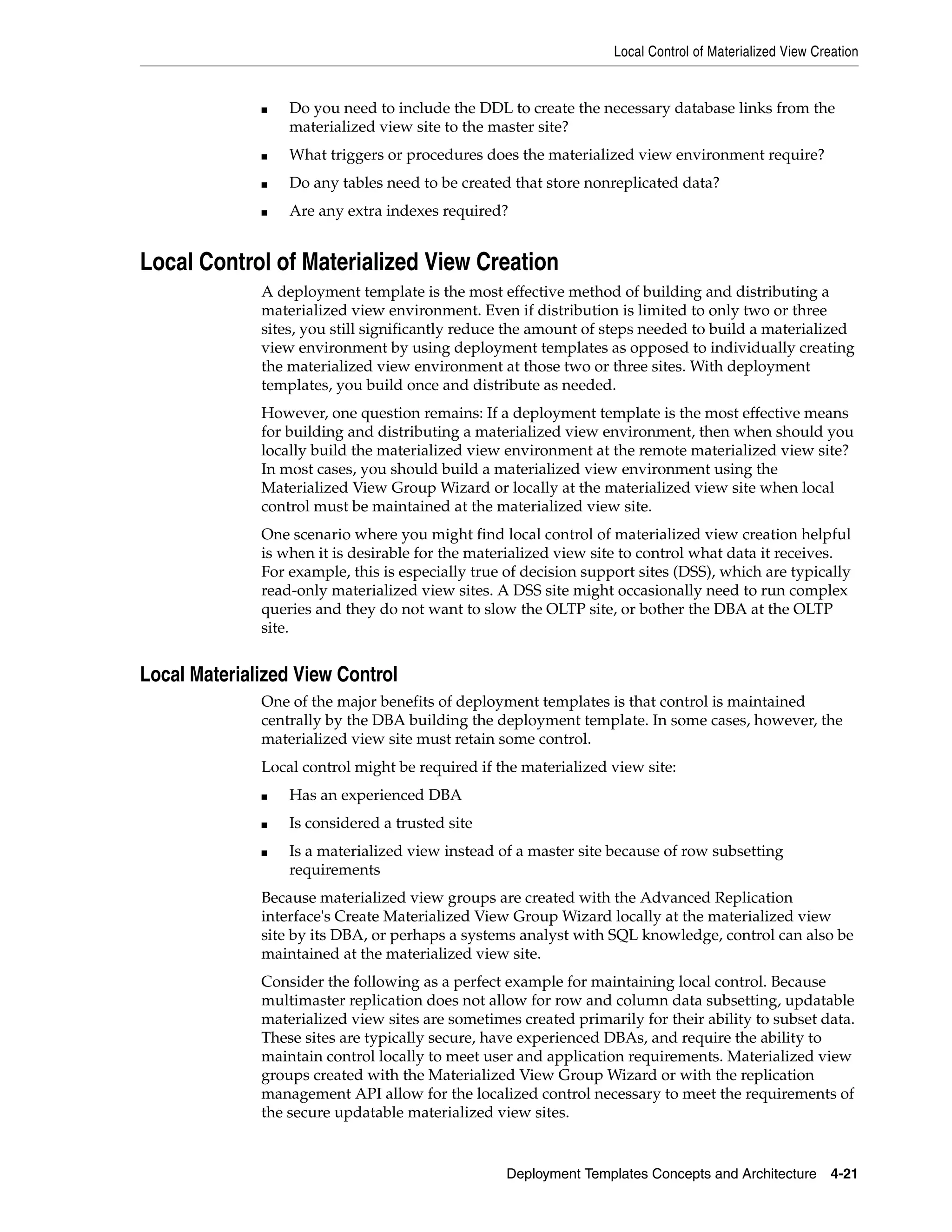 Local Control of Materialized View Creation Deployment Templates Concepts and Architecture 4-21 ■ Do you need to include the DDL to create the necessary database links from the materialized view site to the master site? ■ What triggers or procedures does the materialized view environment require? ■ Do any tables need to be created that store nonreplicated data? ■ Are any extra indexes required? Local Control of Materialized View Creation A deployment template is the most effective method of building and distributing a materialized view environment. Even if distribution is limited to only two or three sites, you still significantly reduce the amount of steps needed to build a materialized view environment by using deployment templates as opposed to individually creating the materialized view environment at those two or three sites. With deployment templates, you build once and distribute as needed. However, one question remains: If a deployment template is the most effective means for building and distributing a materialized view environment, then when should you locally build the materialized view environment at the remote materialized view site? In most cases, you should build a materialized view environment using the Materialized View Group Wizard or locally at the materialized view site when local control must be maintained at the materialized view site. One scenario where you might find local control of materialized view creation helpful is when it is desirable for the materialized view site to control what data it receives. For example, this is especially true of decision support sites (DSS), which are typically read-only materialized view sites. A DSS site might occasionally need to run complex queries and they do not want to slow the OLTP site, or bother the DBA at the OLTP site. Local Materialized View Control One of the major benefits of deployment templates is that control is maintained centrally by the DBA building the deployment template. In some cases, however, the materialized view site must retain some control. Local control might be required if the materialized view site: ■ Has an experienced DBA ■ Is considered a trusted site ■ Is a materialized view instead of a master site because of row subsetting requirements Because materialized view groups are created with the Advanced Replication interface's Create Materialized View Group Wizard locally at the materialized view site by its DBA, or perhaps a systems analyst with SQL knowledge, control can also be maintained at the materialized view site. Consider the following as a perfect example for maintaining local control. Because multimaster replication does not allow for row and column data subsetting, updatable materialized view sites are sometimes created primarily for their ability to subset data. These sites are typically secure, have experienced DBAs, and require the ability to maintain control locally to meet user and application requirements. Materialized view groups created with the Materialized View Group Wizard or with the replication management API allow for the localized control necessary to meet the requirements of the secure updatable materialized view sites. 