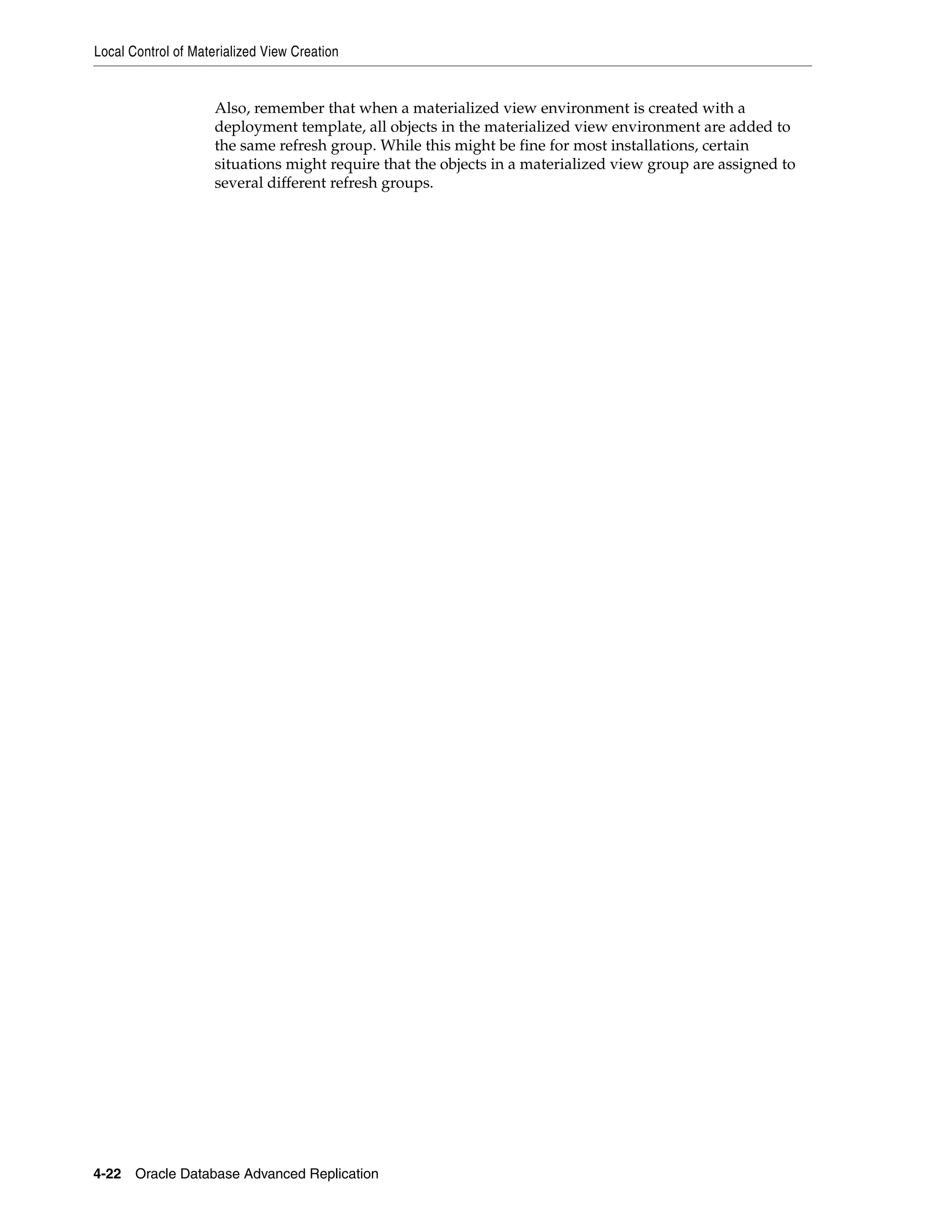Local Control of Materialized View Creation 4-22 Oracle Database Advanced Replication Also, remember that when a materialized view environment is created with a deployment template, all objects in the materialized view environment are added to the same refresh group. While this might be fine for most installations, certain situations might require that the objects in a materialized view group are assigned to several different refresh groups. 