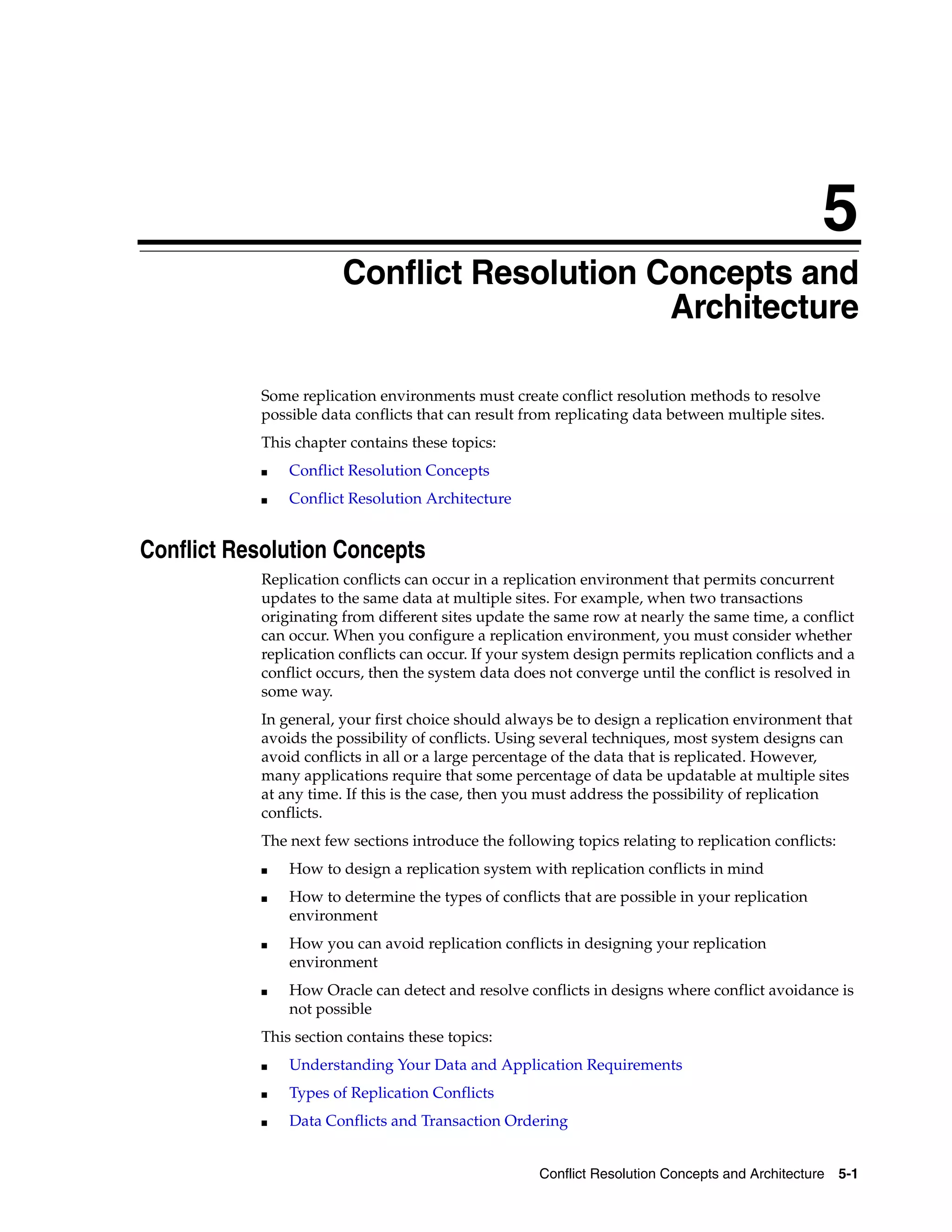 5 Conflict Resolution Concepts and Architecture 5-1 5 Conflict Resolution Concepts and Architecture Some replication environments must create conflict resolution methods to resolve possible data conflicts that can result from replicating data between multiple sites. This chapter contains these topics: ■ Conflict Resolution Concepts ■ Conflict Resolution Architecture Conflict Resolution Concepts Replication conflicts can occur in a replication environment that permits concurrent updates to the same data at multiple sites. For example, when two transactions originating from different sites update the same row at nearly the same time, a conflict can occur. When you configure a replication environment, you must consider whether replication conflicts can occur. If your system design permits replication conflicts and a conflict occurs, then the system data does not converge until the conflict is resolved in some way. In general, your first choice should always be to design a replication environment that avoids the possibility of conflicts. Using several techniques, most system designs can avoid conflicts in all or a large percentage of the data that is replicated. However, many applications require that some percentage of data be updatable at multiple sites at any time. If this is the case, then you must address the possibility of replication conflicts. The next few sections introduce the following topics relating to replication conflicts: ■ How to design a replication system with replication conflicts in mind ■ How to determine the types of conflicts that are possible in your replication environment ■ How you can avoid replication conflicts in designing your replication environment ■ How Oracle can detect and resolve conflicts in designs where conflict avoidance is not possible This section contains these topics: ■ Understanding Your Data and Application Requirements ■ Types of Replication Conflicts ■ Data Conflicts and Transaction Ordering 