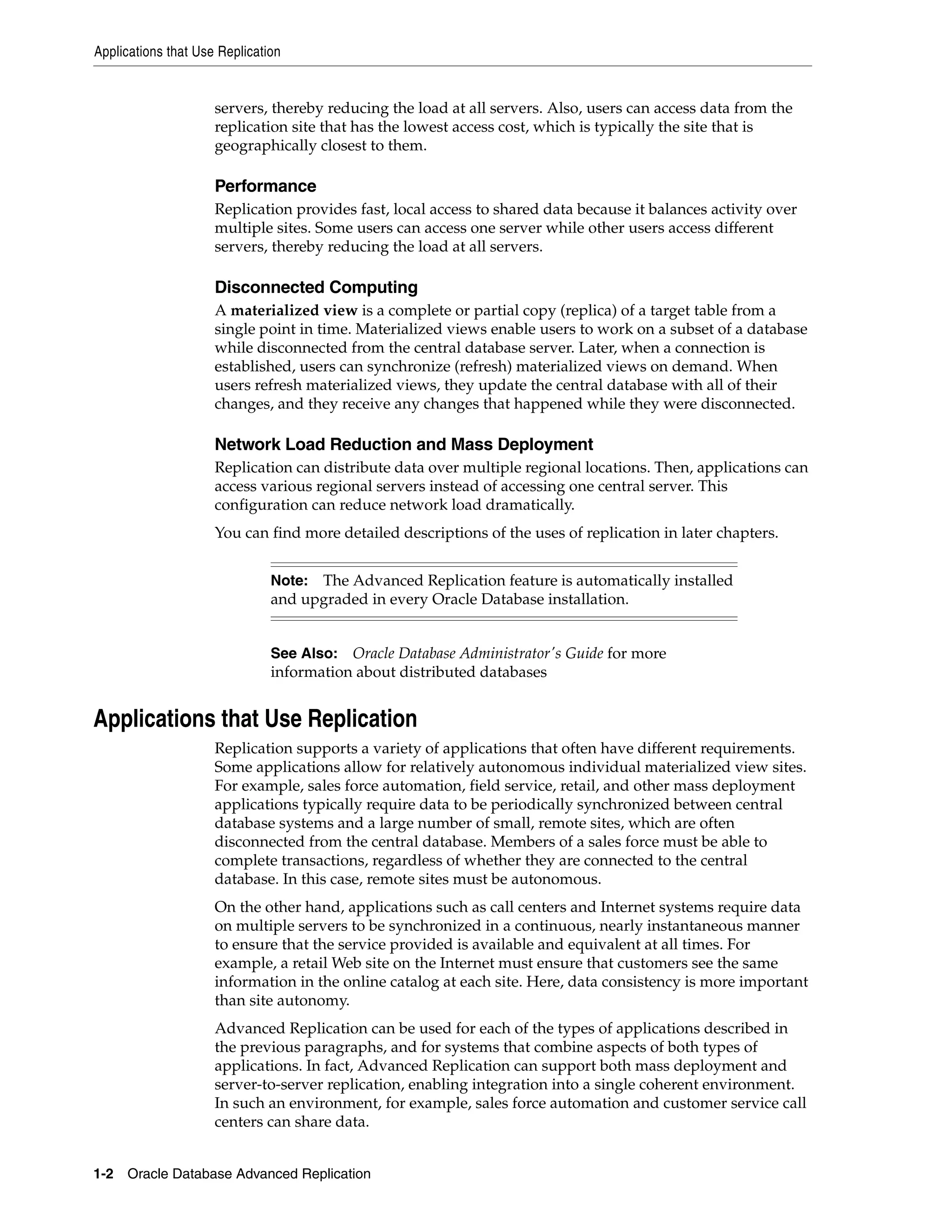Applications that Use Replication 1-2 Oracle Database Advanced Replication servers, thereby reducing the load at all servers. Also, users can access data from the replication site that has the lowest access cost, which is typically the site that is geographically closest to them. Performance Replication provides fast, local access to shared data because it balances activity over multiple sites. Some users can access one server while other users access different servers, thereby reducing the load at all servers. Disconnected Computing A materialized view is a complete or partial copy (replica) of a target table from a single point in time. Materialized views enable users to work on a subset of a database while disconnected from the central database server. Later, when a connection is established, users can synchronize (refresh) materialized views on demand. When users refresh materialized views, they update the central database with all of their changes, and they receive any changes that happened while they were disconnected. Network Load Reduction and Mass Deployment Replication can distribute data over multiple regional locations. Then, applications can access various regional servers instead of accessing one central server. This configuration can reduce network load dramatically. You can find more detailed descriptions of the uses of replication in later chapters. Applications that Use Replication Replication supports a variety of applications that often have different requirements. Some applications allow for relatively autonomous individual materialized view sites. For example, sales force automation, field service, retail, and other mass deployment applications typically require data to be periodically synchronized between central database systems and a large number of small, remote sites, which are often disconnected from the central database. Members of a sales force must be able to complete transactions, regardless of whether they are connected to the central database. In this case, remote sites must be autonomous. On the other hand, applications such as call centers and Internet systems require data on multiple servers to be synchronized in a continuous, nearly instantaneous manner to ensure that the service provided is available and equivalent at all times. For example, a retail Web site on the Internet must ensure that customers see the same information in the online catalog at each site. Here, data consistency is more important than site autonomy. Advanced Replication can be used for each of the types of applications described in the previous paragraphs, and for systems that combine aspects of both types of applications. In fact, Advanced Replication can support both mass deployment and server-to-server replication, enabling integration into a single coherent environment. In such an environment, for example, sales force automation and customer service call centers can share data. Note: The Advanced Replication feature is automatically installed and upgraded in every Oracle Database installation. See Also: Oracle Database Administrator's Guide for more information about distributed databases 