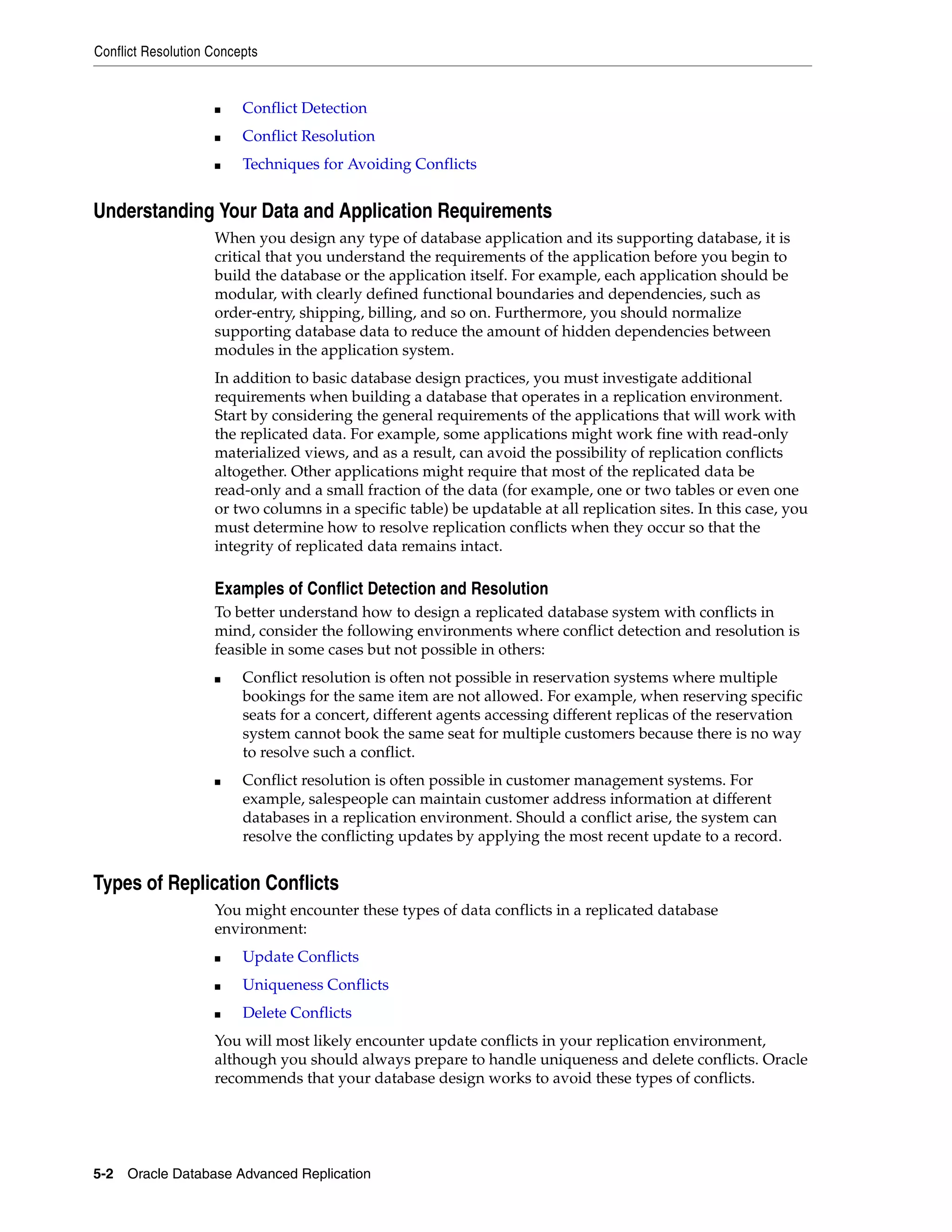 Conflict Resolution Concepts 5-2 Oracle Database Advanced Replication ■ Conflict Detection ■ Conflict Resolution ■ Techniques for Avoiding Conflicts Understanding Your Data and Application Requirements When you design any type of database application and its supporting database, it is critical that you understand the requirements of the application before you begin to build the database or the application itself. For example, each application should be modular, with clearly defined functional boundaries and dependencies, such as order-entry, shipping, billing, and so on. Furthermore, you should normalize supporting database data to reduce the amount of hidden dependencies between modules in the application system. In addition to basic database design practices, you must investigate additional requirements when building a database that operates in a replication environment. Start by considering the general requirements of the applications that will work with the replicated data. For example, some applications might work fine with read-only materialized views, and as a result, can avoid the possibility of replication conflicts altogether. Other applications might require that most of the replicated data be read-only and a small fraction of the data (for example, one or two tables or even one or two columns in a specific table) be updatable at all replication sites. In this case, you must determine how to resolve replication conflicts when they occur so that the integrity of replicated data remains intact. Examples of Conflict Detection and Resolution To better understand how to design a replicated database system with conflicts in mind, consider the following environments where conflict detection and resolution is feasible in some cases but not possible in others: ■ Conflict resolution is often not possible in reservation systems where multiple bookings for the same item are not allowed. For example, when reserving specific seats for a concert, different agents accessing different replicas of the reservation system cannot book the same seat for multiple customers because there is no way to resolve such a conflict. ■ Conflict resolution is often possible in customer management systems. For example, salespeople can maintain customer address information at different databases in a replication environment. Should a conflict arise, the system can resolve the conflicting updates by applying the most recent update to a record. Types of Replication Conflicts You might encounter these types of data conflicts in a replicated database environment: ■ Update Conflicts ■ Uniqueness Conflicts ■ Delete Conflicts You will most likely encounter update conflicts in your replication environment, although you should always prepare to handle uniqueness and delete conflicts. Oracle recommends that your database design works to avoid these types of conflicts. 