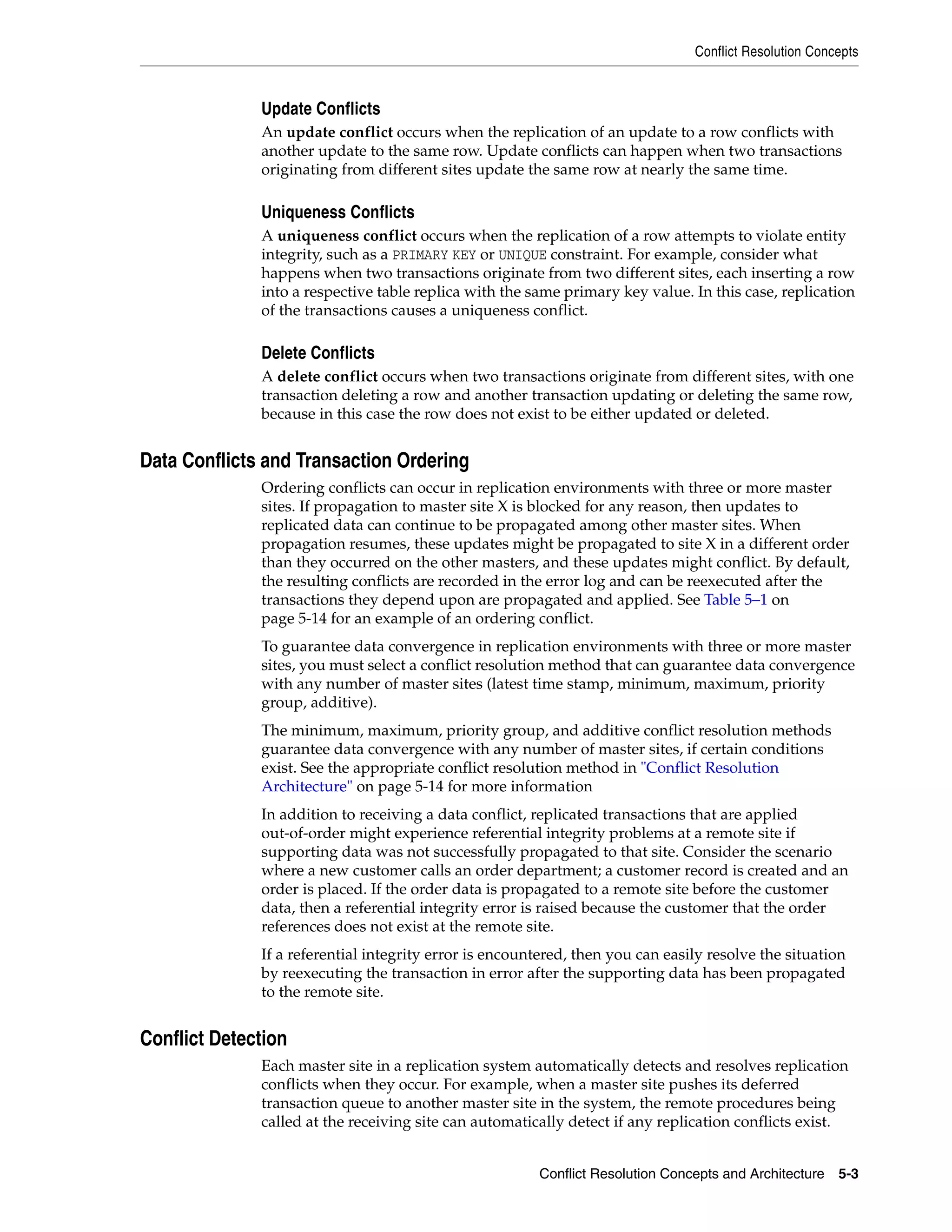 Conflict Resolution Concepts Conflict Resolution Concepts and Architecture 5-3 Update Conflicts An update conflict occurs when the replication of an update to a row conflicts with another update to the same row. Update conflicts can happen when two transactions originating from different sites update the same row at nearly the same time. Uniqueness Conflicts A uniqueness conflict occurs when the replication of a row attempts to violate entity integrity, such as a PRIMARY KEY or UNIQUE constraint. For example, consider what happens when two transactions originate from two different sites, each inserting a row into a respective table replica with the same primary key value. In this case, replication of the transactions causes a uniqueness conflict. Delete Conflicts A delete conflict occurs when two transactions originate from different sites, with one transaction deleting a row and another transaction updating or deleting the same row, because in this case the row does not exist to be either updated or deleted. Data Conflicts and Transaction Ordering Ordering conflicts can occur in replication environments with three or more master sites. If propagation to master site X is blocked for any reason, then updates to replicated data can continue to be propagated among other master sites. When propagation resumes, these updates might be propagated to site X in a different order than they occurred on the other masters, and these updates might conflict. By default, the resulting conflicts are recorded in the error log and can be reexecuted after the transactions they depend upon are propagated and applied. See Table 5–1 on page 5-14 for an example of an ordering conflict. To guarantee data convergence in replication environments with three or more master sites, you must select a conflict resolution method that can guarantee data convergence with any number of master sites (latest time stamp, minimum, maximum, priority group, additive). The minimum, maximum, priority group, and additive conflict resolution methods guarantee data convergence with any number of master sites, if certain conditions exist. See the appropriate conflict resolution method in "Conflict Resolution Architecture" on page 5-14 for more information In addition to receiving a data conflict, replicated transactions that are applied out-of-order might experience referential integrity problems at a remote site if supporting data was not successfully propagated to that site. Consider the scenario where a new customer calls an order department; a customer record is created and an order is placed. If the order data is propagated to a remote site before the customer data, then a referential integrity error is raised because the customer that the order references does not exist at the remote site. If a referential integrity error is encountered, then you can easily resolve the situation by reexecuting the transaction in error after the supporting data has been propagated to the remote site. Conflict Detection Each master site in a replication system automatically detects and resolves replication conflicts when they occur. For example, when a master site pushes its deferred transaction queue to another master site in the system, the remote procedures being called at the receiving site can automatically detect if any replication conflicts exist. 