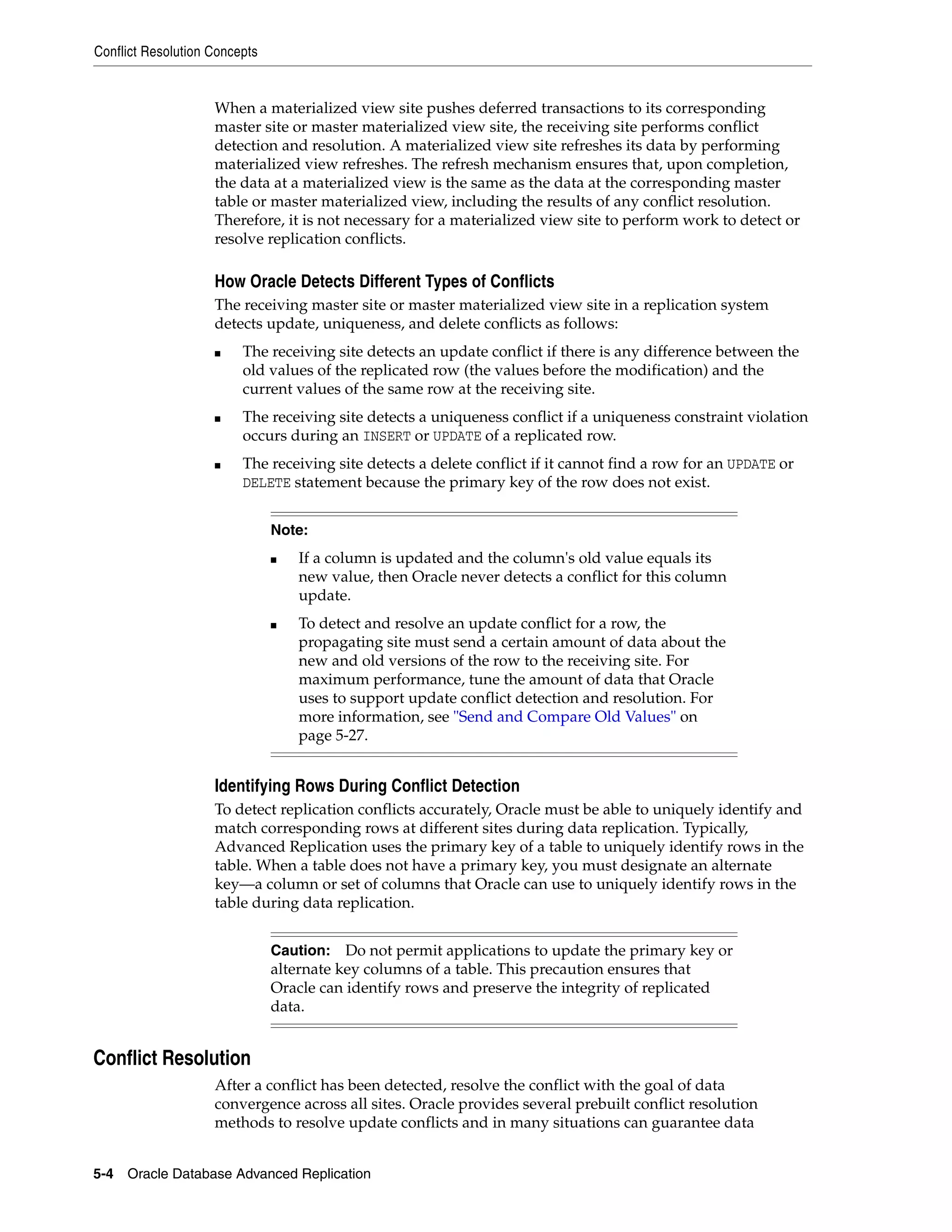 Conflict Resolution Concepts 5-4 Oracle Database Advanced Replication When a materialized view site pushes deferred transactions to its corresponding master site or master materialized view site, the receiving site performs conflict detection and resolution. A materialized view site refreshes its data by performing materialized view refreshes. The refresh mechanism ensures that, upon completion, the data at a materialized view is the same as the data at the corresponding master table or master materialized view, including the results of any conflict resolution. Therefore, it is not necessary for a materialized view site to perform work to detect or resolve replication conflicts. How Oracle Detects Different Types of Conflicts The receiving master site or master materialized view site in a replication system detects update, uniqueness, and delete conflicts as follows: ■ The receiving site detects an update conflict if there is any difference between the old values of the replicated row (the values before the modification) and the current values of the same row at the receiving site. ■ The receiving site detects a uniqueness conflict if a uniqueness constraint violation occurs during an INSERT or UPDATE of a replicated row. ■ The receiving site detects a delete conflict if it cannot find a row for an UPDATE or DELETE statement because the primary key of the row does not exist. Identifying Rows During Conflict Detection To detect replication conflicts accurately, Oracle must be able to uniquely identify and match corresponding rows at different sites during data replication. Typically, Advanced Replication uses the primary key of a table to uniquely identify rows in the table. When a table does not have a primary key, you must designate an alternate key—a column or set of columns that Oracle can use to uniquely identify rows in the table during data replication. Conflict Resolution After a conflict has been detected, resolve the conflict with the goal of data convergence across all sites. Oracle provides several prebuilt conflict resolution methods to resolve update conflicts and in many situations can guarantee data Note: ■ If a column is updated and the column's old value equals its new value, then Oracle never detects a conflict for this column update. ■ To detect and resolve an update conflict for a row, the propagating site must send a certain amount of data about the new and old versions of the row to the receiving site. For maximum performance, tune the amount of data that Oracle uses to support update conflict detection and resolution. For more information, see "Send and Compare Old Values" on page 5-27. Caution: Do not permit applications to update the primary key or alternate key columns of a table. This precaution ensures that Oracle can identify rows and preserve the integrity of replicated data. 