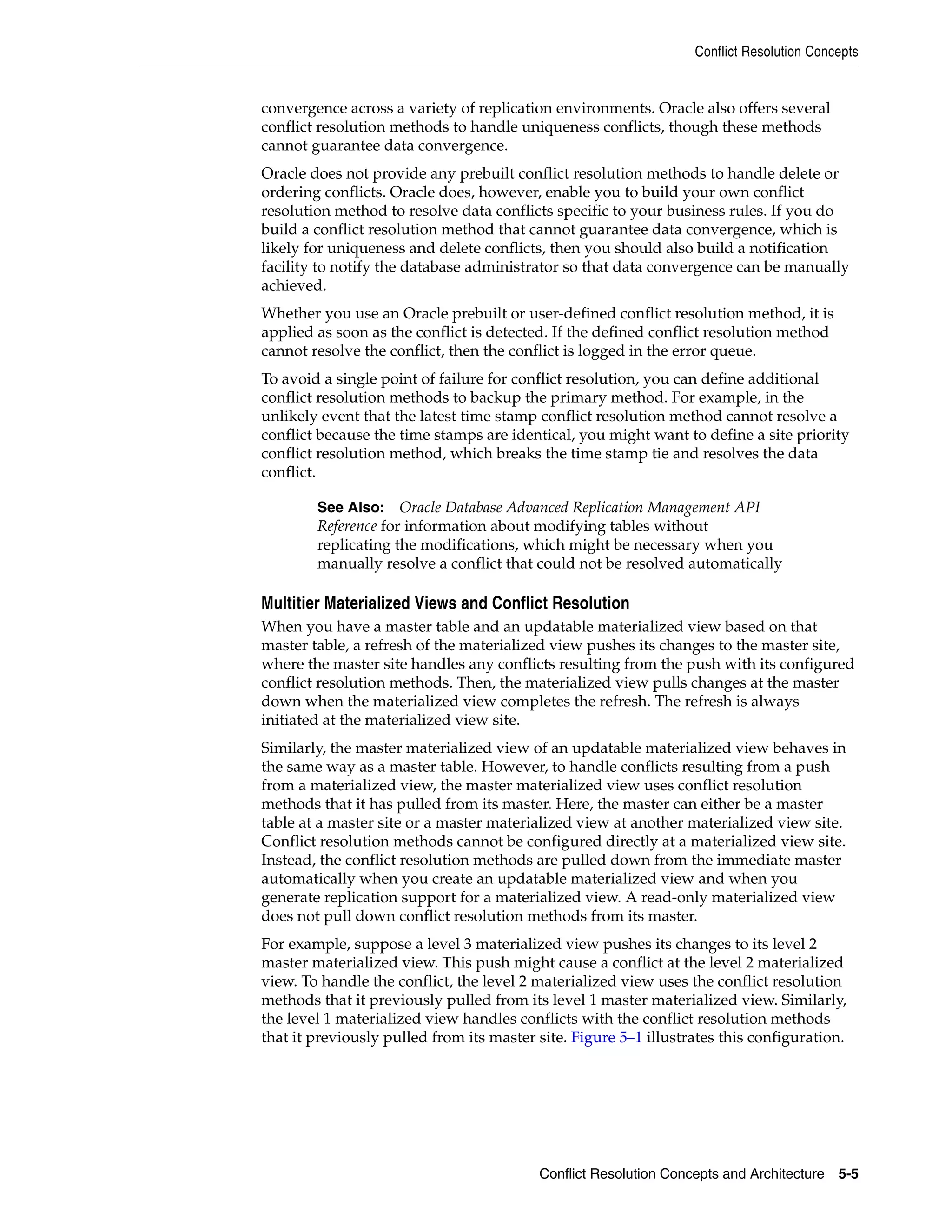 Conflict Resolution Concepts Conflict Resolution Concepts and Architecture 5-5 convergence across a variety of replication environments. Oracle also offers several conflict resolution methods to handle uniqueness conflicts, though these methods cannot guarantee data convergence. Oracle does not provide any prebuilt conflict resolution methods to handle delete or ordering conflicts. Oracle does, however, enable you to build your own conflict resolution method to resolve data conflicts specific to your business rules. If you do build a conflict resolution method that cannot guarantee data convergence, which is likely for uniqueness and delete conflicts, then you should also build a notification facility to notify the database administrator so that data convergence can be manually achieved. Whether you use an Oracle prebuilt or user-defined conflict resolution method, it is applied as soon as the conflict is detected. If the defined conflict resolution method cannot resolve the conflict, then the conflict is logged in the error queue. To avoid a single point of failure for conflict resolution, you can define additional conflict resolution methods to backup the primary method. For example, in the unlikely event that the latest time stamp conflict resolution method cannot resolve a conflict because the time stamps are identical, you might want to define a site priority conflict resolution method, which breaks the time stamp tie and resolves the data conflict. Multitier Materialized Views and Conflict Resolution When you have a master table and an updatable materialized view based on that master table, a refresh of the materialized view pushes its changes to the master site, where the master site handles any conflicts resulting from the push with its configured conflict resolution methods. Then, the materialized view pulls changes at the master down when the materialized view completes the refresh. The refresh is always initiated at the materialized view site. Similarly, the master materialized view of an updatable materialized view behaves in the same way as a master table. However, to handle conflicts resulting from a push from a materialized view, the master materialized view uses conflict resolution methods that it has pulled from its master. Here, the master can either be a master table at a master site or a master materialized view at another materialized view site. Conflict resolution methods cannot be configured directly at a materialized view site. Instead, the conflict resolution methods are pulled down from the immediate master automatically when you create an updatable materialized view and when you generate replication support for a materialized view. A read-only materialized view does not pull down conflict resolution methods from its master. For example, suppose a level 3 materialized view pushes its changes to its level 2 master materialized view. This push might cause a conflict at the level 2 materialized view. To handle the conflict, the level 2 materialized view uses the conflict resolution methods that it previously pulled from its level 1 master materialized view. Similarly, the level 1 materialized view handles conflicts with the conflict resolution methods that it previously pulled from its master site. Figure 5–1 illustrates this configuration. See Also: Oracle Database Advanced Replication Management API Reference for information about modifying tables without replicating the modifications, which might be necessary when you manually resolve a conflict that could not be resolved automatically 