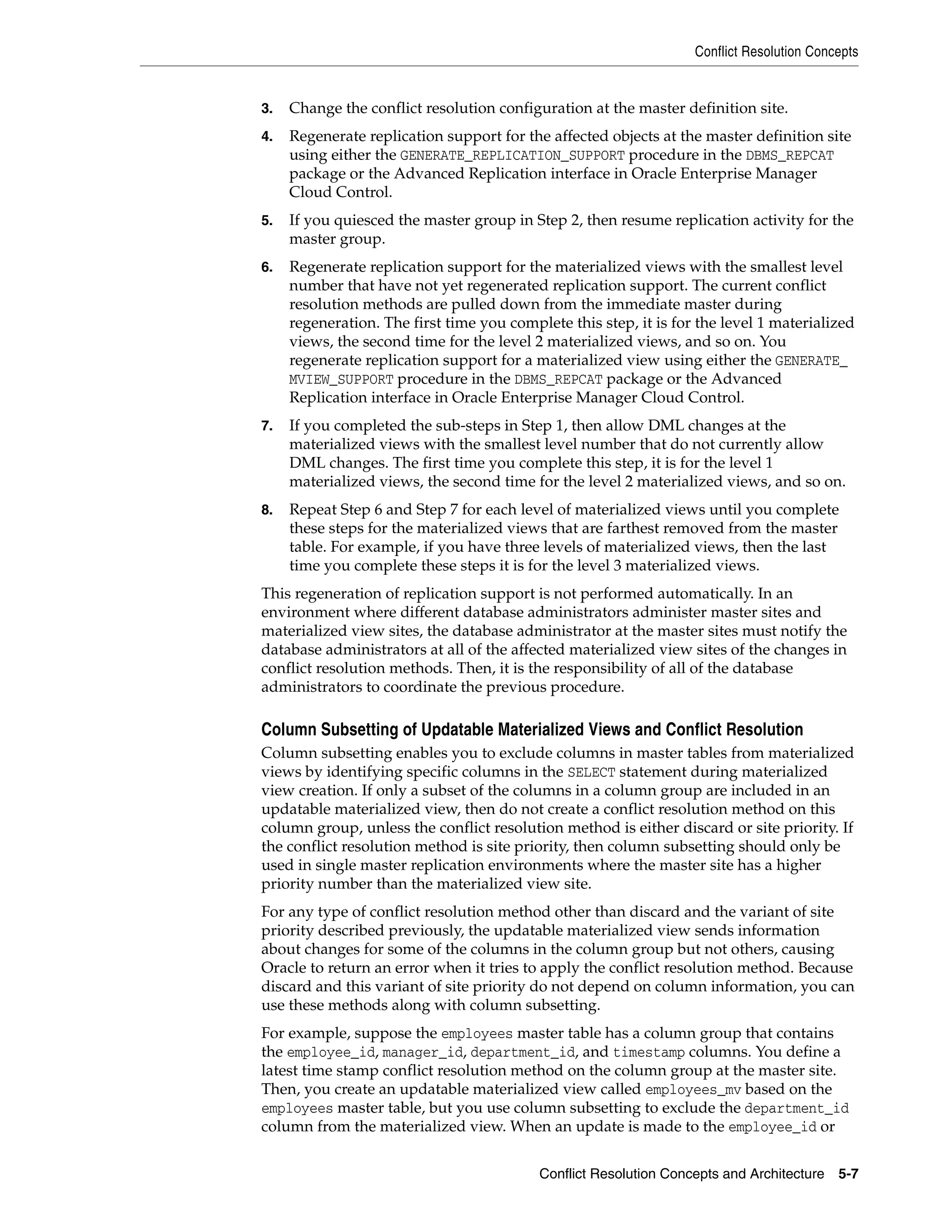Conflict Resolution Concepts Conflict Resolution Concepts and Architecture 5-7 3. Change the conflict resolution configuration at the master definition site. 4. Regenerate replication support for the affected objects at the master definition site using either the GENERATE_REPLICATION_SUPPORT procedure in the DBMS_REPCAT package or the Advanced Replication interface in Oracle Enterprise Manager Cloud Control. 5. If you quiesced the master group in Step 2, then resume replication activity for the master group. 6. Regenerate replication support for the materialized views with the smallest level number that have not yet regenerated replication support. The current conflict resolution methods are pulled down from the immediate master during regeneration. The first time you complete this step, it is for the level 1 materialized views, the second time for the level 2 materialized views, and so on. You regenerate replication support for a materialized view using either the GENERATE_ MVIEW_SUPPORT procedure in the DBMS_REPCAT package or the Advanced Replication interface in Oracle Enterprise Manager Cloud Control. 7. If you completed the sub-steps in Step 1, then allow DML changes at the materialized views with the smallest level number that do not currently allow DML changes. The first time you complete this step, it is for the level 1 materialized views, the second time for the level 2 materialized views, and so on. 8. Repeat Step 6 and Step 7 for each level of materialized views until you complete these steps for the materialized views that are farthest removed from the master table. For example, if you have three levels of materialized views, then the last time you complete these steps it is for the level 3 materialized views. This regeneration of replication support is not performed automatically. In an environment where different database administrators administer master sites and materialized view sites, the database administrator at the master sites must notify the database administrators at all of the affected materialized view sites of the changes in conflict resolution methods. Then, it is the responsibility of all of the database administrators to coordinate the previous procedure. Column Subsetting of Updatable Materialized Views and Conflict Resolution Column subsetting enables you to exclude columns in master tables from materialized views by identifying specific columns in the SELECT statement during materialized view creation. If only a subset of the columns in a column group are included in an updatable materialized view, then do not create a conflict resolution method on this column group, unless the conflict resolution method is either discard or site priority. If the conflict resolution method is site priority, then column subsetting should only be used in single master replication environments where the master site has a higher priority number than the materialized view site. For any type of conflict resolution method other than discard and the variant of site priority described previously, the updatable materialized view sends information about changes for some of the columns in the column group but not others, causing Oracle to return an error when it tries to apply the conflict resolution method. Because discard and this variant of site priority do not depend on column information, you can use these methods along with column subsetting. For example, suppose the employees master table has a column group that contains the employee_id, manager_id, department_id, and timestamp columns. You define a latest time stamp conflict resolution method on the column group at the master site. Then, you create an updatable materialized view called employees_mv based on the employees master table, but you use column subsetting to exclude the department_id column from the materialized view. When an update is made to the employee_id or 