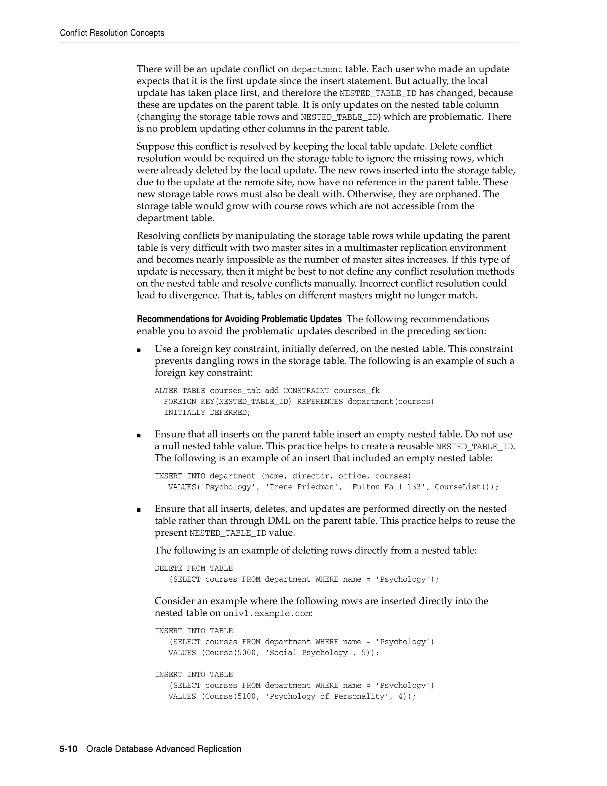 Conflict Resolution Concepts 5-10 Oracle Database Advanced Replication There will be an update conflict on department table. Each user who made an update expects that it is the first update since the insert statement. But actually, the local update has taken place first, and therefore the NESTED_TABLE_ID has changed, because these are updates on the parent table. It is only updates on the nested table column (changing the storage table rows and NESTED_TABLE_ID) which are problematic. There is no problem updating other columns in the parent table. Suppose this conflict is resolved by keeping the local table update. Delete conflict resolution would be required on the storage table to ignore the missing rows, which were already deleted by the local update. The new rows inserted into the storage table, due to the update at the remote site, now have no reference in the parent table. These new storage table rows must also be dealt with. Otherwise, they are orphaned. The storage table would grow with course rows which are not accessible from the department table. Resolving conflicts by manipulating the storage table rows while updating the parent table is very difficult with two master sites in a multimaster replication environment and becomes nearly impossible as the number of master sites increases. If this type of update is necessary, then it might be best to not define any conflict resolution methods on the nested table and resolve conflicts manually. Incorrect conflict resolution could lead to divergence. That is, tables on different masters might no longer match. Recommendations for Avoiding Problematic Updates The following recommendations enable you to avoid the problematic updates described in the preceding section: ■ Use a foreign key constraint, initially deferred, on the nested table. This constraint prevents dangling rows in the storage table. The following is an example of such a foreign key constraint: ALTER TABLE courses_tab add CONSTRAINT courses_fk FOREIGN KEY(NESTED_TABLE_ID) REFERENCES department(courses) INITIALLY DEFERRED; ■ Ensure that all inserts on the parent table insert an empty nested table. Do not use a null nested table value. This practice helps to create a reusable NESTED_TABLE_ID. The following is an example of an insert that included an empty nested table: INSERT INTO department (name, director, office, courses) VALUES('Psychology', 'Irene Friedman', 'Fulton Hall 133', CourseList()); ■ Ensure that all inserts, deletes, and updates are performed directly on the nested table rather than through DML on the parent table. This practice helps to reuse the present NESTED_TABLE_ID value. The following is an example of deleting rows directly from a nested table: DELETE FROM TABLE (SELECT courses FROM department WHERE name = 'Psychology'); Consider an example where the following rows are inserted directly into the nested table on univ1.example.com: INSERT INTO TABLE (SELECT courses FROM department WHERE name = 'Psychology') VALUES (Course(5000, 'Social Psychology', 5)); INSERT INTO TABLE (SELECT courses FROM department WHERE name = 'Psychology') VALUES (Course(5100, 'Psychology of Personality', 4)); 