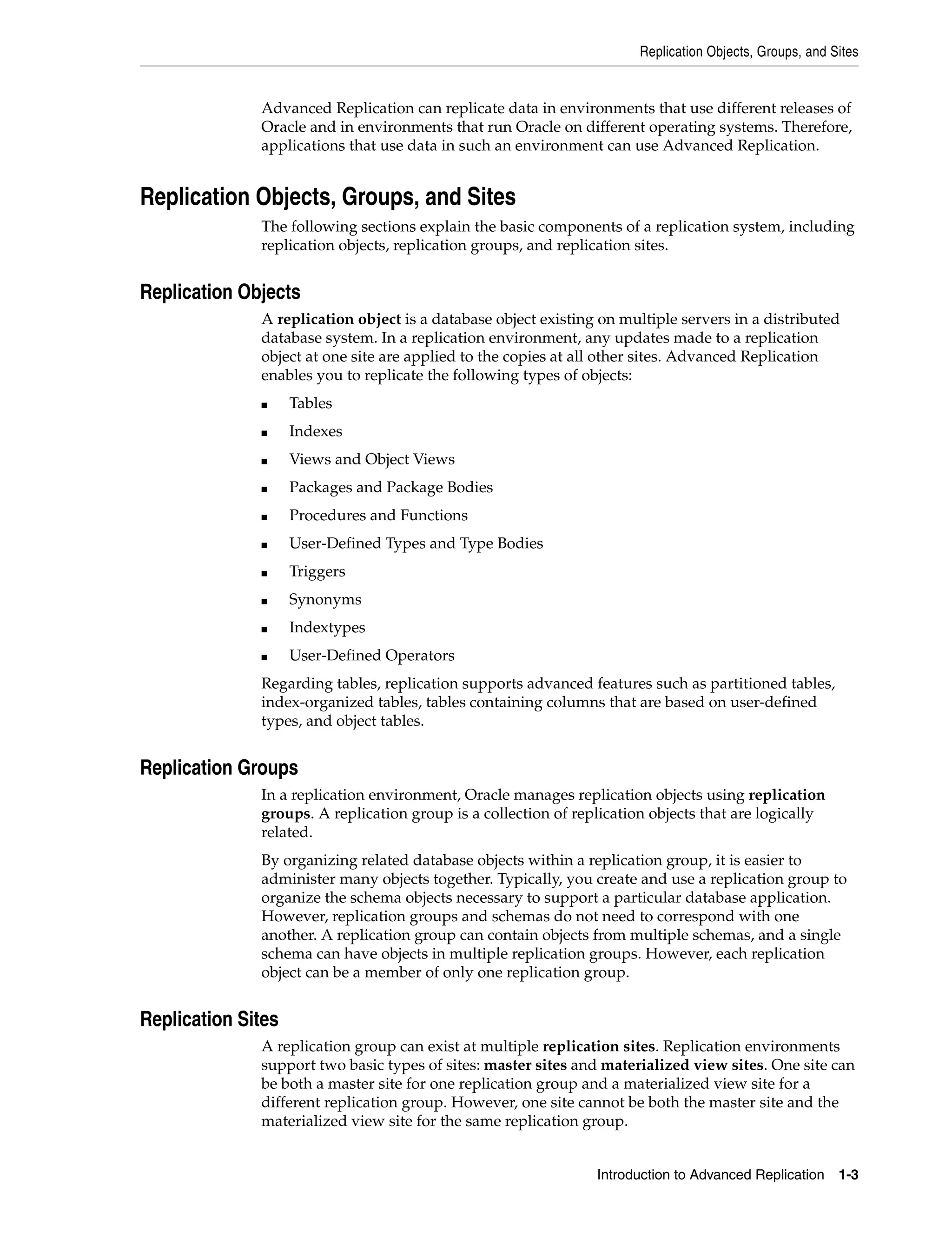 Replication Objects, Groups, and Sites Introduction to Advanced Replication 1-3 Advanced Replication can replicate data in environments that use different releases of Oracle and in environments that run Oracle on different operating systems. Therefore, applications that use data in such an environment can use Advanced Replication. Replication Objects, Groups, and Sites The following sections explain the basic components of a replication system, including replication objects, replication groups, and replication sites. Replication Objects A replication object is a database object existing on multiple servers in a distributed database system. In a replication environment, any updates made to a replication object at one site are applied to the copies at all other sites. Advanced Replication enables you to replicate the following types of objects: ■ Tables ■ Indexes ■ Views and Object Views ■ Packages and Package Bodies ■ Procedures and Functions ■ User-Defined Types and Type Bodies ■ Triggers ■ Synonyms ■ Indextypes ■ User-Defined Operators Regarding tables, replication supports advanced features such as partitioned tables, index-organized tables, tables containing columns that are based on user-defined types, and object tables. Replication Groups In a replication environment, Oracle manages replication objects using replication groups. A replication group is a collection of replication objects that are logically related. By organizing related database objects within a replication group, it is easier to administer many objects together. Typically, you create and use a replication group to organize the schema objects necessary to support a particular database application. However, replication groups and schemas do not need to correspond with one another. A replication group can contain objects from multiple schemas, and a single schema can have objects in multiple replication groups. However, each replication object can be a member of only one replication group. Replication Sites A replication group can exist at multiple replication sites. Replication environments support two basic types of sites: master sites and materialized view sites. One site can be both a master site for one replication group and a materialized view site for a different replication group. However, one site cannot be both the master site and the materialized view site for the same replication group. 