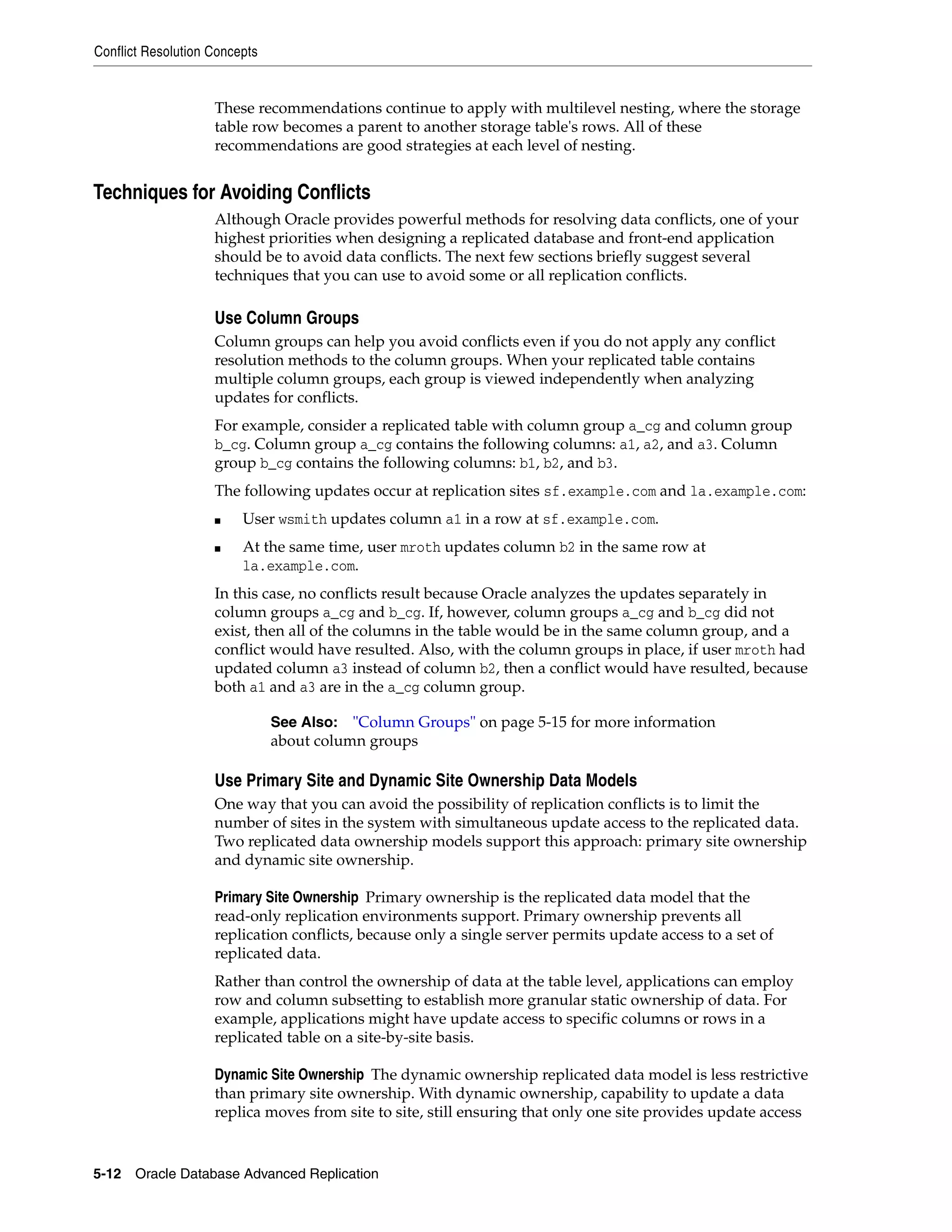 Conflict Resolution Concepts 5-12 Oracle Database Advanced Replication These recommendations continue to apply with multilevel nesting, where the storage table row becomes a parent to another storage table's rows. All of these recommendations are good strategies at each level of nesting. Techniques for Avoiding Conflicts Although Oracle provides powerful methods for resolving data conflicts, one of your highest priorities when designing a replicated database and front-end application should be to avoid data conflicts. The next few sections briefly suggest several techniques that you can use to avoid some or all replication conflicts. Use Column Groups Column groups can help you avoid conflicts even if you do not apply any conflict resolution methods to the column groups. When your replicated table contains multiple column groups, each group is viewed independently when analyzing updates for conflicts. For example, consider a replicated table with column group a_cg and column group b_cg. Column group a_cg contains the following columns: a1, a2, and a3. Column group b_cg contains the following columns: b1, b2, and b3. The following updates occur at replication sites sf.example.com and la.example.com: ■ User wsmith updates column a1 in a row at sf.example.com. ■ At the same time, user mroth updates column b2 in the same row at la.example.com. In this case, no conflicts result because Oracle analyzes the updates separately in column groups a_cg and b_cg. If, however, column groups a_cg and b_cg did not exist, then all of the columns in the table would be in the same column group, and a conflict would have resulted. Also, with the column groups in place, if user mroth had updated column a3 instead of column b2, then a conflict would have resulted, because both a1 and a3 are in the a_cg column group. Use Primary Site and Dynamic Site Ownership Data Models One way that you can avoid the possibility of replication conflicts is to limit the number of sites in the system with simultaneous update access to the replicated data. Two replicated data ownership models support this approach: primary site ownership and dynamic site ownership. Primary Site Ownership Primary ownership is the replicated data model that the read-only replication environments support. Primary ownership prevents all replication conflicts, because only a single server permits update access to a set of replicated data. Rather than control the ownership of data at the table level, applications can employ row and column subsetting to establish more granular static ownership of data. For example, applications might have update access to specific columns or rows in a replicated table on a site-by-site basis. Dynamic Site Ownership The dynamic ownership replicated data model is less restrictive than primary site ownership. With dynamic ownership, capability to update a data replica moves from site to site, still ensuring that only one site provides update access See Also: "Column Groups" on page 5-15 for more information about column groups 