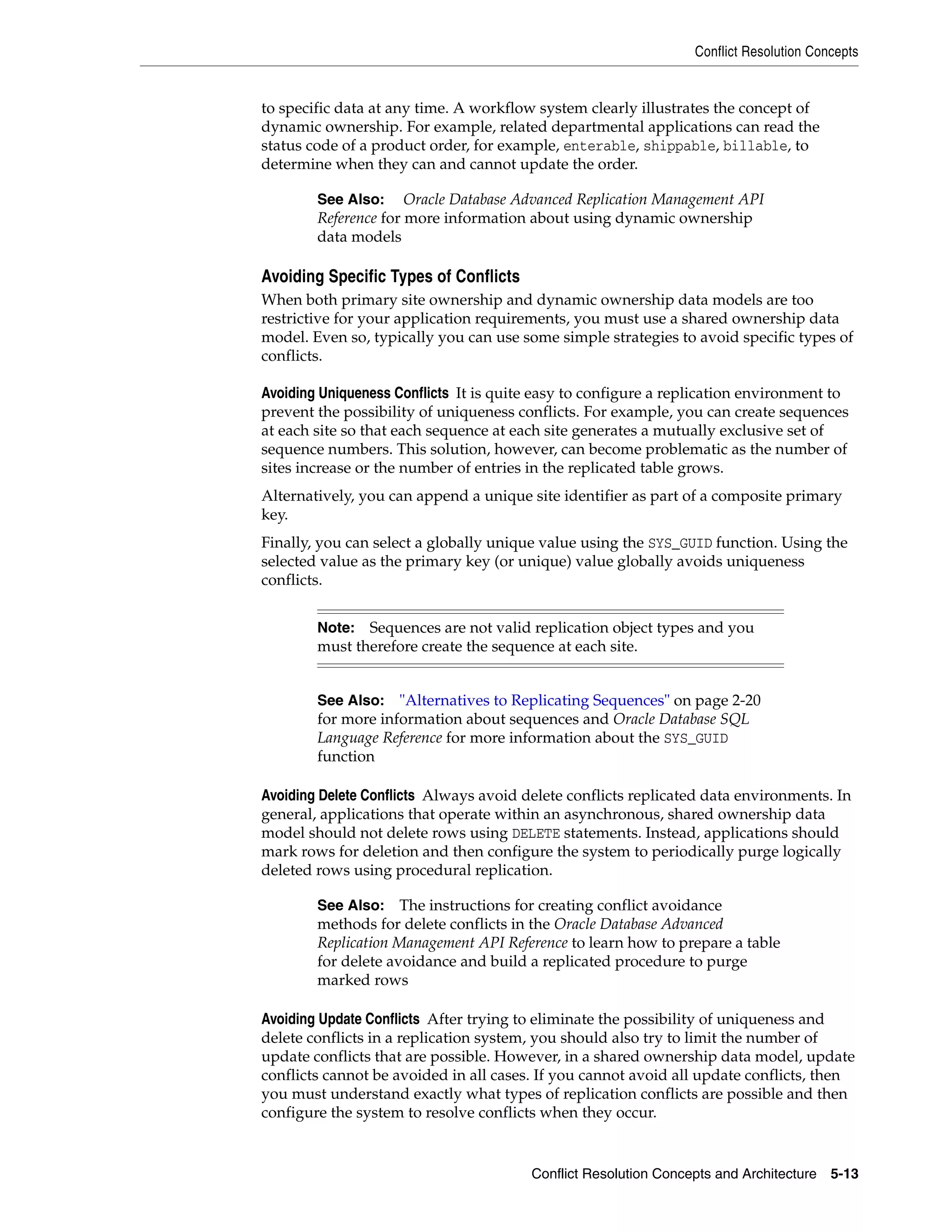 Conflict Resolution Concepts Conflict Resolution Concepts and Architecture 5-13 to specific data at any time. A workflow system clearly illustrates the concept of dynamic ownership. For example, related departmental applications can read the status code of a product order, for example, enterable, shippable, billable, to determine when they can and cannot update the order. Avoiding Specific Types of Conflicts When both primary site ownership and dynamic ownership data models are too restrictive for your application requirements, you must use a shared ownership data model. Even so, typically you can use some simple strategies to avoid specific types of conflicts. Avoiding Uniqueness Conflicts It is quite easy to configure a replication environment to prevent the possibility of uniqueness conflicts. For example, you can create sequences at each site so that each sequence at each site generates a mutually exclusive set of sequence numbers. This solution, however, can become problematic as the number of sites increase or the number of entries in the replicated table grows. Alternatively, you can append a unique site identifier as part of a composite primary key. Finally, you can select a globally unique value using the SYS_GUID function. Using the selected value as the primary key (or unique) value globally avoids uniqueness conflicts. Avoiding Delete Conflicts Always avoid delete conflicts replicated data environments. In general, applications that operate within an asynchronous, shared ownership data model should not delete rows using DELETE statements. Instead, applications should mark rows for deletion and then configure the system to periodically purge logically deleted rows using procedural replication. Avoiding Update Conflicts After trying to eliminate the possibility of uniqueness and delete conflicts in a replication system, you should also try to limit the number of update conflicts that are possible. However, in a shared ownership data model, update conflicts cannot be avoided in all cases. If you cannot avoid all update conflicts, then you must understand exactly what types of replication conflicts are possible and then configure the system to resolve conflicts when they occur. See Also: Oracle Database Advanced Replication Management API Reference for more information about using dynamic ownership data models Note: Sequences are not valid replication object types and you must therefore create the sequence at each site. See Also: "Alternatives to Replicating Sequences" on page 2-20 for more information about sequences and Oracle Database SQL Language Reference for more information about the SYS_GUID function See Also: The instructions for creating conflict avoidance methods for delete conflicts in the Oracle Database Advanced Replication Management API Reference to learn how to prepare a table for delete avoidance and build a replicated procedure to purge marked rows 