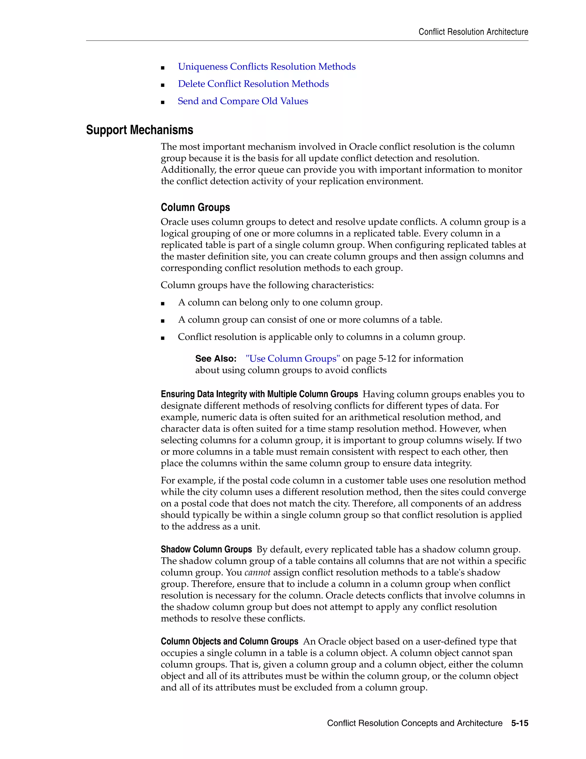 Conflict Resolution Architecture Conflict Resolution Concepts and Architecture 5-15 ■ Uniqueness Conflicts Resolution Methods ■ Delete Conflict Resolution Methods ■ Send and Compare Old Values Support Mechanisms The most important mechanism involved in Oracle conflict resolution is the column group because it is the basis for all update conflict detection and resolution. Additionally, the error queue can provide you with important information to monitor the conflict detection activity of your replication environment. Column Groups Oracle uses column groups to detect and resolve update conflicts. A column group is a logical grouping of one or more columns in a replicated table. Every column in a replicated table is part of a single column group. When configuring replicated tables at the master definition site, you can create column groups and then assign columns and corresponding conflict resolution methods to each group. Column groups have the following characteristics: ■ A column can belong only to one column group. ■ A column group can consist of one or more columns of a table. ■ Conflict resolution is applicable only to columns in a column group. Ensuring Data Integrity with Multiple Column Groups Having column groups enables you to designate different methods of resolving conflicts for different types of data. For example, numeric data is often suited for an arithmetical resolution method, and character data is often suited for a time stamp resolution method. However, when selecting columns for a column group, it is important to group columns wisely. If two or more columns in a table must remain consistent with respect to each other, then place the columns within the same column group to ensure data integrity. For example, if the postal code column in a customer table uses one resolution method while the city column uses a different resolution method, then the sites could converge on a postal code that does not match the city. Therefore, all components of an address should typically be within a single column group so that conflict resolution is applied to the address as a unit. Shadow Column Groups By default, every replicated table has a shadow column group. The shadow column group of a table contains all columns that are not within a specific column group. You cannot assign conflict resolution methods to a table's shadow group. Therefore, ensure that to include a column in a column group when conflict resolution is necessary for the column. Oracle detects conflicts that involve columns in the shadow column group but does not attempt to apply any conflict resolution methods to resolve these conflicts. Column Objects and Column Groups An Oracle object based on a user-defined type that occupies a single column in a table is a column object. A column object cannot span column groups. That is, given a column group and a column object, either the column object and all of its attributes must be within the column group, or the column object and all of its attributes must be excluded from a column group. See Also: "Use Column Groups" on page 5-12 for information about using column groups to avoid conflicts 