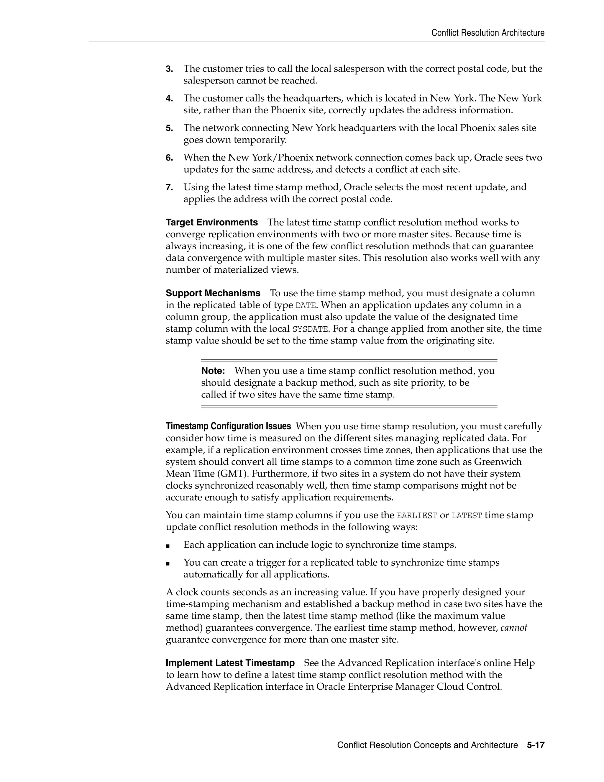Conflict Resolution Architecture Conflict Resolution Concepts and Architecture 5-17 3. The customer tries to call the local salesperson with the correct postal code, but the salesperson cannot be reached. 4. The customer calls the headquarters, which is located in New York. The New York site, rather than the Phoenix site, correctly updates the address information. 5. The network connecting New York headquarters with the local Phoenix sales site goes down temporarily. 6. When the New York/Phoenix network connection comes back up, Oracle sees two updates for the same address, and detects a conflict at each site. 7. Using the latest time stamp method, Oracle selects the most recent update, and applies the address with the correct postal code. Target Environments The latest time stamp conflict resolution method works to converge replication environments with two or more master sites. Because time is always increasing, it is one of the few conflict resolution methods that can guarantee data convergence with multiple master sites. This resolution also works well with any number of materialized views. Support Mechanisms To use the time stamp method, you must designate a column in the replicated table of type DATE. When an application updates any column in a column group, the application must also update the value of the designated time stamp column with the local SYSDATE. For a change applied from another site, the time stamp value should be set to the time stamp value from the originating site. Timestamp Configuration Issues When you use time stamp resolution, you must carefully consider how time is measured on the different sites managing replicated data. For example, if a replication environment crosses time zones, then applications that use the system should convert all time stamps to a common time zone such as Greenwich Mean Time (GMT). Furthermore, if two sites in a system do not have their system clocks synchronized reasonably well, then time stamp comparisons might not be accurate enough to satisfy application requirements. You can maintain time stamp columns if you use the EARLIEST or LATEST time stamp update conflict resolution methods in the following ways: ■ Each application can include logic to synchronize time stamps. ■ You can create a trigger for a replicated table to synchronize time stamps automatically for all applications. A clock counts seconds as an increasing value. If you have properly designed your time-stamping mechanism and established a backup method in case two sites have the same time stamp, then the latest time stamp method (like the maximum value method) guarantees convergence. The earliest time stamp method, however, cannot guarantee convergence for more than one master site. Implement Latest Timestamp See the Advanced Replication interface's online Help to learn how to define a latest time stamp conflict resolution method with the Advanced Replication interface in Oracle Enterprise Manager Cloud Control. Note: When you use a time stamp conflict resolution method, you should designate a backup method, such as site priority, to be called if two sites have the same time stamp. 