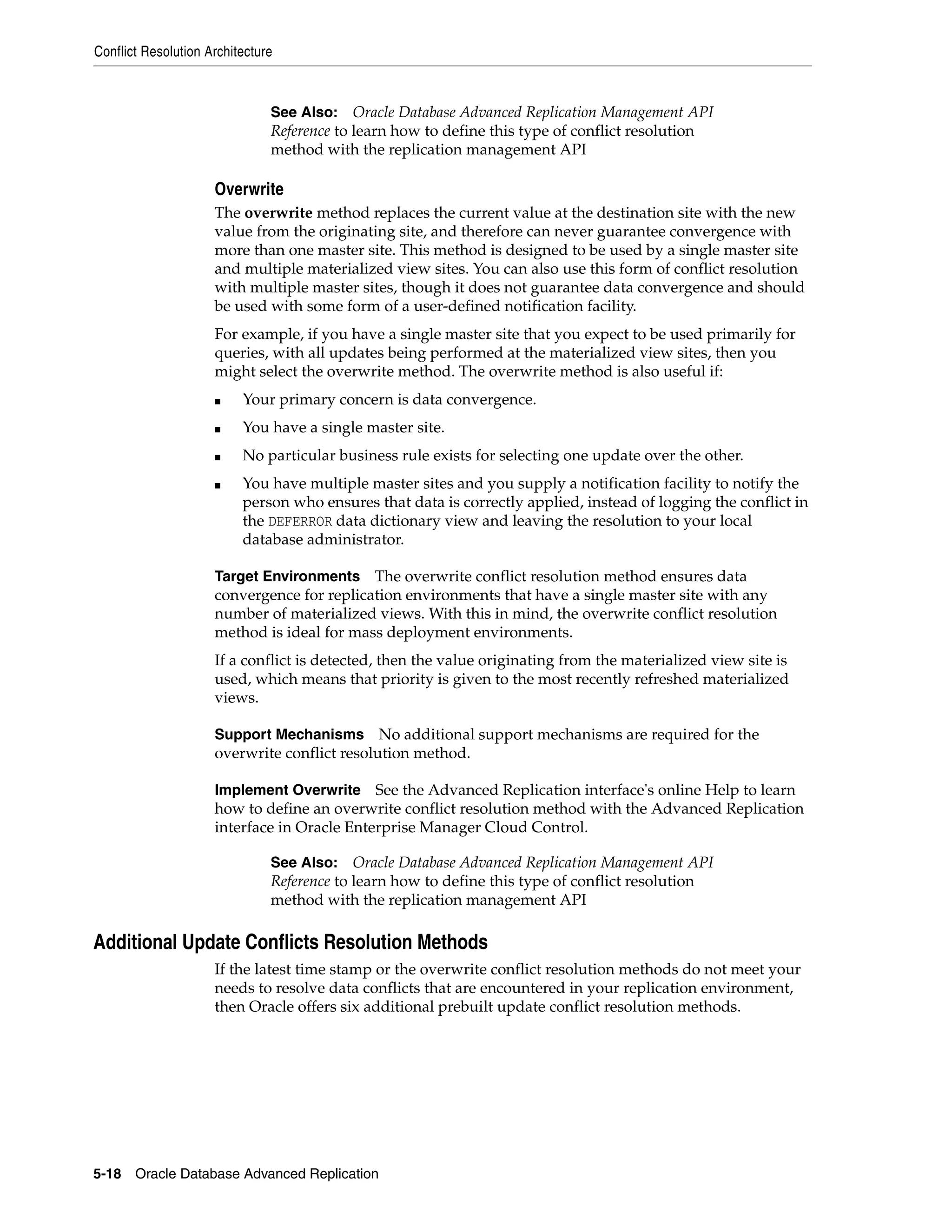 Conflict Resolution Architecture 5-18 Oracle Database Advanced Replication Overwrite The overwrite method replaces the current value at the destination site with the new value from the originating site, and therefore can never guarantee convergence with more than one master site. This method is designed to be used by a single master site and multiple materialized view sites. You can also use this form of conflict resolution with multiple master sites, though it does not guarantee data convergence and should be used with some form of a user-defined notification facility. For example, if you have a single master site that you expect to be used primarily for queries, with all updates being performed at the materialized view sites, then you might select the overwrite method. The overwrite method is also useful if: ■ Your primary concern is data convergence. ■ You have a single master site. ■ No particular business rule exists for selecting one update over the other. ■ You have multiple master sites and you supply a notification facility to notify the person who ensures that data is correctly applied, instead of logging the conflict in the DEFERROR data dictionary view and leaving the resolution to your local database administrator. Target Environments The overwrite conflict resolution method ensures data convergence for replication environments that have a single master site with any number of materialized views. With this in mind, the overwrite conflict resolution method is ideal for mass deployment environments. If a conflict is detected, then the value originating from the materialized view site is used, which means that priority is given to the most recently refreshed materialized views. Support Mechanisms No additional support mechanisms are required for the overwrite conflict resolution method. Implement Overwrite See the Advanced Replication interface's online Help to learn how to define an overwrite conflict resolution method with the Advanced Replication interface in Oracle Enterprise Manager Cloud Control. Additional Update Conflicts Resolution Methods If the latest time stamp or the overwrite conflict resolution methods do not meet your needs to resolve data conflicts that are encountered in your replication environment, then Oracle offers six additional prebuilt update conflict resolution methods. See Also: Oracle Database Advanced Replication Management API Reference to learn how to define this type of conflict resolution method with the replication management API See Also: Oracle Database Advanced Replication Management API Reference to learn how to define this type of conflict resolution method with the replication management API 