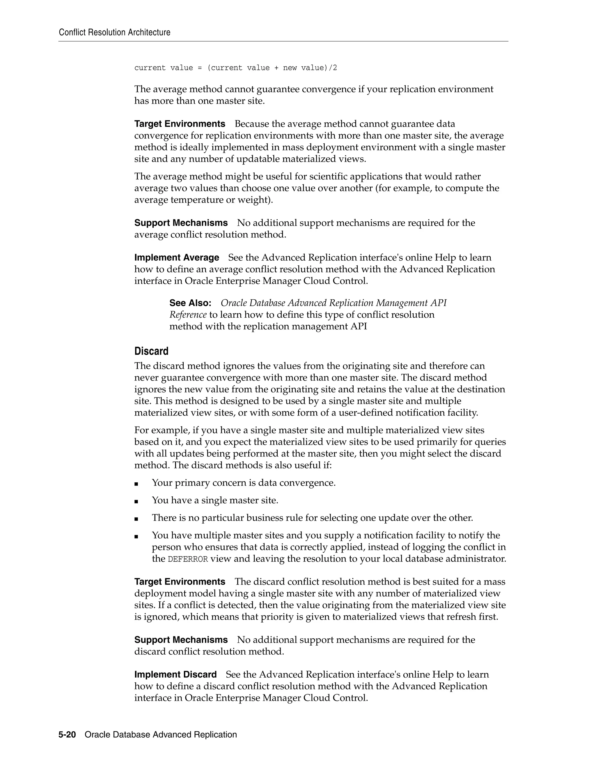 Conflict Resolution Architecture 5-20 Oracle Database Advanced Replication current value = (current value + new value)/2 The average method cannot guarantee convergence if your replication environment has more than one master site. Target Environments Because the average method cannot guarantee data convergence for replication environments with more than one master site, the average method is ideally implemented in mass deployment environment with a single master site and any number of updatable materialized views. The average method might be useful for scientific applications that would rather average two values than choose one value over another (for example, to compute the average temperature or weight). Support Mechanisms No additional support mechanisms are required for the average conflict resolution method. Implement Average See the Advanced Replication interface's online Help to learn how to define an average conflict resolution method with the Advanced Replication interface in Oracle Enterprise Manager Cloud Control. Discard The discard method ignores the values from the originating site and therefore can never guarantee convergence with more than one master site. The discard method ignores the new value from the originating site and retains the value at the destination site. This method is designed to be used by a single master site and multiple materialized view sites, or with some form of a user-defined notification facility. For example, if you have a single master site and multiple materialized view sites based on it, and you expect the materialized view sites to be used primarily for queries with all updates being performed at the master site, then you might select the discard method. The discard methods is also useful if: ■ Your primary concern is data convergence. ■ You have a single master site. ■ There is no particular business rule for selecting one update over the other. ■ You have multiple master sites and you supply a notification facility to notify the person who ensures that data is correctly applied, instead of logging the conflict in the DEFERROR view and leaving the resolution to your local database administrator. Target Environments The discard conflict resolution method is best suited for a mass deployment model having a single master site with any number of materialized view sites. If a conflict is detected, then the value originating from the materialized view site is ignored, which means that priority is given to materialized views that refresh first. Support Mechanisms No additional support mechanisms are required for the discard conflict resolution method. Implement Discard See the Advanced Replication interface's online Help to learn how to define a discard conflict resolution method with the Advanced Replication interface in Oracle Enterprise Manager Cloud Control. See Also: Oracle Database Advanced Replication Management API Reference to learn how to define this type of conflict resolution method with the replication management API 