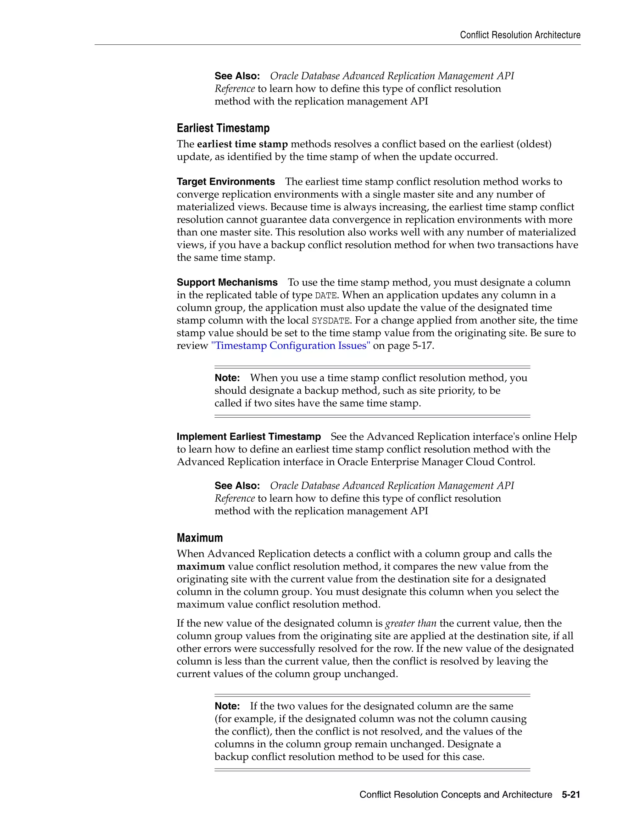 Conflict Resolution Architecture Conflict Resolution Concepts and Architecture 5-21 Earliest Timestamp The earliest time stamp methods resolves a conflict based on the earliest (oldest) update, as identified by the time stamp of when the update occurred. Target Environments The earliest time stamp conflict resolution method works to converge replication environments with a single master site and any number of materialized views. Because time is always increasing, the earliest time stamp conflict resolution cannot guarantee data convergence in replication environments with more than one master site. This resolution also works well with any number of materialized views, if you have a backup conflict resolution method for when two transactions have the same time stamp. Support Mechanisms To use the time stamp method, you must designate a column in the replicated table of type DATE. When an application updates any column in a column group, the application must also update the value of the designated time stamp column with the local SYSDATE. For a change applied from another site, the time stamp value should be set to the time stamp value from the originating site. Be sure to review "Timestamp Configuration Issues" on page 5-17. Implement Earliest Timestamp See the Advanced Replication interface's online Help to learn how to define an earliest time stamp conflict resolution method with the Advanced Replication interface in Oracle Enterprise Manager Cloud Control. Maximum When Advanced Replication detects a conflict with a column group and calls the maximum value conflict resolution method, it compares the new value from the originating site with the current value from the destination site for a designated column in the column group. You must designate this column when you select the maximum value conflict resolution method. If the new value of the designated column is greater than the current value, then the column group values from the originating site are applied at the destination site, if all other errors were successfully resolved for the row. If the new value of the designated column is less than the current value, then the conflict is resolved by leaving the current values of the column group unchanged. See Also: Oracle Database Advanced Replication Management API Reference to learn how to define this type of conflict resolution method with the replication management API Note: When you use a time stamp conflict resolution method, you should designate a backup method, such as site priority, to be called if two sites have the same time stamp. See Also: Oracle Database Advanced Replication Management API Reference to learn how to define this type of conflict resolution method with the replication management API Note: If the two values for the designated column are the same (for example, if the designated column was not the column causing the conflict), then the conflict is not resolved, and the values of the columns in the column group remain unchanged. Designate a backup conflict resolution method to be used for this case. 