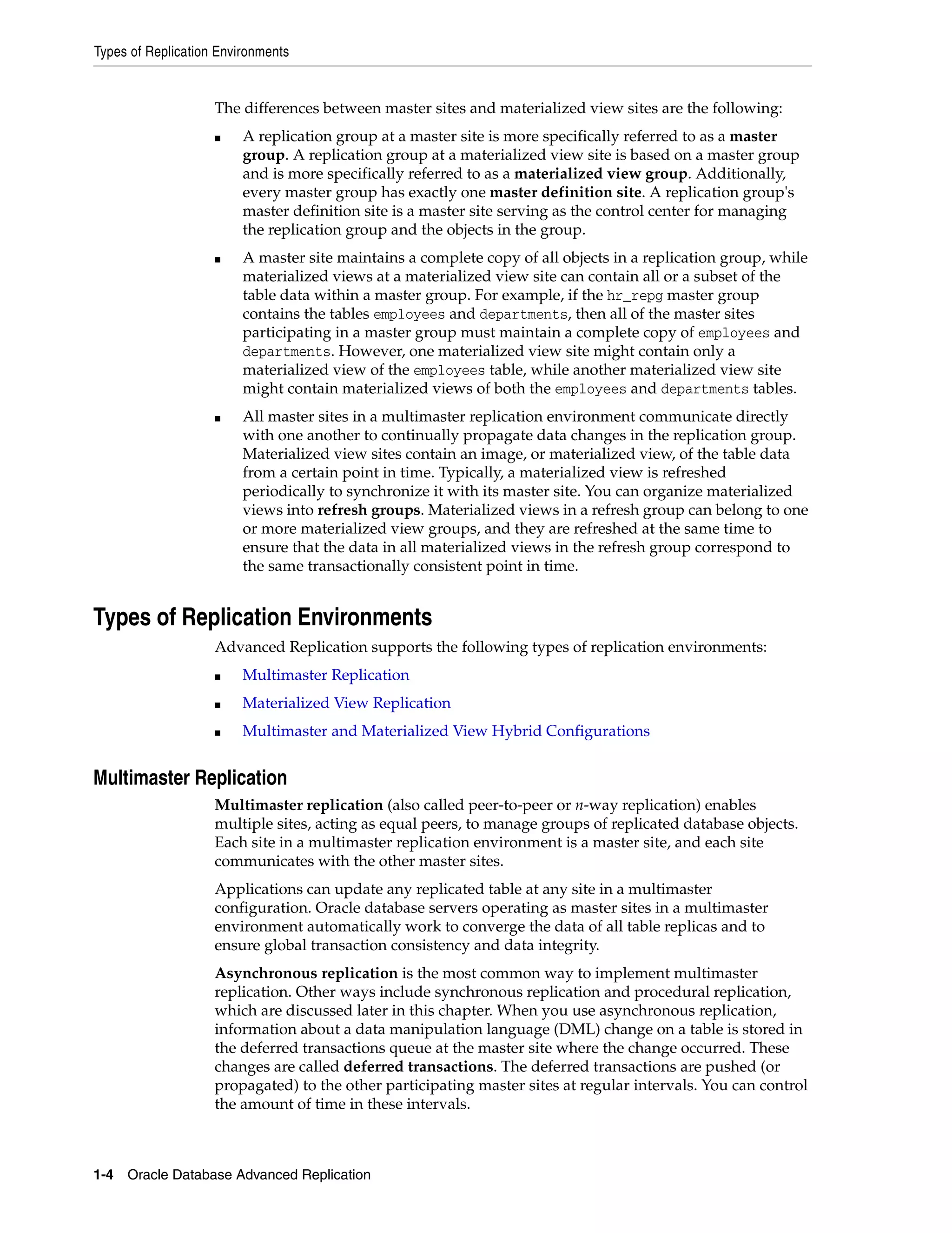 Types of Replication Environments 1-4 Oracle Database Advanced Replication The differences between master sites and materialized view sites are the following: ■ A replication group at a master site is more specifically referred to as a master group. A replication group at a materialized view site is based on a master group and is more specifically referred to as a materialized view group. Additionally, every master group has exactly one master definition site. A replication group's master definition site is a master site serving as the control center for managing the replication group and the objects in the group. ■ A master site maintains a complete copy of all objects in a replication group, while materialized views at a materialized view site can contain all or a subset of the table data within a master group. For example, if the hr_repg master group contains the tables employees and departments, then all of the master sites participating in a master group must maintain a complete copy of employees and departments. However, one materialized view site might contain only a materialized view of the employees table, while another materialized view site might contain materialized views of both the employees and departments tables. ■ All master sites in a multimaster replication environment communicate directly with one another to continually propagate data changes in the replication group. Materialized view sites contain an image, or materialized view, of the table data from a certain point in time. Typically, a materialized view is refreshed periodically to synchronize it with its master site. You can organize materialized views into refresh groups. Materialized views in a refresh group can belong to one or more materialized view groups, and they are refreshed at the same time to ensure that the data in all materialized views in the refresh group correspond to the same transactionally consistent point in time. Types of Replication Environments Advanced Replication supports the following types of replication environments: ■ Multimaster Replication ■ Materialized View Replication ■ Multimaster and Materialized View Hybrid Configurations Multimaster Replication Multimaster replication (also called peer-to-peer or n-way replication) enables multiple sites, acting as equal peers, to manage groups of replicated database objects. Each site in a multimaster replication environment is a master site, and each site communicates with the other master sites. Applications can update any replicated table at any site in a multimaster configuration. Oracle database servers operating as master sites in a multimaster environment automatically work to converge the data of all table replicas and to ensure global transaction consistency and data integrity. Asynchronous replication is the most common way to implement multimaster replication. Other ways include synchronous replication and procedural replication, which are discussed later in this chapter. When you use asynchronous replication, information about a data manipulation language (DML) change on a table is stored in the deferred transactions queue at the master site where the change occurred. These changes are called deferred transactions. The deferred transactions are pushed (or propagated) to the other participating master sites at regular intervals. You can control the amount of time in these intervals. 