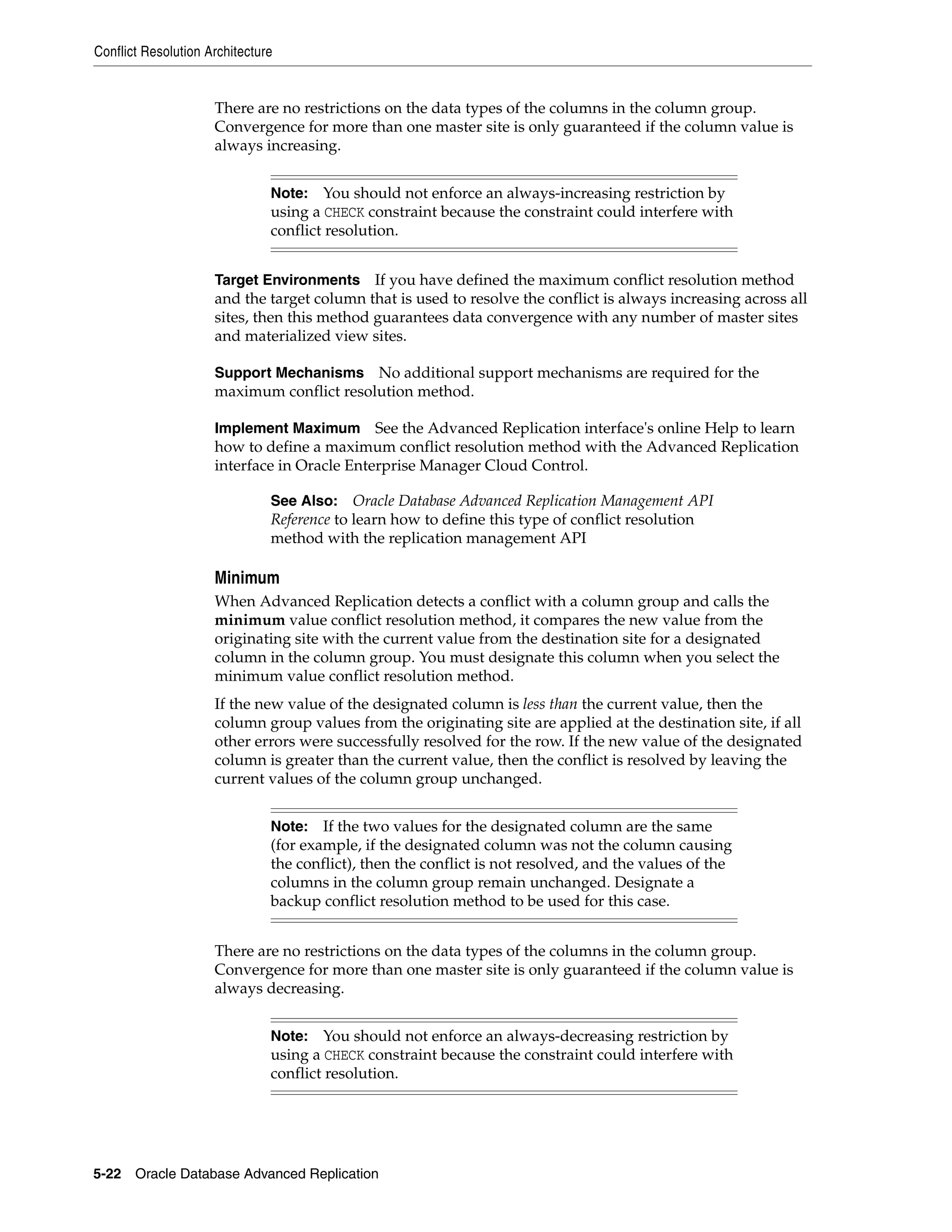 Conflict Resolution Architecture 5-22 Oracle Database Advanced Replication There are no restrictions on the data types of the columns in the column group. Convergence for more than one master site is only guaranteed if the column value is always increasing. Target Environments If you have defined the maximum conflict resolution method and the target column that is used to resolve the conflict is always increasing across all sites, then this method guarantees data convergence with any number of master sites and materialized view sites. Support Mechanisms No additional support mechanisms are required for the maximum conflict resolution method. Implement Maximum See the Advanced Replication interface's online Help to learn how to define a maximum conflict resolution method with the Advanced Replication interface in Oracle Enterprise Manager Cloud Control. Minimum When Advanced Replication detects a conflict with a column group and calls the minimum value conflict resolution method, it compares the new value from the originating site with the current value from the destination site for a designated column in the column group. You must designate this column when you select the minimum value conflict resolution method. If the new value of the designated column is less than the current value, then the column group values from the originating site are applied at the destination site, if all other errors were successfully resolved for the row. If the new value of the designated column is greater than the current value, then the conflict is resolved by leaving the current values of the column group unchanged. There are no restrictions on the data types of the columns in the column group. Convergence for more than one master site is only guaranteed if the column value is always decreasing. Note: You should not enforce an always-increasing restriction by using a CHECK constraint because the constraint could interfere with conflict resolution. See Also: Oracle Database Advanced Replication Management API Reference to learn how to define this type of conflict resolution method with the replication management API Note: If the two values for the designated column are the same (for example, if the designated column was not the column causing the conflict), then the conflict is not resolved, and the values of the columns in the column group remain unchanged. Designate a backup conflict resolution method to be used for this case. Note: You should not enforce an always-decreasing restriction by using a CHECK constraint because the constraint could interfere with conflict resolution. 