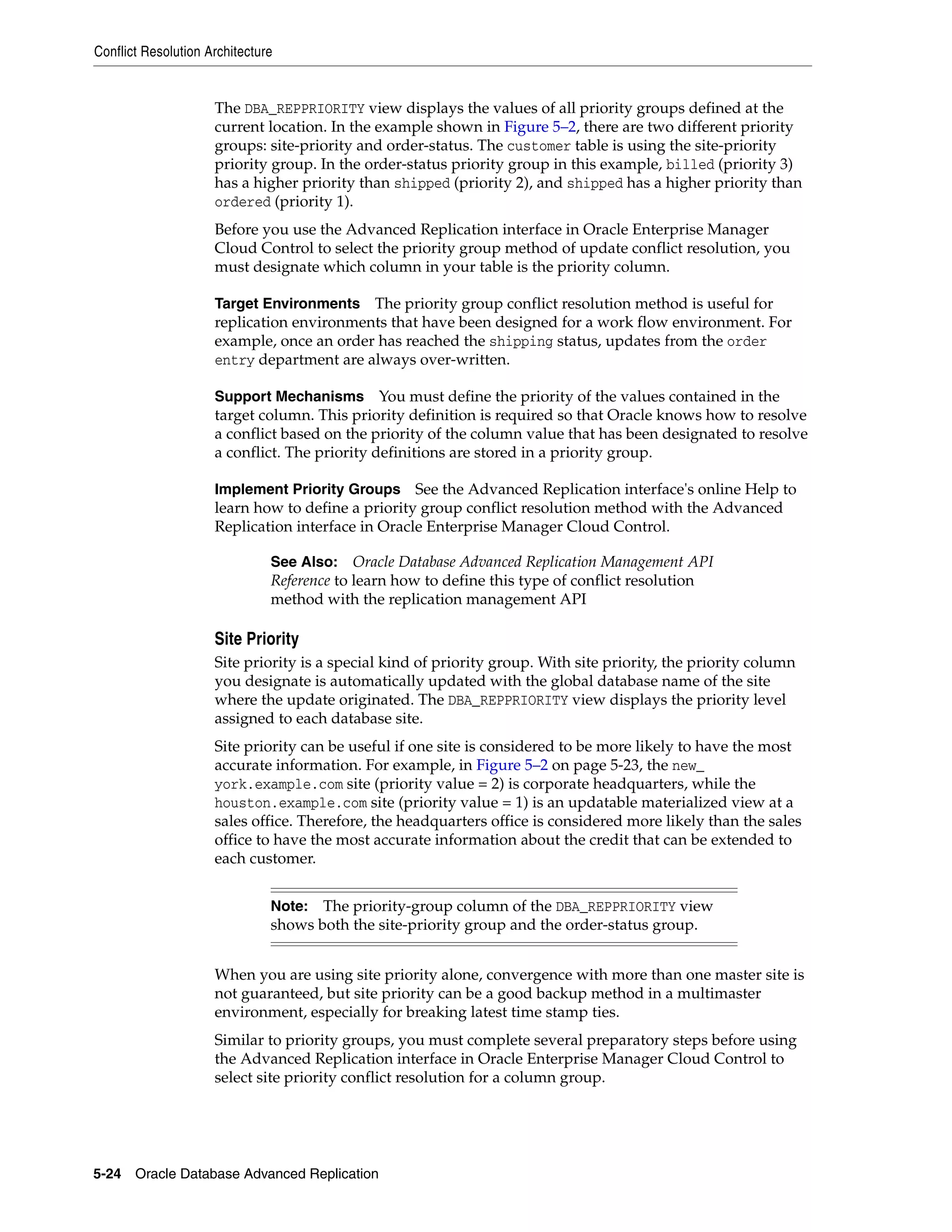 Conflict Resolution Architecture 5-24 Oracle Database Advanced Replication The DBA_REPPRIORITY view displays the values of all priority groups defined at the current location. In the example shown in Figure 5–2, there are two different priority groups: site-priority and order-status. The customer table is using the site-priority priority group. In the order-status priority group in this example, billed (priority 3) has a higher priority than shipped (priority 2), and shipped has a higher priority than ordered (priority 1). Before you use the Advanced Replication interface in Oracle Enterprise Manager Cloud Control to select the priority group method of update conflict resolution, you must designate which column in your table is the priority column. Target Environments The priority group conflict resolution method is useful for replication environments that have been designed for a work flow environment. For example, once an order has reached the shipping status, updates from the order entry department are always over-written. Support Mechanisms You must define the priority of the values contained in the target column. This priority definition is required so that Oracle knows how to resolve a conflict based on the priority of the column value that has been designated to resolve a conflict. The priority definitions are stored in a priority group. Implement Priority Groups See the Advanced Replication interface's online Help to learn how to define a priority group conflict resolution method with the Advanced Replication interface in Oracle Enterprise Manager Cloud Control. Site Priority Site priority is a special kind of priority group. With site priority, the priority column you designate is automatically updated with the global database name of the site where the update originated. The DBA_REPPRIORITY view displays the priority level assigned to each database site. Site priority can be useful if one site is considered to be more likely to have the most accurate information. For example, in Figure 5–2 on page 5-23, the new_ york.example.com site (priority value = 2) is corporate headquarters, while the houston.example.com site (priority value = 1) is an updatable materialized view at a sales office. Therefore, the headquarters office is considered more likely than the sales office to have the most accurate information about the credit that can be extended to each customer. When you are using site priority alone, convergence with more than one master site is not guaranteed, but site priority can be a good backup method in a multimaster environment, especially for breaking latest time stamp ties. Similar to priority groups, you must complete several preparatory steps before using the Advanced Replication interface in Oracle Enterprise Manager Cloud Control to select site priority conflict resolution for a column group. See Also: Oracle Database Advanced Replication Management API Reference to learn how to define this type of conflict resolution method with the replication management API Note: The priority-group column of the DBA_REPPRIORITY view shows both the site-priority group and the order-status group. 