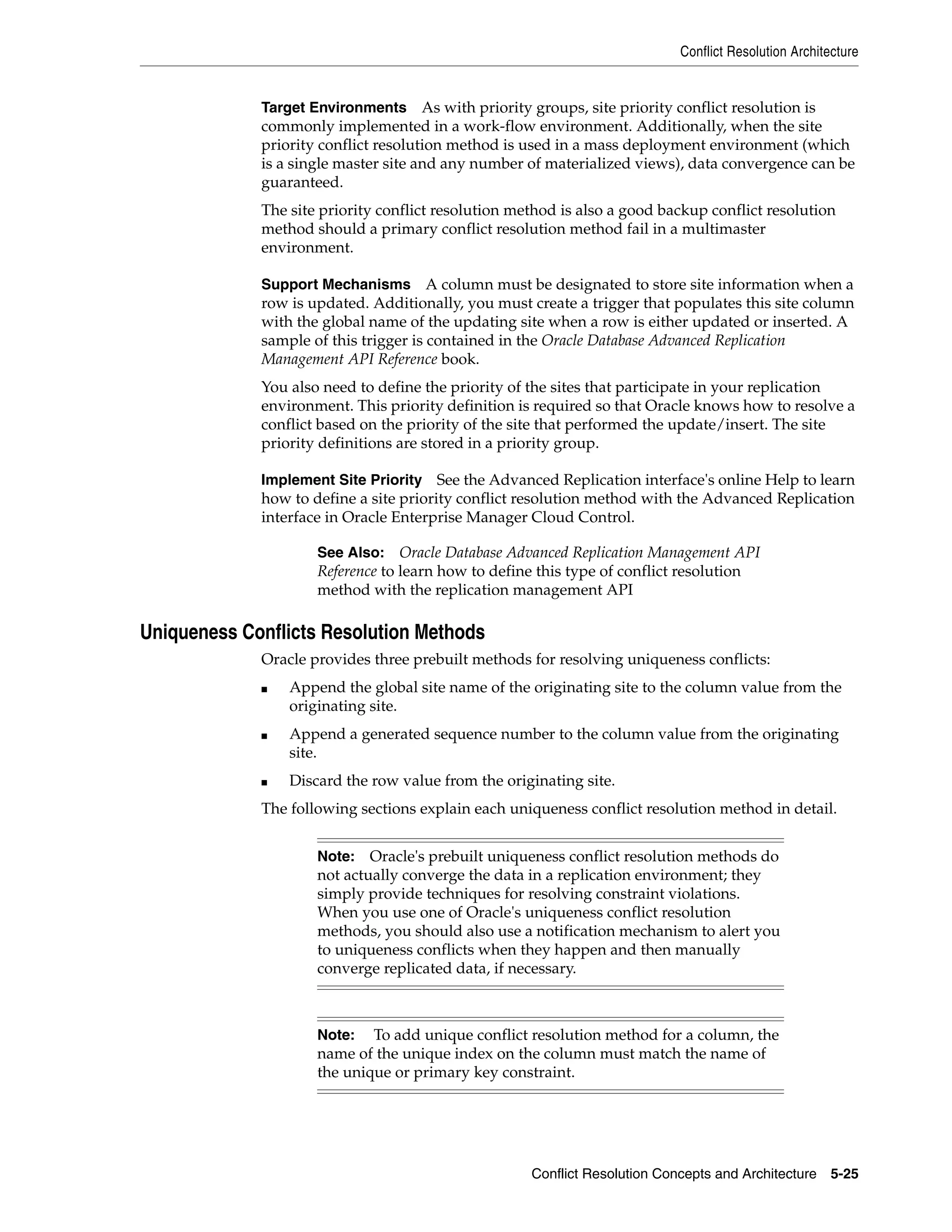 Conflict Resolution Architecture Conflict Resolution Concepts and Architecture 5-25 Target Environments As with priority groups, site priority conflict resolution is commonly implemented in a work-flow environment. Additionally, when the site priority conflict resolution method is used in a mass deployment environment (which is a single master site and any number of materialized views), data convergence can be guaranteed. The site priority conflict resolution method is also a good backup conflict resolution method should a primary conflict resolution method fail in a multimaster environment. Support Mechanisms A column must be designated to store site information when a row is updated. Additionally, you must create a trigger that populates this site column with the global name of the updating site when a row is either updated or inserted. A sample of this trigger is contained in the Oracle Database Advanced Replication Management API Reference book. You also need to define the priority of the sites that participate in your replication environment. This priority definition is required so that Oracle knows how to resolve a conflict based on the priority of the site that performed the update/insert. The site priority definitions are stored in a priority group. Implement Site Priority See the Advanced Replication interface's online Help to learn how to define a site priority conflict resolution method with the Advanced Replication interface in Oracle Enterprise Manager Cloud Control. Uniqueness Conflicts Resolution Methods Oracle provides three prebuilt methods for resolving uniqueness conflicts: ■ Append the global site name of the originating site to the column value from the originating site. ■ Append a generated sequence number to the column value from the originating site. ■ Discard the row value from the originating site. The following sections explain each uniqueness conflict resolution method in detail. See Also: Oracle Database Advanced Replication Management API Reference to learn how to define this type of conflict resolution method with the replication management API Note: Oracle's prebuilt uniqueness conflict resolution methods do not actually converge the data in a replication environment; they simply provide techniques for resolving constraint violations. When you use one of Oracle's uniqueness conflict resolution methods, you should also use a notification mechanism to alert you to uniqueness conflicts when they happen and then manually converge replicated data, if necessary. Note: To add unique conflict resolution method for a column, the name of the unique index on the column must match the name of the unique or primary key constraint. 