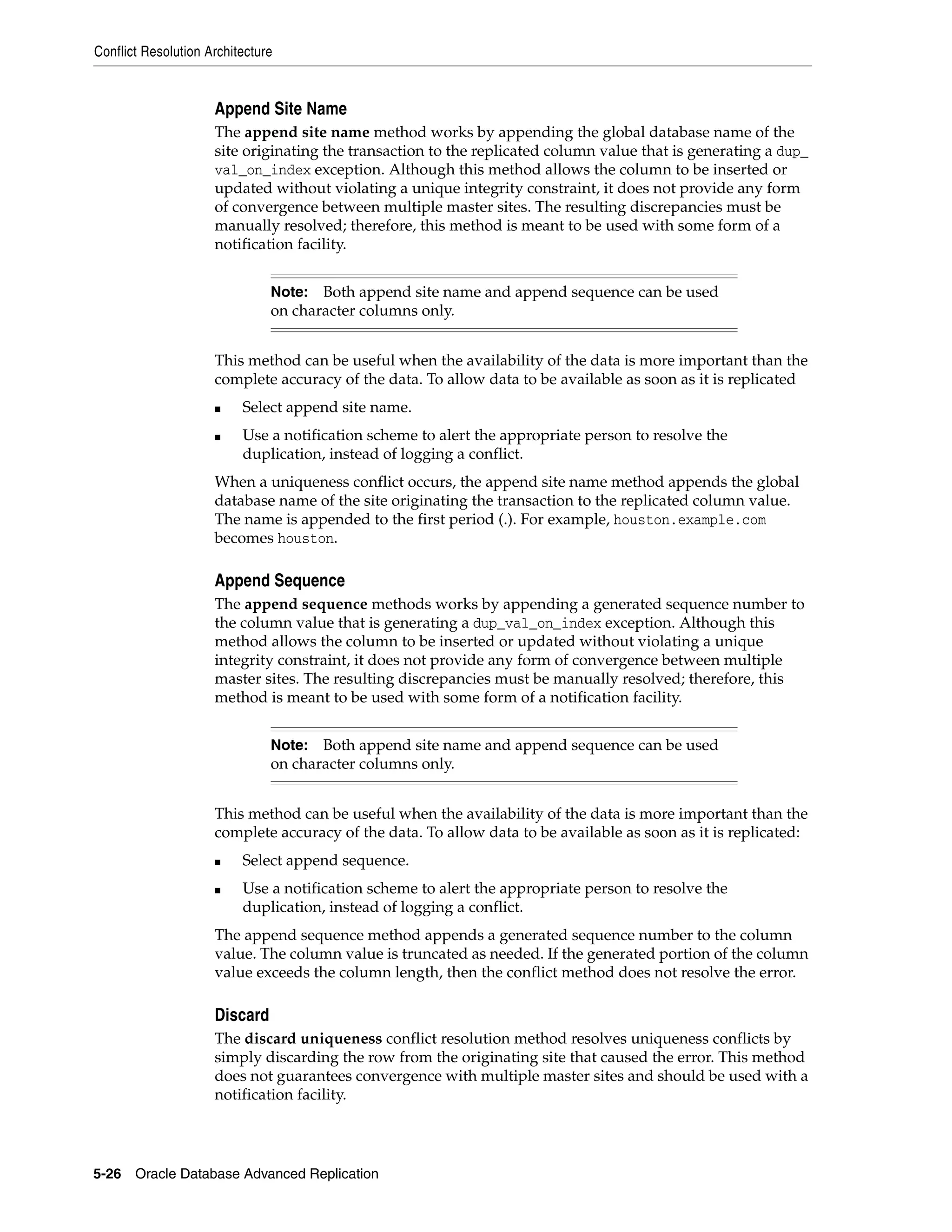 Conflict Resolution Architecture 5-26 Oracle Database Advanced Replication Append Site Name The append site name method works by appending the global database name of the site originating the transaction to the replicated column value that is generating a dup_ val_on_index exception. Although this method allows the column to be inserted or updated without violating a unique integrity constraint, it does not provide any form of convergence between multiple master sites. The resulting discrepancies must be manually resolved; therefore, this method is meant to be used with some form of a notification facility. This method can be useful when the availability of the data is more important than the complete accuracy of the data. To allow data to be available as soon as it is replicated ■ Select append site name. ■ Use a notification scheme to alert the appropriate person to resolve the duplication, instead of logging a conflict. When a uniqueness conflict occurs, the append site name method appends the global database name of the site originating the transaction to the replicated column value. The name is appended to the first period (.). For example, houston.example.com becomes houston. Append Sequence The append sequence methods works by appending a generated sequence number to the column value that is generating a dup_val_on_index exception. Although this method allows the column to be inserted or updated without violating a unique integrity constraint, it does not provide any form of convergence between multiple master sites. The resulting discrepancies must be manually resolved; therefore, this method is meant to be used with some form of a notification facility. This method can be useful when the availability of the data is more important than the complete accuracy of the data. To allow data to be available as soon as it is replicated: ■ Select append sequence. ■ Use a notification scheme to alert the appropriate person to resolve the duplication, instead of logging a conflict. The append sequence method appends a generated sequence number to the column value. The column value is truncated as needed. If the generated portion of the column value exceeds the column length, then the conflict method does not resolve the error. Discard The discard uniqueness conflict resolution method resolves uniqueness conflicts by simply discarding the row from the originating site that caused the error. This method does not guarantees convergence with multiple master sites and should be used with a notification facility. Note: Both append site name and append sequence can be used on character columns only. Note: Both append site name and append sequence can be used on character columns only. 