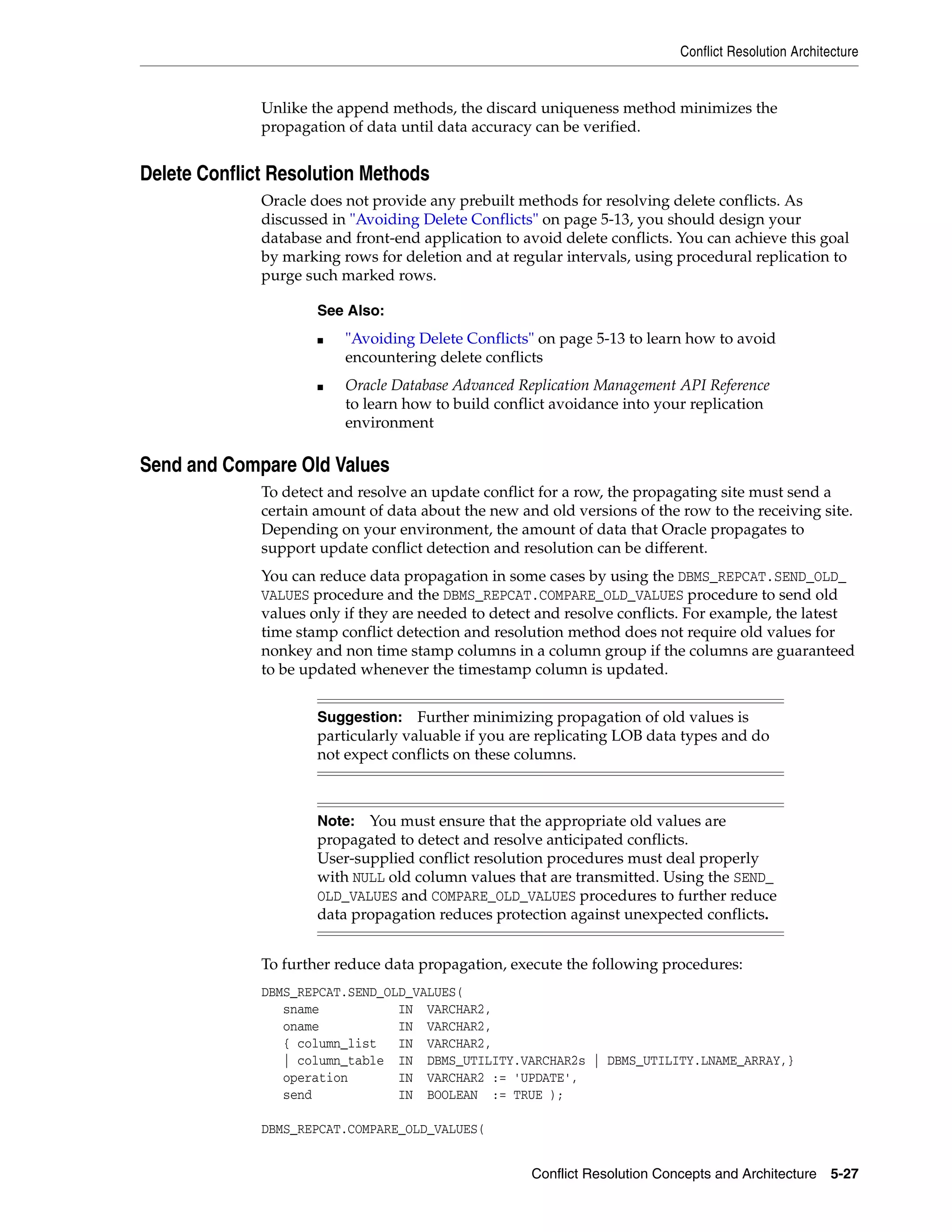 Conflict Resolution Architecture Conflict Resolution Concepts and Architecture 5-27 Unlike the append methods, the discard uniqueness method minimizes the propagation of data until data accuracy can be verified. Delete Conflict Resolution Methods Oracle does not provide any prebuilt methods for resolving delete conflicts. As discussed in "Avoiding Delete Conflicts" on page 5-13, you should design your database and front-end application to avoid delete conflicts. You can achieve this goal by marking rows for deletion and at regular intervals, using procedural replication to purge such marked rows. Send and Compare Old Values To detect and resolve an update conflict for a row, the propagating site must send a certain amount of data about the new and old versions of the row to the receiving site. Depending on your environment, the amount of data that Oracle propagates to support update conflict detection and resolution can be different. You can reduce data propagation in some cases by using the DBMS_REPCAT.SEND_OLD_ VALUES procedure and the DBMS_REPCAT.COMPARE_OLD_VALUES procedure to send old values only if they are needed to detect and resolve conflicts. For example, the latest time stamp conflict detection and resolution method does not require old values for nonkey and non time stamp columns in a column group if the columns are guaranteed to be updated whenever the timestamp column is updated. To further reduce data propagation, execute the following procedures: DBMS_REPCAT.SEND_OLD_VALUES( sname IN VARCHAR2, oname IN VARCHAR2, { column_list IN VARCHAR2, | column_table IN DBMS_UTILITY.VARCHAR2s | DBMS_UTILITY.LNAME_ARRAY,} operation IN VARCHAR2 := 'UPDATE', send IN BOOLEAN := TRUE ); DBMS_REPCAT.COMPARE_OLD_VALUES( See Also: ■ "Avoiding Delete Conflicts" on page 5-13 to learn how to avoid encountering delete conflicts ■ Oracle Database Advanced Replication Management API Reference to learn how to build conflict avoidance into your replication environment Suggestion: Further minimizing propagation of old values is particularly valuable if you are replicating LOB data types and do not expect conflicts on these columns. Note: You must ensure that the appropriate old values are propagated to detect and resolve anticipated conflicts. User-supplied conflict resolution procedures must deal properly with NULL old column values that are transmitted. Using the SEND_ OLD_VALUES and COMPARE_OLD_VALUES procedures to further reduce data propagation reduces protection against unexpected conflicts. 
